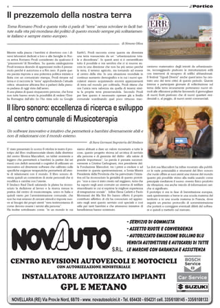 4


Il prezzemolo della nostra terra
Torna Romano Prodi e questa volta ci parla di “terra” senza scivolare in facili bat-
tute sulla vita più mondana dei politici di questo mondo sempre più solitariamen-
te italiano e sempre meno europeo.
                                                                                                 di Simone Oliva


Mentre nella piazza i bambini si divertono con i di-        Earth!), Prodi racconta come questa sia diventata
versi laboratori dedicati a loro e alle famiglie in Roc-    una terra massacrata da un’ “urbanizzazione tota-
ca arriva Romano Prodi considerato da qualcuno il           le e disordinata”. In questi anni si è cementificato
“prezzemolo”di Novellara. Su questa catalogazione           tutto il possibile e ora sembra che ci si muova an-
Prodi ironizza dicendo di apprezzare molto il prezze-       cora in una direzione che non ha più senso perché         canismo matematico degli introiti da urbanizzazio-
molo perché è autoctono e a Km zero. A parte que-           la terra, il terreno agricolo, sta tornando ad essere     ne, incoraggiando piuttosto le ristrutturazioni edili
sta pacata risposta a una polemica politica iniziata e      al centro della vita. In una situazione mondiale in       con interventi di recupero di edifici abbandonati.
finita con un comunicato stampa, Prodi rimane sul           continuo aumento demografico e in cui i nuovi spe-        Il festival “Uguali Diversi” anche quest’anno ha cen-
tema e ci racconta la “terra” approfondendo l’attuale       culatori stanno acquistando enormi appezzamenti           trato uno dei temi critici di questo periodo. Queste
critica situazione africana fino a parlarci della pianu-    di terra nel mondo per coltivarla, Prodi ritiene che      intense e partecipate giornate di sollecitazione sul
ra padana di oggi vista dall’aereo.                         ora l’unica vera salvezza sia quella di tenersi stret-    tema della terra sicuramente porteranno nuovi sti-
A una platea di quasi cinquecento persone, che forse        ta la propria terra preservandola. Secondo Prodi          moli alle riflessioni politiche favorendo il germogliare
non tutte hanno avuto la possibilità di vedere l’Emi-       per fare questo è necessario operare già a livello        di nuovi frutti piuttosto che di nuovi quartieri resi-
lia Romagna dall’alto (io l’ho vista solo su Google         comunale scardinando quel poco virtuoso mec-              denziali o, al peggio, di nuovi centri commerciali.


Il libro sonoro: eccellenza di ricerca e sviluppo
al centro comunale di Musicoterapia
Un software innovativo e intuitivo che permetterà a bambini diversamente abili e
non di relazionarsi con il mondo esterno.
                                                                      di Sara Germani Segreteria del Sindaco

E’ stato presentato lo scorso 8 ottobre in teatro il pro-   siamo abituati a dare un valore monetario a tutte le
totipo del libro multisensoriale ideato dalla direttrice    cose, questo progetto ritorna ad un’etica di servizio
del centro Monica Maccaferri, un tablet resistente e        alla persona e di garanzia del diritto alla salute di
leggero che permetterà a bambini (a partire dai sei         grande importanza”. La parola è passata successi-
mesi) con deficit sensoriali o cognitivi di utilizzare un   vamente a Cristina Carbognani, vice presidente del-
innovativo ed divertente software che calibrato sulle       la Fondazione Manodori, tra i primi a credere e ad        La dott.ssa Maccaferri ha infine mostrato alla pubbli-
specifiche esigenze terapeutiche permetterà all’uten-       investire in questa sperimentazione, a Sonia Masini       co le varie potenzialità e strumenti del libro sonoro
te di relazionarsi con il mondo. Il libro sonoro di-        Presidente della Provincia che ha patrocinato l’inizia-   che vuole offrire ai suoi utenti una visione del mondo
venta quindi un contenitore di storie personali che si      tiva ed ha riconosciuto la genialità di questo prototi-   quanto più possibile vicino alla realtà usando come
modifica e cambia con l’utente.                             po: “non a caso è stato creato nel reggiano, terra che    principale mediatore il suono: evento fisico prodotto
Il Sindaco Raul Daoli salutando la platea ha ricono-        ha saputo negli anni costruire un sistema di welfare      da vibrazioni, ma anche veicolo di informazioni cari-
sciuto la dedizione al lavoro e la ricerca messa in         straordinario in cui si esprime la migliore esperienza    che si significato.
pratica dal centro di musicoterapia, unico in Italia e      di integrazione sociale”. Infine Elena Carletti e Paolo   Il prototipo è ora in fase di brevettazione europea,
quindi vanto per l’amministrazione comunale, che            Montanari dei Ma Noi No hanno offerto il proprio          sarà sperimentato a breve in una scuola materna del
non ha mai smesso di cercare stimoli e risposte nuo-        contributo affettivo di chi ha conosciuto ed apprez-      territorio e in una scuola materna in Francia, dove
ve ai bisogni dei propri utenti “vera testimonianza di      zato negli anni questo servizio così speciale e così      seguirà un preciso protocollo di somministrazione
come devono essere i servizi alla persona”.                 utile per tanti bambini e che attraverso iniziative di    che porterà a correggere eventuali difetti del softwa-
Ha inoltre sottolineato come: “in un mondo in cui           beneficienza hanno sostenuto.                             re e quindi a metterlo sul mercato.




    CENTRO REVISIONI AUTOVEICOLI E MOTOCICLI
                                           CON AUTORIZZAZIONE MINISTERIALE

            INSTALLATORE AUTORIZZATO IMPIANTI
                                              GPL E METANO
    NOVELLARA (RE) Via Prov.le Nord, 68/70 - www. novautosolcini.it - Tel. 654430 - 654231 cell. 335/6108145 - 335/6108133
 