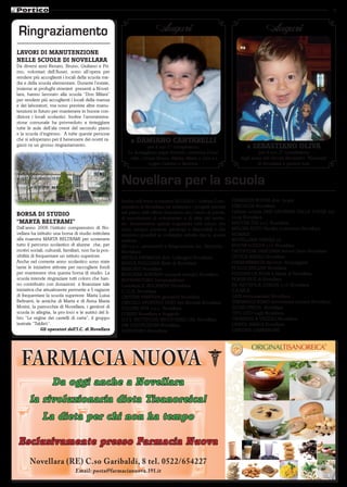 9



 Ringraziamento                                                          Auguri                                                   Auguri
LAVORI DI MANUTENZIONE
NELLE SCUOLE DI NOVELLARA
Da diversi anni Renato, Bruno, Giuliano e Pri-
mo, volontari dell’Auser, sono all’opera per
rendere più accoglienti i locali della scuola me-
dia e della scuola elementare. Durante l’estate,
insieme ai profughi stranieri presenti a Novel-
lara, hanno lavorato alla scuola “Don Milani”
per rendere più accoglienti i locali della mensa
e dei laboratori, ma sono previste altre manu-
tenzioni in futuro per mantenere in buone con-
dizioni i locali scolastici. Inoltre l’amministra-
zione comunale ha provveduto a tinteggiare
tutte le aule dell’ala ovest del secondo piano
e la scuola d’ingresso. A tutte queste persone
che si adoperano per il benessere dei nostri ra-            a DAMIANO CANTARELLI
gazzi va un grosso ringraziamento.                                    per il suo 1° compleanno.                         a SEBASTIANO OLIVA
                                                          Lo festeggiano papà Roberto, mamma Dona-                            per il suo 2° compleanno
                                                           tella, i nonni Bruno, Mietta, Mario e Lina e i            dagli amici del Circolo Ricreativo “Namastè”
                                                                      cugini Carlotta e Beatrice.                            di Novellara e parenti tutti.



                                                       Novellara per la scuola
                                                       Anche nell’anno scolastico 2010/2011 l’istituto Com-       FARMACIA NUOVA dott. Licata
                                                       prensivo di Novellara ha realizzato i progetti previsti    FERCOLOR Novellara
                                                       nel piano dell’offerta formativa con l’aiuto di privati,   Latteria sociale SAN GIOVANNI DELLA FOSSA soc.
BORSA DI STUDIO                                                                                                   coop Novellara
                                                       di associazioni di volontariato e di ditte del territo-
“MARTA BELTRAMI”                                       rio. Desideriamo quindi ringraziare tutti coloro che       MASTER TEX s.r.l. Novellara
Dall’anno 2006 l’istituto comprensivo di No-           sono sempre presenti, partecipi e disponibili e che        MELONI AUTO Vendita e revisioni Novellara
vellara ha istituito una borsa di studio intitolata    rendono possibili le molteplici attività che la scuola     NOMADI
alla maestra MARTA BELTRAMI per sostenere              realizza:                                                  NOVELLARA SERVIZI srl
tutto il percorso scolastico di alunne che, per        AD s.n.c. serramenti e falegnameria loc. Bernolda -        NUOVA LOSCHI s.r.l. Novellara
motivi sociali, culturali, familiari, non ha la pos-   Novellara                                                  ORTOPEDIA SANITARIA Iemmi Dario Novellara
sibilità di frequentare un istituto superiore.         ANTICA FARMACIA dott. Gallingani Novellara                 OTTICA BARILLI Novellara
Anche nel corrente anno scolastico sono state          BANCA REGGIANA filiale di Novellara                        PARAFARMACIA del Dott. Ruspaggiari
tante le iniziative attivate per raccogliere fondi     BEIPLAST Novellara                                         PI-ELLE EDILIZIA Novellara
per mantenere viva questa borsa di studio. La          BOSCHINI ADRIANO impianti idraulici Novellara              PIZZERIA LA ROSA S.Maria di Novellara
scuola intende ringraziare tutti coloro che han-       BUONRISTORO Campogalliano                                  POKER DUE di Novellara
no contribuito con donazioni a finanziare tale         Cartoleria IL BUCANEVE Novellara                           Rfc RETTIFICA CORGHI s.r.l. Novellara
iniziativa che attualmente permette a 5 ragazze        C.I.L.A. Novellara                                         S.A.BA.R.
di frequentare la scuola superiore: Maria Luisa        CAPITAN FANFARA giocattoli Novellara                       SAIN termosanitari Novellara
Beltrami, le amiche di Marta e di Anna Maria           CIRCOLO SPORTIVO DOJO Arti Marziali Novellara              SIMONAZZI REMO lavorazione lamiere Novellara
Morini, la parrocchia di Novellara, i genitori di      COLORE DUE s.n.c. Novellara                                TECNO-PRESS Novellara
scuola in allegria, la pro-loco e le autrici del li-   CONAD Novellara e Reggiolo                                 TIPO LITO Lugli Novellara
bro “Le regine dei castelli di carta”, il gruppo       D.F.T. RETTIFICHE INDUSTRIALI SRL Novellara                TIRABASSI & VEZZALI Novellara
teatrale “Taldirò”.                                    DM COSTRUZIONI Novellara                                   UNIPOL BANCA Novellara
               Gli operatori dell’I.C. di Novellara    DONDIVINO Novellara                                        CANTINA LOMBARDINI




                    Da oggi anche a Novellara
       la rivoluzionaria dieta Tisanoreica!
              La dieta per chi non ha tempo

 Esclusivamente presso Farmacia Nuova
       Novellara (RE) C.so Garibaldi, 8 tel. 0522/654227
                                Email: posta@farmacianuova.191.it
 