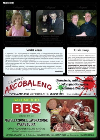 13


             Auguri                                                  Auguri                                              Auguri




                                                              a Rosanna Bedogna
          a Carlotta Bosi                                      e Mario Subazzoli                            a Papi Franco e Riccò Lina
           per il suo 5° compleanno.                                                                         che festeggiano i 50 anni di matrimonio.
La festeggiano mamma Cristina, papà Mauro               per il loro 50° anniversario di matrimonio. Li        Un mondo di Auguri dalla figlia Marina
  la sorellina Beatrice, il cuginetto Damiano          festeggiano nella lieta ricorrenza Fabrizio, Mo-        la nipote Chiara, il genero Carmine
            e i nonni Mietta e Bruno.                     rena, Michael, Gaia, Erika, Luca e Cinzia.                  e dalla cognata Jolanda.



                                     Grazie Giulia                                                                  Errata corrige
E’ qui davanti a me… accoccolata nel suo passeggino. E’ lei… la mia nipotina Giulia di cinque mesi,
avvolta in un vestitino che la fa sembrare una bambolina d’altri tempi. Una bambolina bionda dalle         Con riferimento all’articolo pubblicato sul nu-
orecchie a sventolina (tormento della mamma) e due bellissimi occhi grigio verde, occhi che mi stanno     mero scorso del giornale riguardante il raduno
fissando dubbiosi. Cosa vedono, quale messaggio invieranno al suo piccolo cervello di neonata? Che        Anticauto, gli organizzatori si scusano per non
figura uscirà di questo nonno vecchio e acciaccato?                                                       aver menzionato i sotto indicati sostenitori nei
Un piccolo movimento nel passeggino mi distoglie da questi interrogativi. Qualche parolina, un            precedenti ringraziamenti. Quali patrocinatori
buffetto sulla guancia e vedo quel visino illuminarsi di uno splendido sorriso accompagnato da un         infatti della manifestazione si ringraziano:
vivace sgambettio.                                                                                        Profumeria Malibù, Autocaravan Balotta, Fiori
La prendo dolcemente in braccio e con un bacino sulla fronte la stringo teneramente al mio petto.         Il Girasole, Intimo Sotto Sotto, Bar Pasticceria
Per un attimo mi sento giovane, forte, senza acciacchi, come spero mi veda lei in questo momento,         Mi & Mi e il ristorante Don Divino. Scusandoci
e sono felice. Grazie Giulia… grazie per questo momento di felicità…                                      ancora per l’increscioso errore speriamo di aver
                                                                                        Nonno Dante       provveduto alla giusta puntualizzazione.




              SALUMIFICIO


                                                                                Mortadella
                                                                                al Tartufo
                        di Bartoli & C. snc

MACELLAZIONE E LAVORAZIONE
       CARNE SUINA
   CENTRO CARNI vendita al minuto
           di carni bovine - suine - avicole
NOVELLARA (RE) via C.Colombo, 84 tel.0522/654166 - CARPI (MO) via Germania, 1 tel.059/691248
 