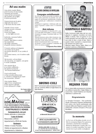 30


           Ad una madre
 Cara dolce madre Maria
 porti il nome di mia madre
 venerata nel mondo
 come lei hai conosciuto                                 Campagna antinfluenzale
 del martirio di un figlio                           Per chi non l’avesse ancora fatto ricordiamo che
 il dolore profondo.                                 l’Avis anche quest’anno ha lanciato una cam-
                                                     pagna di vaccinazione antinfluenzale completa-
 Sopravvisuta per la gioia                           mente gratuita per i collaboratori e donatori di
 degli altri che avevi...                            sangue.
 e dei tanti che hai scelto                          Presentarsi in segreteria o telefonare nelle mat-
                                                     tinate di giovedì e sabato entro il 3 dicembre
 Grande è il tuo cuore                               2011.
 sempre pronto a donare
 anche a me,
                                                                   Avis informa
                                                     Sabato 10 e domenica 11 dicembre 2011, pres-
                                                                                                         GIANPAOLO BARTOLI
                                                                                                                        24/11/2011
 come fossi figlia                                   so la sede AVIS di Novellara, ci sarà la consueta
 ... io che figlia non ero.                                                                              Nella ricorrenza della data del tuo com-
                                                     donazione di sangue. Presentarsi dalle ore 7,30
                                                     alle 10,45                                          pleanno ti vogliamo ricordare con tanto
 Indomita, nessuna bufera                            Alimenti permessi prima della donazione com-        affetto e amore. Non c’è giorno in cui il
 ti ha piegato                                       presi gli esami annuali: acqua, camomilla, caffé,   nostro pensiero non sia rivolto a te, a certi
 tenace, ogni fatica e stento                        spremute, il tutto senza zucchero.                  tuoi modi di dire o modi di fare. Solo in
 hai sopportato                                      Evitare tassativamente latte e suoi derivati.       questo modo riusciamo a sopravvivere.
 nel lungo cammino                                   Al termine ti verrà consegnato il calendario del    Sei sempre nei nostri cuori.
 di questo terreno destino.                          2012 e la strenna natalizia                         Mamma, papà, Penny, Gabri, Marci e le
                                                                           Il Segretario Piero Ghidini   nipotine Ludovica e Maddalena.
 Ti rivedo radiosa ed elegante
 col sorriso tra la gente
 ma anche dimessa, in un cortile di
 sassi
 che avanzi stanca, con il sudore sulla
 fronte.

 Vai incontro, ad ascoltare
 chi una pena, un segreto, una gioia
 ti vuole confidare.

 Son venuta da te
 in un letto sofferente...
 hai aperto le braccia:
 “sei venuta finalmente!”

 I tuoi occhi lucidi
 m’han avvolta abbracciata
 e, mentre si stringevan le mani
 hai sussurrato:”rimani!”

 Cara madre Maria
 oggi è il tuo compleanno
 il mio amore ti giunga
                                                            BRUNO COLI                                          REJANA TOSI
 il mio abbraccio ti cinga...                        Nell’ 9° anniversario della scomparsa lo ricord-
                                                     ano con immenso affetto la moglie Ileana e la
                                                                                                         Ad un mese dalla scomparsa la ricordano
                               Io ti sono vicina     figlia Marilena.
                                                                                                         con affetto il marito Afro, il figlio William, la
                                      (una figlia)
                                                                                                         nuora Irma, i nipoti Federico con Claudia,
                                                                                                         Valentina e i parenti tutti.

                                                                                                                     Ringraziamento

                                                                                                         La famiglia Fornasari - Tosi profonda-
                                                                                                         mente commossa ringrazia sentitamente
                                                                                                         tutti coloro che hanno partecipato alle
                                                                                                         esequie della cara Rejana e quanti hanno
 V.le Roma, 4 NOVELLARA (RE) tel.fax 0522/654808                                                         sottoscritto a favore di Auser e Pro-Loco
     COSTRUISCE E VENDE                                                                                  Novellara
        Campagnola E. via Levi
 Villette abbinate e maisonette
            “Lago di Garda”                                                                                           In memoria
 Maisonette a ARCO
                                                                                                          La Pro Loco di Novellara ricorda con af-
 Appartamenti a RIVA del Garda                                                                            fetto la scomparsa Rejana Tosi, generosa
               Sardegna                                                                                   volontaria e amichevole sostenitrice.
 Villette in Costa Paradiso                                                                               Abbraccia idealmente il marito Afro For-
                                                                                                          nasari e la sorella Leopoldina Tosi espri-
 Villette ed appartamenti a Badesi                                                                        mendo loro le più sentite condoglianze
 Appartamenti a Valledoria
 