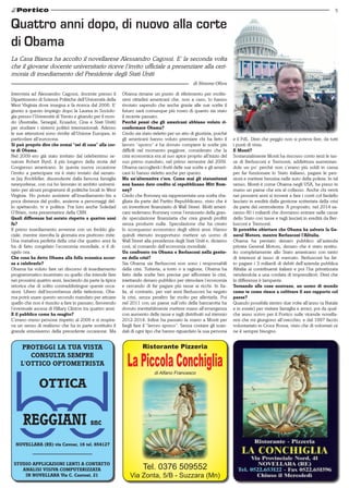 5


Quattro anni dopo, di nuovo alla corte
di Obama
La Casa Bianca ha accolto il novellarese Alessandro Cagossi. E’ la seconda volta
che il giovane docente universitario riceve l’invito ufficiale a presenziare alla ceri-
monia di insediamento del Presidente degli Stati Uniti
                                                                                                di Simone Oliva

Intervista ad Alessandro Cagossi, docente presso il       Obama rimane un punto di riferimento per moltis-
Dipartimento di Scienze Politiche dell’Università della   simi cittadini americani che, non a caso, lo hanno
West Virginia dove insegna e fa ricerca dal 2006. E’      rivotato sapendo che anche grazie alle sue scelte il
giunto a questo impiego dopo la Laurea in Sociolo-        futuro sarà comunque più roseo di quanto sia stato
gia presso l’Università di Trento e girando per il mon-   il recente passato.
do (Australia, Senegal, Ecuador, Cina e Stati Uniti)      Perché pensi che gli americani abbiano voluto ri-
per studiare i sistemi politici internazionali. Adesso    confermare Obama?
le sue attenzioni sono rivolte all’Unione Europea, in     Credo sia stato rieletto per un atto di giustizia, poiché
particolare all’eurozona.                                 gli americani hanno voluto premiare chi ha fatto il         e il PdL. Direi che peggio non si poteva fare, da tutti
Si può proprio dire che ormai “sei di casa” alla cor-     lavoro “sporco” e ha dovuto compiere le scelte più          i punti di vista.
te di Obama.                                              difficili nel momento peggiore, considerato che la          E Monti?
Nel 2009 ero già stato invitato dal celeberrimo se-       crisi economica era al suo apice proprio all’inizio del     Sostanzialmente Monti ha riscosso conto terzi le tas-
natore Robert Byrd, il più longevo della storia del       suo primo mandato, nel primo semestre del 2009.             se di Berlusconi e Tremonti, addirittura aumentan-
Congresso americano. In questa nuova occasione            Obama raccoglierà i frutti delle sue scelte e gli ameri-    dole un po’ perchè non c’erano più soldi in cassa
l’invito a partecipare mi è stato inviato dal senato-     cani lo hanno rieletto anche per questo.                    per far funzionare lo Stato italiano, pagare le pen-
re Jay Rockfeller, discendente dalla famosa famiglia      Ma un’alternativa c’era. Come mai gli statunitensi          sioni e mettere benzina nelle auto della polizia. In tal
newyorkese, con cui ho lavorato in ambito universi-       non hanno dato credito al repubblicano Mitt Rom-            senso, Monti è come Obama negli USA, ha preso in
tario per alcuni programmi di politiche locali in West    ney?                                                        mano un paese che era al collasso. Anche chi verrà
Virginia. Ho potuto assistere all’insediamento-bis a      Credo che Romney sia rappresentata una scelta sba-          nei prossimi anni si troverà a fare i conti col fardello
poca distanza dal podio, assieme a personaggi del-        gliata da parte del Partito Repubblicano, visto che è       lasciato in eredità dalla gestione scriteriata della crisi
lo spettacolo, tv e politica. Fra loro anche Soledad      un investitore finanziario di Wall Street. Molti ameri-     da parte del centrodestra. A proposito, nel 2014 sa-
O’Brien, nota presentatrice della CNN.                    cani vedevano Romney come l’emissario della gran-           ranno 80 i miliardi che dovranno entrare nelle casse
Quali differenze hai notato rispetto a quattro anni       de speculazione finanziaria che crea grandi profitti        dello Stato con tasse e tagli lasciati in eredità da Ber-
fa?                                                       senza produrre nulla. Speculazione che ha creato            lusconi e Tremonti.
Il primo insediamento avvenne con un freddo gla-          lo sconquasso economico degli ultimi anni. Hanno            Si potrebbe obiettare che Obama ha salvato la Ge-
ciale, mentre stavolta la giornata era piuttosto mite.    quindi ritenuto inopportuno mettere un uomo di              neral Motors, mentre Berlusconi l’Alitalia.
Una metafora perfetta della crisi che quattro anni fa     Wall Street alla presidenza degli Stati Uniti e, diciamo    Obama ha prestato denaro pubblico all’azienda
ha di fatto congelato l’economia mondiale, e il di-       così, al comando dell’economia mondiale.                    privata General Motors, denaro che è stato restitu-
sgelo ora.                                                Un confronto tra Obama e Berlusconi nella gestio-           ito completamente allo Stato americano con tanto
Che cosa ha detto Obama alla folla oceanica accor-        ne della crisi?                                             di interessi al tasso di mercato. Berlusconi ha fat-
sa a celebrarlo?                                          Sia Obama sia Berlusconi non sono i responsabili            to pagare i 3 miliardi di debiti dell’azienda pubblica
Obama ha voluto fare un discorso di insediamento          della crisi. Tuttavia, a torto o a ragione, Obama ha        Alitalia ai contribuenti italiani e poi l’ha privatizzata
programmatico incentrato su quello che intende fare       fatto delle scelte ben precise per affrontare la crisi,     vendendola a una cordata di imprenditori. Direi che
nei prossimi quattro anni, lasciando da parte la tipica   iniettando denaro pubblico per stimolare l’economia         la differenza è lampante.
retorica che di solito contraddistingue queste occa-      e cercando di far pagare più tasse ai ricchi. In Ita-       Tornando alle cose nostrane, un uomo di mondo
sioni. Libero dall’incombenza della rielezione, Oba-      lia, al contrario, per vari anni Berlusconi ha negato       come te come riesce a coltivare il suo rapporto col
ma potrà usare questo secondo mandato per attuare         la crisi, senza peraltro far molto per alleviarla. Poi      paese?
quello che non è riuscito a fare in passato, favorendo    nel 2011 con un paese sull’orlo della bancarotta ha         Quando possibile rientro due volte all’anno (a Natale
l’eventuale ascesa di Hillary Clinton tra quattro anni.   dovuto inevitabilmente mettere mano all’emergenza           e in estate) per visitare famiglia e amici; poi da qual-
E il pubblico come ha reagito?                            con aumento delle tasse e tagli distribuiti sul triennio    che anno scrivo per il Portico sulle vicende novella-
C’erano meno persone rispetto al 2009 e si respira-       2012-2014. Infine ha passato la mano a Monti per            resi che mi giungono all’orecchio; e dal 1997 faccio
va un senso di realismo che ha in parte sostituito il     fargli fare il “lavoro sporco”. Senza contare gli scan-     volontariato in Croce Rossa, visto che di volontari ce
grande entusiasmo della precedente occasione. Ma          dali di ogni tipo che hanno riguardato la sua persona       ne è sempre bisogno.


    PROTEGGI LA TUA VISTA                                            Ristorante Pizzeria
       CONSULTA SEMPRE
    L'OTTICO OPTOMETRISTA                                   La Piccola Conchiglia
                                                                           di Alfano Francesco

              OTTICA



  NOVELLARA (RE) via Cavour, 16 tel. 654127



 STUDIO APPLICAZIONI LENTI A CONTATTO
    ANALISI VISIVA COMPUTERIZZATA                                    Tel. 0376 509552
     IN NOVELLARA Via C. Cantoni, 21                          Via Zonta, 5/B - Suzzara (Mn)
 