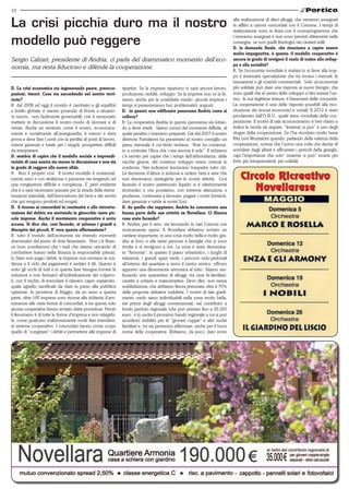 10


La crisi picchia duro ma il nostro                                                                                             alla realizzazione di dieci alloggi, che verranno assegnati
                                                                                                                               in affitto a canoni concordati con il Comune. I tempi di
                                                                                                                               realizzazione sono in linea con il cronoprogramma che

modello può reggere                                                                                                            c’eravamo assegnati e non sono previsti slittamenti nelle
                                                                                                                               consegne, se non quelli fisiologici nei cantieri edili.
                                                                                                                               D. la domanda finale, che riusciamo a capire essere
                                                                                                                               molto impegnativa, è questa: il modello cooperativo è
Sergio Calzari, presidente di Andria, ci parla del drammatico momento dell’eco-                                                ancora in grado di svolgere il ruolo di traino allo svilup-
                                                                                                                               po e alla socialità?
nomia, ma resta fiducioso e difende la cooperazione.                                                                           R. Se l’economia mondiale è malata lo si deve alla trop-
                                                                                                                               po e insensata speculazione che ha invaso i mercati, le
                                                                                                                               transazioni e gli scambi commerciali. Solo un’economia
D. La crisi economica sta ingenerando paure, preoccu-           ripartire. Se le imprese ripartono ci sarà ancora lavoro,      più solidale può dare una risposta ai nuovi bisogni, che
pazioni, timori. Cosa sta succedendo nel nostro terri-          produzione, redditi, sviluppo. Se le imprese non ce la fa-     sono quelli che al centro dello sviluppo ci dev’essere l’uo-
torio?                                                          ranno, anche per le cosiddette medio- piccole imprese i        mo, le sue legittime istanze, il benessere delle comunità.
R. dal 2008 ad oggi il mondo è cambiato e gli equilibri         tempi si presenteranno bui, problematici, angusti.             La cooperazione è una delle risposte possibili alla rico-
a livello globale ci stanno ponendo di fronte a situazio-       D. in questo non edificante panorama Andria come si            struzione dei tessuti economici e sociali. Il 2012 è stato
ni nuove, non facilmente governabili, ove è necessario          colloca?                                                       proclamato dall’O.N.U., quale anno mondiale della coo-
mettere in discussione il nostro modo di lavorare e di          R. La cooperativa Andria in questo panorama sta lottan-        perazione. Il motivi di tale riconoscimento è ben chiaro e
vivere. Anche un territorio come il nostro, economica-          do a denti stretti. Siamo consci del momento difficile, al     indica la strada da seguire. “Insieme si può” è uno degli
mente e socialmente all’avanguardia, è messo a dura             quale peraltro c’eravamo preparati. Già dal 2007 il nostro     slogan della cooperazione. Ce l’ha ricordato molto bene
prova e deve fare i conti con la perdita di posti di lavoro,    direttore Pantaleoni ha presentato al nostro consiglio un      Rita Levi Montalcini quando, parlando della valenza della
minori garanzie e tutele per i singoli, prospettive difficili   piano triennale il cui titolo recitava: “Noè ha comincia-      cooperazione, scrisse che l’uomo una volta che decise di
da interpretare.                                                to a costruire l’Arca che c’era ancora il sole”. Il richiamo   scendere dagli alberi e affrontare i pericoli della giungla,
D. sembra di capire che il modello sociale e imprendi-          c’è servito per capire che i tempi dell’abbondanza, delle      capì l’importanza che solo” insieme si può” essere più
toriale di casa nostra sia messo in discussione e non sia       vacche grasse, del continuo sviluppo erano oramai in           forti, più intraprendenti, più solidali.
in grado di reggere alle nuove sfide.                           scadenza. Vari indicatori lasciavano trasparire tutto ciò.

                                                                                                                                   Circolo Ricreativo
R. Non è proprio così. Il nostro modello è sostanzial-          La decisione d’allora ci indusse a cedere beni e aree che
mente sano e con dedizione e passione sta reagendo ad           non ritenevamo strategiche per le nostre attività. Così

                                                                                                                                      Novellarese
una congiuntura difficile e complessa. E’ però evidente         facendo il nostro patrimonio liquido si è ulteriormente
che è e sarà necessario passare per la strada delle ristrut-    irrobustito e ora possiamo, con estrema attenzione e
turazioni aziendali, dell’innovazione dei beni e dei servizi    prudenza, continuare a lavorare, pagare i nostri fornitori,
che qui vengono prodotti ed erogati.                            dare garanzie e tutele ai nostri Soci.
D. il ricorso ai concordati in continuità o alle ristruttu-     D. da quello che sappiamo, Andria ha concentrato una
razione del debito sta mettendo in ginocchio tante pic-         buona parte delle sue attività su Novellara. Ci illustra
cole imprese. Anche il movimento cooperativo è sotto            cosa state facendo?
accusa. Si dice che, così facendo, si salvano i grandi a        R. Andria, per il vero, sta lavorando in vari Comuni ove
discapito dei piccoli. E’ vera questa affermazione?             storicamente opera. A Novellara abbiamo avviato un
R. tutto il mondo dell’economia sta vivendo momenti             cantiere importante, in una zona molto bella e molto gra-
drammatici dal punto di vista finanziario. Non c’è finan-       dita ai Soci, e alle tante persone e famiglie che si sono
za (non scordiamoci che i mali che stiamo cercando di           rivolte e si rivolgono a noi. La zona è stata denomina-
combattere hanno nella finanza la responsabile prima),          ta “Armonia”, in quanto il piano urbanistico, i luoghi di
lo Stato non paga i debiti, le imprese non onorano le sca-      relazione, i grandi spazi verdi, i percorsi ciclo-pedonali
denza e il ciclo dei pagamenti è andato il tilt. Questo è       all’interno del quartiere e verso il centro storico, offrono
sotto gli occhi di tutti e in questa fase bisogna trovare le    appunto una dimensione armonica al tutto. Stiamo rea-
soluzioni e non fermarci all’individuazione dei colpevo-        lizzando una quarantina di alloggi, tra case bi-familiari,
li, con il rischio di immolare il classico capro espiatorio,    casette a schiere e maisonnettes. Devo dire, non senza
quale agnello sacrificale da dare in pasto alla pubblica        soddisfazione, che abbiamo finora prenotate oltre il 70%
opinione. In provincia di Reggio, da un anno a questa           delle proposte abitative suddette. I motivi di tale gradi-
parte, oltre 160 imprese sono ricorse alle richiesta d’am-      mento credo siano individuabili nella zona molto bella,
missione alle varie forme di concordati, e tra queste solo      nei prezzi degli alloggi convenzionati, nel contributo a
alcune cooperative hanno avviato dette procedure. Perciò        fondo perduto regionale (che può arrivare fino a 35.000
il fenomeno è di tutte le forme d’impresa e non relegabi-       euro; è in uscita il prossimo bando regionale a cui si può
le, come qualcuno maliziosamente vuole fare intendere,          accedere) stabilito per le “giovani coppie” e altri nuclei
al sistema cooperativo. I concordati hanno come scopo           familiari e, mi sia permesso affermare, anche per il buon
quello di “congelare” i debiti e permettere alle imprese di     nome della cooperativa. Abbiamo, da poco, dato avvio
 