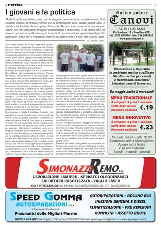 3



I giovani e la politica
Molti di noi la snobbano, anzi, non la tengono nemmeno in considerazione. Può
risultare noiosa la politica perché c’è la propongono cosi, senza grandi idee, e
sembra sia lontana da noi, quasi distaccata. Ma non è lei a venire a cercare noi,
siamo noi che dobbiamo proporci e impegnarci a rinnovarla, è un diritto ed è un
dovere cercare la verità attraverso i mezzi di comunicazione senza aspettare che                                              Via Sturlona, 12 - Novellara (RE)
qualcuno ci dica dove e quando, perché in politica non c’è solo del marcio, anzi.                                          tel. 0522.657046 - info: 334.8965242
                                                                                                                                    www.poderecanovi.it
                                                                                                 di Daniele Gareri.
Sono Gareri Daniele, ho 26 anni e per me è un gran-
de onore avere l’opportunità di scrivere per il Portico
che da 31 anni è la voce dei novellaresi. Un giornale
che con continuità ha informato e informerà tutti noi
toccando gli argomenti più importanti e delicati del
nostro paese oltre a seguire con molta attenzione i
molti eventi che si svolgono, anche quelli di nicchia e
meno pubblicizzati. Colgo l’occasione allora, di par-
larvi di un argomento a me caro, e credo, importan-
te: i giovani e la politica, buona lettura!
Mi rivolgo a tutti quei ragazzi che non ci credono più.
                                                                                                                              Ristorazione e Ospitalità
Non abbiamo più convinzioni ne certezze, Il lavoro                                                                         in ambiente rustico e raffinato
che manca, il futuro incerto, la crisi economica; non       la propongono cosi, senza grandi idee, e sembra sia
                                                            lontana da noi, quasi distaccata. Ma non è lei a veni-
                                                                                                                              Giardino estivo per eventi
stiamo passando proprio i migliori anni della nostra
vita. Ma noi abbiamo delle grandi risorse. Siamo gio-       re a cercare noi, siamo noi che dobbiamo proporci e                e ricevimenti: matrimoni
vani e abbiamo la forza per cambiare le cose.               impegnarci a rinnovarla, è un diritto ed è un dovere             battesimi, cene di lavoro ecc.
Dovremmo ricominciare a credere in qualcosa in-             cercare la verità attraverso i mezzi di comunicazione
vece che continuare a lamentarci di tutto, dovrem-          senza aspettare che qualcuno ci dica dove e quando,
mo darci da fare e seguire i veri esempi positivi,
non quelli che ci propinano televisioni e internet per
                                                            perché in politica non c’è solo del marcio, anzi. Se
                                                            ci guardiamo attorno, proprio vicino a noi, ci sono
                                                                                                                           Da maggio anche il mercoledi
                                                                                                                            MENÙ TRADIZIONALE
esempio. La ricerca del positivo, che può darci lo          persone che tutti i giorni si impegnano a migliorare
slancio necessario, lo troviamo tra le strade, tra la       le cose, fanno politica dal basso, quella vera, quella
gente, nelle piazze, gli esempi che migliorano la re-       che cresce dai paesi fino ad arrivare in alto. E come         	 4 antipasti 3 primi 1 secondo
altà li troviamo in molti di quei posti che noi giovani     sappiamo, le cose migliori partono proprio dal bas-
abbiamo smesso da un po’ di tempo di frequentare,           so, con la costanza e il duro lavoro, non c’è scritto da      	 caffè dolci acqua 	
preferendo una voluta emarginazione.                        nessuna parte che sia una cosa facile. Le generazioni         	 (bevande escluse)
Qua nessuno ci chiede di cambiare il mondo, ma              passate hanno contribuito a rendere la nostra nazio-
prenderci le nostre rivincite verso chi ci crede dei        ne, una grande nazione, perché credevano in certi
buoni a nulla, si, questo è possibile. Dovremmo la-
sciare da parte le cose di poco conto e concentrar-
                                                            valori custoditi nella politica e che si riflettevano nella
                                                            vita di tutti i giorni.
                                                                                                                             MENÙ INNOVATIVO
ci su ciò che può veramente servire a qualcosa per          Ci sono stati grandi uomini coraggiosi che hanno de-          	 4 antipasti 3 primi 1 secondo
un cambiamento che riguarda tutti, come la politica         ciso le sorti del nostro paese, noi ora non possiamo          	 caffè dolci acqua 	
per esempio. Molti di noi la snobbano, anzi, non la         fare finta di niente, rimanere immobili e non alzare
tengono nemmeno in considerazione. Certo, non è             un dito. Abbiamo il dovere di farci un’idea, di far par-      	 (bevande escluse)
questo il periodo migliore per la classe politica italia-   te di un sistema che ha bisogno di noi, perché siamo
na, tra scandali, corruzione, abusi di potere, processi     noi il carburante fresco per questo motore, che per
e quant’altro. Ma questo è un grande mezzo che ab-          ora è un po’ ingolfato, ma con la buona volontà ri-             Venerdì, Sabato dalle 19,00
biamo per cambiare qualcosa, che ci crediate o no è         partirà presto.                                                Domenica solo a Mezzogiorno
                                                            Partiamo dal basso, dalla politica di casa nostra, in-
l’unica cosa che può ridarci speranza e la questione
deve interessarci perché in ballo c’è il nostro futuro.     formiamoci senza avere paura di chiedere, condivi-
                                                                                                                                Aperto tutti i festivi
Il menefreghismo non è contemplato, soprattutto se          dendo esperienze, tradizioni, arricchendo le nostre                 e su prenotazione
poi ci lamentiamo che le cose non vanno come do-            conoscenze. Migliorare le cose non è un utopia, si               lunedì - martedì - giovedì
vrebbero. Può risultare noiosa la politica perché c’è       può fare benissimo, perché Volere è Potere, sempre.




                                                                                                                                  S.r.l.

                                LAVORAZIONE LAMIERE - SERBATOI OLEODINAMICI
                                   SALDATURA ROBOTIZZATA - TAGLIO LASER
                              42017 NOVELLARA (RE) via E.Ferrari, 8/10 tel.0522/651041/651047 - fax 0522/651449


                                                                                                    AUTORIPARAZIONI • BOLLINO BLU
                                                                                                           INIEZIONI BENZINA E DIESEL
            AUTORIPARAZIONI s.n.c.                                                                  CLIMATIZZAZIONE • PRE REVISIONI
                               di Parmiggiani P. e Guarini A.

           Pneumatici delle Migliori Marche                                                               GOMMISTA • ASSETTO RUOTE
           NOVELLARA (RE) Via Virgilio, 7 Tel. e Fax 0522/652519 email: speed-gomma@libero.it - www.speedgomma.it
 
