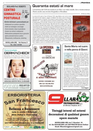 12

Quaranta estati al mare
L’avventura del CCR raccontata in un libro con video inediti, foto e testimonianze.
Presto anche una mostra fotografica a Novellara.
di Simone Oliva
La storia di 40 estati in Casa di Vacanze CCR a Igea Marina sono ora la cornice
dei ricordi di tanti ragazzi e ragazze novellaresi che hanno avuto la fortuna di
trascorrervi almeno un periodo. Esce proprio in questo periodo il volume “GENERAZIONI CCR”, curato dall’associazione culturale Lombardo Radice, che raccoglie
le testimonianze di chi ha fatto crescere la casa di vacanze fino a farla diventare
un’eccellenza della nostra Provincia. Oltre alle tante foto è allegato anche un CD
rom contente materiale video inedito. Il libro si ripropone di ripercorrere, dalla sua
nascita alla chiusura, i momenti più importanti dell’esperienza CCR: la sua nascita,
con il contributo del pedagogista Loris Malaguzzi, il boom degli anni ’80, la nascita
delle vacanze Trotterme gli storici ritrovi post estivi. Un libro che regalerà a tutti, ai
nostalgici come ai curiosi, la scoperta di una avventura educativa che si è costruita
nel tempo e che ha forgiato generazioni di ragazzi, ormai adulti, con un forte senso
di appartenenza alla propria terra. Nei prossimi mesi sarà allestita a Novellara una
mostra fotografica che permetterà a tanti di rivedere le glorie di quegli anni e di
assistere alla presentazione del libro da parte di alcuni protagonisti di quegli anni.
Il libro è già in vendita e si può acquistare contattando l’ISECS al numero
0522.732064 (referente Daniela Santi) oppure recandosi presso le librerie Moby
Dick o Ligabue e presso la cartolibreria Birò di Correggio.

Santa Maria nel cuore
e nella penna di Gianni
Sabato 12 ottobre presso il
negozio di specialità culinarie
legate alla nostra tradizione,
ubicato nei locali dell’ex cantina
di Santa Maria, alla presenza di
un foltissimo pubblico, (oltre
200 persone) Gianni Massari
ha presentato un suo libro dal
titolo “Gianni racconta Gianni e
Santa Maria”.
Si è trattato di un vero e proprio atto d’amore dell’Autore verso la nostra vivace frazione, i suoi abitanti e
le sue tradizioni. Gianni Massari, figlio dell’ex casaro
è nato e vissuto a Santa Maria fino a 29 anni, prima
di trasferirsi a Novellara con la famiglia e poco dopo
a Formigine dove ha intrapreso un’attività imprenditoriale e dove si è sposato.
Il ricavato della vendita del libro la cui stesura è andata
esaurita già in sede di presentazione è stato devoluto
in beneficienza. E’ prevista una ristampa viste le richieste inevase. La lettura è un piacevole adagiarsi fra i
ricordi di un passato che profuma di cose semplici e
genuine, soprattutto di amicizia e solidarietà.
Lucio Reggiani

di
dr.ssa Bigliardi & dr.ssa Barilli

Bellezza e Benessere
tutte le novità L’Erbolario
dieta Dukan e Tisanoreica

Tisaneria - Fiori di Bach - Fitoterapia - Cura e igene bimbo e mamma
Cura capelli e tinte vegetali - Cosmesi naturale - Test intolleranze alimentari

42017 NOVELLARA (RE) via Veneto, 18 tel.0522/662989
www.erboristeriasanfrancesco.com

Tinteggi interni ed esterni
decorazioni di qualsiasi genere
opere murarie
NOVELLARA (RE) via T. Nuvolari, 19
tel. fax 0522/661805 cell.339/7950728 Brioni Stefano
Email: 9llaratinteggiatura@gmail.com

 