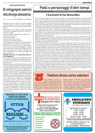 18

EDUCAZIONE SANITARIA

Fatti e personaggi d’altri tempi
Rubrica a cura di Giovanni Franzoni

I braccianti di San Bernardino
di Luca Minghetti - Odontoiatra
Negli ultimi anni sono sempre in numero maggiore
i pazienti sottoposti a terapia con farmaci antiaggreganti orali allo scopo di prevenire la formazione di
trombi.
Tali farmaci rendono il sangue più fluido impedendo
alle piastrine di aggregarsi ed indurre quindi la formazione di coaguli.
La terapia è solitamente indicata nei seguenti casi:
-dopo un infarto al cuore
-in presenza di angina
-dopo by-pass aorto-coronarico
-dopo un ictus cerebrale ischemico
-nei pazienti anziani con fattori di rischio aterotrombotico (sedentarietà, diabete, fumo, ipertensione).
Attualmente non esistono test di routine utilizzabili per monitorare la terapia antiaggregante, dunque
l’unico esame valido rimane una scrupolosa anamnesi coinvolgendo pure il medico cardiologo con
l’intento di inquadrare sia il rischio emorragico che
quello trombotico.
Chirurgia orale senza o con sospensione della terapia antiaggregante
La prosecuzione della terapia antiaggregante prima
di un intervento chirurgico preserva dal rischio tromboembolico ma aumenta il rischio di sanguinamento
post-operatorio.
In letteratura sono reperibili studi che dimostrano che
il rischio di sanguinamento in chirurgia odontoiatrica
è sovrapponibile tra pazienti non in terapia e pazienti
in terapia antipiastrinica. L’eventuale sanguinamento
è gestibile con il solo utilizzo di emostatici locali. La
sospensione della terapia con antiaggreganti espone
il paziente a rischi tromboembolici cardiaci,cerebrali
e periferici. Di conseguenza oggi prima di intraprendere un intervento di chirurgia orale si raccomanda
di non interrompere la terapia con antiaggreganti
utilizzando precauzioni quali l’emostasi con tamponi compressivi, emostatici locali e sutura. L’esame
clinico, la consultazione con i colleghi (cardiologo,
neurologo) devono guidare l’odontoiatra a decidere se condurre il trattamento chirurgico in ambiente
ospedaliero o ambulatoriale; solo una attenta valutazione dei rischi può garantire una gestione ottimale
di questi pazienti.

Dopo una lunga assenza, dovuta a gravi motivi familiari, come novellarese portatore di vecchie vicende
paesane, cerco di riprendere i contatti e di farlo sempre senza la pretesa di di ricevere un Nobel per la letteratura. Colgo l’occasione, attraverso queste colonne, per ringraziare i tanti amici che mi sono stati vicini nei
momenti difficili. Fatta questa doverosa premessa, voglio ora raccontarvi un aneddoto accaduto tanti anni
orsono, a San Bernardino (1953). La frazione era allora molto abitata da braccianti che prestavano lavoro
in agricoltura e che nel periodo invernale pativano la disoccupazione.
A quel tempo, durante il periodo estivo, facevano molte ore per mettere in cascina un po’ di soldi per l’inverno. Per dare loro un aiuto, anche se di breve durata, l’allora sindaco Antonio Mariani Cerati e il collocatore
cav. Lurcanio Zatelli, riuscirono a convincere le autorità Provinciali a trasformare in una strada normale, la
carraia “Viazza” che era tutto fango. Si era perciò creato un Cantiere Scuola composto da venti braccianti alle
dipendenze di un geometra e la scelta cadde sul sottoscritto. Ho ritenuto necessario fare questa premessa
all’aneddoto, breve ma interessante.
Voglio doverosamente sottolineare, a proposito dei suddetti lavoratori (Subazzoli, Raflini, Mazza, Bigi,
Manguzzi, Lasagni, Ballabeni, Pancaldi, Costa, Medici, Gualdi, ed altri di cui non ricordo il nome) la serietà,
l’educazione e il massimo impegno profuso nell’esecuzione dei lavori che terminarono con ben due settimane
di anticipo sui tempi previsti dal Genio Civile.
Mi recai pertanto dal Sindaco per vedere come occupare tali giornate rimaste. Con il parere del Tecnico
Comunale geom. Bazzani, si decise di ghiaiare la strada che attraversa san Bernardino dalla stazione ferroviaria a Santa Vittoria. Eravamo ormai vicini alle festività natalizie e al passaggio di tale gruppo di lavoro,
le famiglie confinanti ai lati della strada uscivano per offrire qualche dolce e un buon bicchiere di vino. Una
fraternità stupenda che ricordo ancora. Voglio ora narrarvi l’episodio che sicuramente vi farà piacere e capire
che brava gente ho incontrato. Verso le ore 9,00 si vide arrivare e proseguire poi per la stazione ferroviaria,
una potente e voluminosa macchina americana con tanto di bandierina sul parafango anteriore e targa del
Consolato. La velocità molto ridotta per la strada stretta e gli operai al lavoro, non consentì ugualmente di
riconoscere chi vi era a bordo. La seguimmo tuttavia con curiosità in educato silenzio e rispetto per la bandiera americana che a quel tempo non era particolarmente gradita e la vedemmo proseguire per la “Tenuta
Riviera”. Dopo un’ora passò Giovanni Rondini, un noto e simpatico abitante della frazione, proveniente dalla
Riviera in bicicletta il quale, con soddisfazione ci avvertì che a bordo dell’automobile americana si trovava
nientemeno che il grande scienziato americano Fleming, colui che scoprì la penicillina. Quando si avvicinò
nuovamente la macchina tutti gli operai sospesero il lavoro e dopo aver posto a lato della strada carriole e
attrezzi, si tolsero il cappello e agitando la mano salutarono compiaciuti lo scienziato che a sua volta contraccambiò soddisfatto. Nessuno organizzò tale evento e fu perciò un grande segno di intelligenza da parte
degli operai (del badile). Sono contento, a distanza di tanti anni, di essere riuscito, con carta e penna, a fare
risaltare, con un piccolo episodio che anche i poveri hanno un cuore!

Telefono Amico cerca volontari
Oltre a gestire un servizio di assistenza e compagnia telefonica
per le persone anziane, molte delle quali sole, ogni
quarta domenica del mese il gruppo telefono Amico
organizza una iniziativa a carattere ricreativo. Per
molti è l’unica occasione per uscire dalla routine
e socializzare. Le iniziative hanno avuto tutte un

grande successo. I volontari sono ovviamente
contenti di tutto ciò, ma sono in difficoltà a gestire
tutte le attività. Quindi attraverso le colonne del
Portico lanciano un appello ai novellaresi in ricerca
di nuove collaborazioni. Chi fosse interessato può
contattare l’istituzione I Millefiori tel.0522/655481
Email: millefiori@comune.novellara.re.it

PROTEGGI LA TUA VISTA
CONSULTA SEMPRE
L'OTTICO OPTOMETRISTA

OTTICA

Ruspaggiari Dott. Stefano
Galleria dei Cooperatori 13/2
(Centro Commerciale Coop)

Novellara tel./fax 0522/652058
email: ruspa.s@libero.it

NOVELLARA (RE) via Cavour, 16 tel. 654127

STUDIO APPLICAZIONI LENTI A CONTATTO
ANALISI VISIVA COMPUTERIZZATA
IN NOVELLARA Via C. Cantoni, 21

• Erboristeria
• Veterinari
• Omeopatia
• Infanzia
• Sanitaria
• Cosmesi
• Servizi alla persona

dott. M.Bigi, dott.ssa R.Bocedi

dal lunedì al venerdì
09.30 - 12.00
13.00 - 16.00
17.00 - 19.30
sabato 13.00 - 15.00

altri orari e visite a domicilio su appuntamento

Novellara (RE) via Manzoni, 14
tel. 0522/654710
cell. 337/584683 - 340/2751010

 