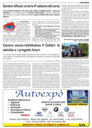 6

Genitori efficaci: al via la 4a edizione del corso
L’associazione di genitori “Un sasso nello stagno” di Reggio Emilia – sezione di
Novellara, con la collaborazione del Comune di Novellara, organizza nell’ambito
delle iniziative a sostegno della genitorialità, la quarta edizione del corso “Genitori
Efficaci”.
Il corso “Genitori Efficaci”, è
la versione italiana di Parent
Effectiveness Training.
Si basa sulle attività formative di Thomas Gordon, e
si prefigge di sviluppare o
migliorare la sensibilità e le
competenze necessarie per
affrontare i molteplici aspetti
della vita familiare e dei rapporti tra genitori e figli.
Il corso è rivolto a genitori di figli di tutte le età, ma
allo stesso tempo educatori, insegnanti, a tutti coloro
che vogliano  migliorare le relazioni all’interno di una
comunità, di un gruppo e siano alla ricerca, di un

metodo collaborativo per la risoluzione dei conflitti,
come vera alternativa a comportamenti autoritari o
permissivi.
•	 Come parlare ai nostri figli/ragazzi in modo da
farci capire
•	 Come evitare comportamenti che bloccano la
comunicazione con i nostri figli/ragazzi
•	 Come favorire la discussione e l’interazione
acquisendo attitudine all’ascolto
•	 Come modificare l’ambiente domestico in modo
da ridurre i problemi di vita in comune
Negli incontri condotti da Andrea Allione, dell’Istituto
dell’approccio centrato sulla persona (IACP), verrà
proposta una forma di apprendimento attivo che

impegnerà i partecipanti nell’esperienza diretta dei
contenuti e delle capacità da acquisire e che, faciliterà
la condivisione di esperienze, il confronto di idee, il
reciproco supporto.
Dall’ultimo corso, alcune riflessioni dei partecipanti:
... quello che abbiamo colto del corso è la sfida di
affrontare giorno per giorno un grande viaggio dentro noi stessi, come singole persone. Migliorare se
stessi per migliorare anche chi ti sta intorno, in senso
lato. Nessuna ricetta, ma tanto impegno ad aprire le
orecchie e il cuore.”
… Prendersi tempo per se stessi significa anche prendersi tempo per gli altri e con gli altri. Guardarsi un po’
intorno per rendersi conto che, molto spesso,  anche
gli altri hanno le nostre fragilità, le nostre insicurezze,
le nostre ansie, lo stesso bisogno di fermarsi un attimo
e condividere un pensiero, un problema, un sorriso.
Comunichiamo che sono aperte le pre-iscrizioni al
corso (che si svolgerà a partire dal 3 febbraio 2014).
Se interessati potete inviare una mail a infogenitoriefficaci@gmail.com oppure chiamare il numero
3473549497 (Mario); 3285736972 (Stefania).

Associazione“Un sasso nello stagno” di Reggio
Emilia - sezione di Novellara

Centro socio-riabilitativo Il Colibrì: le
attività e i progetti futuri
È un servizio diurno gestito dalla Cooperativa Sociale CO.RE.S.S. che accoglie persone adulte in condizioni di non autosufficienza presenti sul territorio distrettuale
di Guastalla.
Equipe Centro il Colibrì
L’équipe, costituita da educatori professionali ed o.s.s.,
lavora quotidianamente per migliorare la qualità della
vita delle persone che lo frequentano incentivando
l’autonomia personale, aumentando e mantenendo
le capacità possedute, partecipando e sostenendo
percorsi di supporto psicosociale alle famiglie. Ogni
persona che vive il Colibrì ha un progetto educativo
individualizzato e partecipa ad attività quotidiane che
si differenziano per obiettivi e strategie, sia a carattere
individuale che di gruppo.
Nei giorni scorsi è stato inaugurato l’automezzo Fiat
Doblò dotato di sollevatore per carrozzine, grazie al
progetto Mobilità gratuita di Europa Servizi che coordina i contributi delle aziende locali. Il mezzo garantirà
ai ragazzi del Centro una maggiore mobilità su tutto
il territorio, favorendo ancor di più la rete di relazioni
nel proprio ambiente di vita.

Autofficina Meccanica:
•	 Tagliandi
•	 Elettrauto
•	 Gommista
•	 Autodiagnosi Bosch
•	 Climatizzatori

Come ogni anno, verrà allestita nella giornata del
2 dicembre, presso i Poliambulatori di Guastalla, la
bancarella di Natale, dove saranno esposti i manufatti
prodotti durante l’attività di laboratorio creativo. Sarà
un’ottima occasione per mostrare alla cittadinanza le
abilità e la passione che quotidianamente spendono
i ragazzi del Colibrì.
Per il 2013 l’équipe ha dedicato parte della programmazione al bisogno di inclusione e di integrazione sociale che trova evidenza nella esposizione fotografica
intitolata “Colibrì Errante”, con la collaborazione dei
commercianti del Centro Storico di Novellara, infatti,
verranno esposte fotografie che ritraggono momenti di
vita del centro nelle vetrine nelle prime due settimane
di dicembre. L’evento è stato organizzato anche grazie
al Bando Straordinario del Servizio Civile Nazionale
emesso dalla Regione Emilia-Romagna in supporto

ai Comuni colpiti dal terremoto in Emilia – Progetto
denominato: Per Daniele: straordinario come voi - che
ha visto prendere parte alle attività del Centro diurno
un Volontario per la durata di 12 mesi.
Tra le tante attività del 2013 inoltre spiccano per novità, allegria e passione il progetto Dialogo armonico,
laboratorio di musicoterapia condotto da Paolo Borghi
e il progetto Attività relazionale con gli asini tenuta da
Massimo Montanari dell’asineria didattica “Aria aperta” di Reggio Emilia. Entrambi i progetti sono in corso
e per la loro attivazione si ringrazia particolarmente
l’azienda Marchesi Metalli di Gualtieri per la donazione
ricevuta che li ha resi possibili.
Per Il Colibrì e la cooperativa sociale Co.Re.S.S. mantenere vivo il contatto con la cittadinanza di Novellara
è fondamentale per una maggiore sensibilizzazione ed
integrazione; grazie al Portico avremo l’opportunità di
far conoscere le iniziative del Centro, le nostre attività
ed i progetti futuri.

VENDITA AUTOVETTURE
NUOVE E USATE

Roberto 340-1956534 – Mattia 340-1956465 - Tel. 0522/756661 – Fax. 0522/758745
Via C. Colombo 58/60 – 42017 Novellara (RE)

SERVIZIO CARRO ATTREZZI A DOMICILIO

 