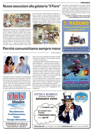 10
Novellara (RE) via E. Mattei, 41
Tel. 0522/661281 Fax 0522/662186
Email: info@tbs.it - www.tbs.it
Riscaldamento
Condizionamento
Solare
Energia Alternativa
di Benevelli e Strucchi snc
NOVELLARA (RE) Corso Garibaldi, 21 tel. 654658 CAMPAGNOLA EM. (RE) P.zza Roma tel.669883
Oggi pieni di entusiasmo e con le farfalle nella pancia
ci presentiamo puntuali alle 10 alla gelateria “Il fiore”
dove ci aspettano Davide e Davide. Siamo troppo
emozionati e ci tremano anche un po’ le gambe ma
ci infiliamo grembiule e cappello per poter entrare in
laboratorio. All’inizio come tanti soldatini ascoltiamo
il maestro gelataio che ci dà le prime informazioni ma
poi ci scateniamo. In laboratorio ci armiamo di palette,
spatole e frullatore e versiamo latte, burro, zucchero,
cioccolato, ecc… e dopo tutto questo lavoro dalle
macchine scendono quintali di gelato di tutti i gusti
Nuove assunzioni alla gelateria “Il Fiore”
pronti per essere mangiati. All’inizio sembravamo, o
forse lo eravamo, un po’ imbranati ma alla fine ce
l’abbiamo fatta. Per diventare gelatai dobbiamo su-
perare ancora una prova: “prova cono gelato”. Subito
sembra un po’ complicato ma poi diventa un gioco
da ragazzi, anzi da bambini. Alla fine di tutto ci siamo
mangiati un ottimo gelato e abbiamo avuto una bella
Perché comunichiamo sempre meno
di Paolo Pagliani
Pochi giorni orsono trovandomi a mezzogiorno
in pizzeria-ristorante con due parenti, mi è stato
fatto notare che a pochi tavoli di distanza si tro-
vavano tre giovani operai, di cui uno conosciuto,
(sui 35 anni), che avendo terminato il pranzo
veloce, stavano “giocherellando” con il proprio
telefonino, penso di ultima generazione.
In attesa della nostra ordinazione circa (10 mi-
Trattori e macchine d’epoca
21-22 giugno 2014
In occasione della festa del Tortello
presso area scuole di S. Giovanni
nuti), non si sono scambiati una parola, sempre
interessati al cellulare. C’è un proverbio che dice:
<<chi tace acconsente>>.
In realtà il più delle volte bisognerebbe essere re-
alisti e dichiarare: <<Chi tace non dice niente>>.
Ci sono ragazzi, (ma non solo), che comunicano
unicamente con grugniti e che sembrano aver
staccato il contatto con il mondo chiedendo le
orecchie con gli auricolari delle loro musiche
assordanti. Hanno calato una specie di visiera:
sembrano essere rinserrati in una loro dimen-
sione mentre in realtà si sono solo negati agli
altri che temono o ignorano o rifiutano.
E’ una sindrome che ci impressiona quando
colpisce i giovani che si trascinano per ore e ore
senza meta, in branco, vagando e compiendo
gesti insensati o meccanicamente reiterati.
Finito alla svelta di mangiare, li abbiamo notati
ancora seduti sempre muti “armeggiando” con
il telefonino.
promozione a gelatai perfetti! Come premio Davide
e Davide ci hanno regalato un sacchettino pieno di
sorprese! È stata un’esperienza indimenticabile!! Un
grazie infinito ai gelatai Davide per la pazienza e la
disponibilità nei nostri confronti, per le cose che ci
hanno insegnanti e per averci fatto mettere le mani
in pasta, anzi… nel gelato!
I bambini e le insegnanti della sezione Jungla
scuola dell’infanzia statale “Il Girasole”
 