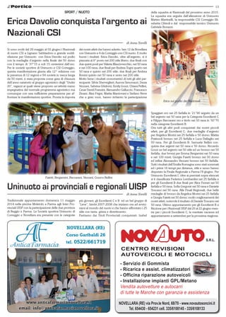 13
NOVELLARA (RE) via Prov.le Nord, 68/70 - www.novautosoncini.it
Tel. 654430 - 654231 cell. 335/6108145 - 335/6108133
CENTRO REVISIONI
AUTOVEICOLI E MOTOCICLI
- Servizio di Gommista
- Ricarica e assist. climatizzatori
- Officina riparazione autoveicoli
- Installazione impianti GPL/Metano
Vendita autovetture e autocarri
di tutte le Marche con garanzia e assistenza
Novellara (RE)
Corso Garibaldi 26
tel. 0522/661719
www.anticafarmacianovellara.it
email: info@anticafarmacianovellara.it
sport / nuoto
Si sono svolti dal 29 maggio al 02 giugno i Nazionali
di nuoto CSI a Lignano Sabbiadoro e grande soddi-
sfazione per Uninuoto con Erica Davolio sul podio
con la medaglia d’argento nella finale dei 50 dorso
con il tempo di ‘37’’15 a soli 15 centesimi dall’oro.
Per le società sportive di Uninuoto e CSI Correggio,
questa manifestazione giunta alla 12^ edizione con
la presenza di 12 regioni e 64 società in vasca lunga
da 50 metri, è stata proposta come gara di chiusura
dell’anno natatorio al gruppo agonistico degli “Under
20”, ragazzi ai quali viene proposto un’attività meno
impegnativa del normale programma agonistico ma
comunque con una sufficiente preparazione per af-
frontare le manifestazioni sportive. Pronta la risposta
Erica Davolio conquista l’argento ai
Nazionali CSI
di Anna Torelli
dei nostri atleti che hanno aderito: ben 12 da Novellara
con Uninuoto e 4 da Correggio con CSI nuoto. E molto
buoni i risultati: Erica Davolio, oltre all’argento, si è
piazzata al 6° posto nei 200 stile libero; due finali con
due quinti posti per Valeria Masciovecchio, nei 50 rana
e nei 100 rana; due finali per Andrea Togni quarto nei
50 rana e quinto nei 200 stile; due finali per Andrea
Bonini quinto nei 50 rana e sesto nei 200 stile.
Molto bene i risultati cronometrici di tutti gli altri par-
tecipanti: Silvia Sberveglieri, Aurora Simonazzi, Dasia
Vezzani, Sabrina Ghidorzi, Emily Gozzi, Chiara Pellini,
Cesar David Franzini, Alessandro Galluccio, Francesco
Zinani, Alex Frigni, Mattia Mantovani e Stefano Neve
che a gran voce, hanno richiesto la partecipazione
della squadra ai Nazionali del prossimo anno 2015.
La squadra era seguita dall’allenatore di Uninuoto
Matteo Martinelli, la responsabile CSI Correggio Eli-
sabetta Cibiroli e dal responsabile tecnico Uninuoto
Gabriele Bonazzi.
Tradizionale appuntamento domenica 11 maggio
2014 nella piscina Moletolo a Parma agli Inter Pro-
vinciali UISP con la partecipazione delle due province
di Reggio e Parma. La Società sportiva Uninuoto di
Correggio e Novellara era presente con le categorie
Uninuoto ai provinciali e regionali uisp
di Anna Torelli
più giovani, gli Esordienti C e B ed un bel gruppo di
“Leve”, bimbi 2007-2008 che iniziano ora ad avvici-
narsi al mondo del nuoto e che hanno affrontato i 25
stile con tanta grinta e divertimento.
Partiamo dai Titoli Provinciali conquistati: Isabel
Faietti, Bergamini, Baccarani, Vezzani, Gozzi e Bellini.
Spaggiari oro nei 25 farfalla in ‘21’’90 seguito da un
bel argento nei 50 rana per la Categoria Esordienti C
e Filippo Baccarani oro e titolo nei 50 rana in ‘50’’70
nella categoria Esordienti B.
Ora tutti gli altri podi conquistati dai nostri piccoli
atleti, per gli Esordienti C: due medaglie d’argento
per Angelica Morini nei 25 farfalla e 50 dorso; Mattia
Pratissoli bronzo nei 25 farfalla e Luca Dallaglio nei
50 rana. Per gli Esordienti B: Samuele Bellini con-
quista due argenti nei 50 rana e 50 dorso; Riccardo
Gozzi un bel argento nei 50 stile ed un bronzo nei 50
farfalla; due bronzi per Emma Bergamini nei 50 rana
e nei 100 misti; Giorgia Faietti bronzo nei 50 dorso
ed infine Alessandro Vezzani bronzo nei 50 farfalla.
Tutti i risultati dell’Emilia Romagna sono stati sommati
ed i primi 16 tempi per distanza, stile e sesso hanno
disputato la Finale Regionale a Parma l’8 giugno. Per
Uninuoto Esordienti C oltre ai premiati sopra elencati
si è classificata Federica Lombardini nei 25 farfalla e
per gli Esordienti B due finali per Alice Ferrari nei 50
farfalla e 50 rana; Sofia Gregorat nei 50 rana e Daniele
Toscano nei 50 rana. Alle Finali Regionali, due belle
medaglie di bronzo da Angelica Morini nei 25 farfalla
e Giorgia Faietti nei 50 dorso; molti i miglioramenti dei
nostri atleti, notevole il risultato di Daniele Toscano nei
50 rana. Ultimo appuntamento per gli Esordienti B a
Riccione per i Nazionali UISP dal 20 al 22 giugno men-
tre per i piccoli Esordienti C, le meritate vacanze ed
appuntamento a settembre per la prossima stagione.
Erica sul podio dei Nazionali.
 