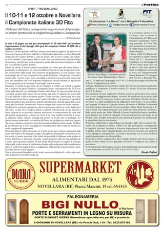 14
S.Giovanni di Novellara (RE) via Prov.le Sud, 119 - Tel. 0522-657182
FALEGNAMERIA
di Bigi Ivano
PORTE E SERRAMENTI IN LEGNO SU MISURA
PORTE BLINDATE DIERRE Rivenditore specializzato per RE e provincia
Alimentari dal 1974
NOVELLARA (RE) Piazza Mazzini, 15 tel. 654343
COMUNE NOVELLARA
Circolo tennis “La Rocca” via C.Malagoli n°4 Novellara
www.ct-larocca.it info@ct-larocca.it circolo tennis la rocca
Si è concluso presso il C.T.
La Rocca, con la vittoria di
Fabio Gibertini, il 2° Memorial
Riccardo Lombardini, torneo
sing.maschile. di 3^cat. Una
gara avvincente e tecnicamen-
te valida degna di una finale di
terza categoria.
L’atleta della Pol.Maranello
ha superato in finale Vittorio
Zanni del C.t. Sportissima
Scandiano con il punteggio di
7/6 6/4 dopo quasi due ore
di gioco.I due sono giunti in
finale sconfiggendo, entrambi
al terzo set, rispettivamente
Marco Benassi (C.T.Correggio)
(6/7 6/1 6/1) e Riccardo Pan-
zani (C.T.Carpi) con il punteggio di 6/7 64 7/5 che la dice lunga sulle difficoltà
di Zanni di aggiudicarsi il match.
La finale, disputatasi nel nuovissimo campo tre, ha visto accorrere un pubblico
qualificato e  numeroso. Il torneo contava 131 iscritti, di cui ben diciannove
del C.T. La Rocca.
Tra i giocatori di casa, Tagliavini e Bottura come da pronostico,sono coloro
che si sono maggiormente distinti, uscendo dal tabellone ad un passo dalle
semifinali. Note di merito per l’ottimo percorso di Federico Davoli, che par-
tito come n.c. dalle qualificazioni ha raggiunto il sesto turno e si è poi ritirato
per impegni di lavoro e il gradito ritorno all’attività di Michele Lombardini
che dopo cinque vittorie si è dovuto arrendere. Pietro Slanzi fermatosi al 4°
turno ormai non rappresenta più una novità ma una piacevole conferma.
Belle prove anche per Fabio Bidinelli e Fausto Rondini che hanno inanellato
punti preziosi per il salto di categoria. Il record dell’incontro più lungo va ad
Andrea Curti, sconfitto al termine di una maratona di quattro ore, terminando
la partita ben oltre la mezzanotte.
Al termine della finale è stato Filippo Lombardini, figlio del compianto Ric-
cardo, cui è intitolato il torneo, a dare il via alle premiazioni, consegnando
la coppa al vincitore. Applausi e doverosi ringraziamenti sono stati tributati
al giudice arbitro Sig.ra Claudia Razzini, che come di consueto, ha diretto in
modo egregio la competizione. La serata è terminata con un ricco buffet al
quale ha partecipato un folto pubblico.
Notevole lo sforzo organizzativo del Consiglio Direttivo del circolo tennis, al
quale va dato merito di aver garantito che tutto si svolgesse con ordine e
precisione.
Si ricorda che per informazioni su corsi, lezioni individuali e prenotazioni campi
si può telefonare al n°0522-653026 e al n°3470744239.
Giorgio Pagliani
NB.nella foto.Filippo Lombardini premia
il vincitore Fabio Gibertini (Foto Palma.)
Si inizia il 22 giugno con una gara interregionale “8° 3D delle Valli” per introdurre
l’appuntamento di alto lignaggio della gara del campionato italiano 3D FITA che si
svolgerà in ottobre.
Venerdì 10 ottobre gli Arcieri dell’Ortica saranno pronti per l’accoglienza dei garisti con la
cerimonia d’apertura all’interno della Rocca. Alzabandiera particolare con l’inno Nazionale
cantato dal coro Giaches de Wert e, a fare da sfondo, oltre al nostro castello una collezio-
ne di 40 bandiere; il tutto ripreso dalla tv locale. Una cena di benvenuto nel salone Papa
Giovanni con prodotti tipici locali, preparata e gestita dalle associazioni del paese e dalla
Pro Loco chiuderà la prima giornata.
Sabato 11 ottobre di buona mattina si procederà con l’inizio gare alla tenuta Riviera. I
partecipanti si affronteranno su 4 percorsi differenti dislocati in varie location:l’arco istin-
tivo nel boschetto della tenuta, l’arco long bow nel galoppatoio e in zona Sculazzo l’arco
nudo (argine alto) e l’arco compound (zona canali di bonifica). Una giornata che vedrà il
termine dello “scontro” solo a tardo pomeriggio e terminerà con la cena nella stessa sede
della sera precedente. Nel corso dell’intero svolgimento saranno efficienti e a diposizione
2 zone segreteria per le evenienze di parcheggio, ristoro e servizi.
Domenica 12 ottobre la gara entra nel vivo iniziando al mattino con le finali a squadre
che si terranno nel parco Cottafavi a Campagnola Emilia, e proseguendo alle 13,30 con
l’inizio delle finali per l’oro individuale all’interno della Rocca. Un percorso particolare che
si snoderà a partire dalle “basse” fino ad arrivare agli ultimi 4 suggestivi tiri ripresi dalla
tv locale dalla Rai e dalla tv di settore sportivo. Novità assolute a questa gara sono state
l’introduzione di una nuova sagoma tutta “made in Novellara”, e la presenza di pannelli di
quinta alle spalle di ogni riproduzione animale appositamente creati dai ragazzi delle scuole
medie per l’occasione. Premiazioni e chiusura sempre nella cornice del nostro maniero.
Una breve ma essenziale spiegazione vale la comprensione del lavoro svolto dagli arcieri
dell’Ortica. Le gare 3D si svolgono tirando a sagome tridimensionali, da qui appunto il
nome, disposte su un percorso a distanze sconosciute. in corrispondenza dei punti vitali
dell’animale rappresentato, si hanno tre cerchi di cui i due centrali concentrici. A secon-
da del punto colpito variano i punteggi, più preciso è il tiro più alto è il punteggio. Per
quest’occasione particolare l’associazione dell’Ortica si è prodigata per creare una sagoma
che avesse attinenza con il nostro territorio inventandosi il fantasma del castello. Perigliosi
gli accertamenti che si sono susseguiti per l’accreditamento della novità che rende però
molto orgogliosi gli organizzatori.
Rimane invariato lo spirito di sempre con il quale queste gare vengono organizzate dagli
arcieri a Novellara: fare del proprio meglio coinvolgendo i partecipanti e lasciando loro un
bel ricordo di questa avventura. Oltre infatti alla possibilità di effettuare visite guidate al
museo della Rocca e all’acetaia comunale i garisti godranno della più alta ospitalità che
il nostro paese gli possa riservare. Per fare ciò gli Arcieri lanciano un appello a chiunque
abbia voglia, modo e tempo di collaborare ed aiutare nello svolgimento delle manifestazioni
diurne e serali. Personaggi di rilievo si staglieranno nelle giornate di gara insieme a Irene
Franchini famosa arciera reggiana.
Tutte le informazioni dettagliate sul sito locale www.arcieridellortica.it o sulla pagina web
della federazione www.fitarco-italia.org
sport / tiro con l’arco
Il 10-11 e 12 ottobre a Novellara
il Campionato italiano 3D Fita
Gli Arcieri dell’Ortica protagonisti e organizzatori del prestigio-
so evento sportivo che si svolgerà tra Novellara e Campagnola.
di Sara Lanza
 