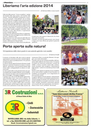 17
NOVELLARA (RE) via della Libertà, 1
tel. e fax 0522/651089 cell.331/2697050
Email: 3rcostruzionisnc@gmail.com
3R Costruzionis.n.c.
di Rossi Fabio & Dino
Civili
	Zootecniche
Industriali
Sulle note della canzone “ Come un aquilone”, cantata
dai bambini delle classi quarte e dai bambini della
sezione “ mezzani dell’Istituto Comprensivo, ha pre-
so il via la consueta “ Festa dell’aria” che si è tenuta
nell’area verde che costeggia la pista ciclopedonale di
fianco alla ferrovia. La gioiosa manifestazione è stata
animata dalla preziosa collaboratrice Dott.ssa Luisa
Borettini, presidente delle GEV. Hanno collaborato atti-
vamente, con i docenti, per rendere possibile l’evento
il Comune di Novellara, i volontari del quartiere, del
bicibus, delle Guardie ecologiche volontarie, il prof.
Pancaldi e la prof. Edie Pavarini, il supermercato
Conad, il gruppo Arginone.
Sul palco si sono alternati alcuni alunni, in rappresen-
tanza delle loro classi, per leggere poesie e filastrocche
sul tema “ Liberiamo l’aria”.
Questi interventi sono stati valorizzati dalle riflessioni
della Dirigente scolastica, Prof.ssa Maria Cristina
Santini e dall’assessore Youssef Salmi.
La festa si è conclusa con l’atteso lancio dei palloncini
Liberiamo l’aria edizione 2014
di Fabrizia Fellini e Luisa Lusetti
ai quali erano state appese le filastrocche che chissà
dove l’aria avrà portato.
I bambini, ma anche gli adulti presenti, sono rimasti
a lungo con il naso all’insù per godersi il piacevole
spettacolo.
Il territorio di Novellara offre alla scuola la grande
opportunità di conoscere da vicino i prodotti agroali-
mentari che usiamo quotidianamente e i loro processi
di trasformazione.
Le diverse aziende agricole presenti diventano luoghi
ideali per osservare di persona la natura e il lavoro
agricolo, valorizzando così le produzioni tipiche della
nostra realtà e salvaguardando la cultura e le tradi-
zioni locali.
Le classi quarte della scuola primaria hanno per que-
sto programmato una gita in fattoria e una al caseificio,
per conoscere da vicino il ciclo di trasformazione dal
latte al formaggio: il Parmigiano Reggiano.
I bambini sono stati accolti dall’azienda agricola No-
velli di Novellara, dove, come scrive un’alunna: “Un
signore di nome Maurizio ci ha accompagnato in
una stalla con delle ragnatele gigantesche così tanto
spesse che non si poteva vedere oltre! Comunque
era spettacolare, perché lungo la stalla c’erano recinti
di ferro dove spuntavano le teste delle mucche che
Porte aperte sulla natura!
Un’esperienza delle classi quarte in una azienda agricola e nei caseifici.
ruminavano il fieno con golosità. Maurizio ci ha spie-
gato cose molto interessanti”.
I bambini, presi da una curiosità insaziabile e dall’entu-
siasmo tipico della loro età, hanno avuto “l’occasione
di andare nei recinti per accarezzare i musetti dei
vitellini”, li hanno coccolati e hanno fatto continua-
mente domande sulla mungitura, l’alimentazione
degli animali, “i trattori e le macchine per fare le balle
di fieno”,….
Quanto è stato appreso in azienda si è poi completato
con la visita al vicino caseificio di San Giovanni e al
Castellazzo di Campagnola, con la degustazione di
alcuni prodotti caseari.
La scuola ringrazia tutti gli operatori, estremamente
qualificati, che hanno accompagnato gratuitamente i
numerosi gruppi di bambini, per trasmettere loro la
propria esperienza e le proprie conoscenze in modo
chiaro, semplice, divertente e interessante, gettando
così un ponte alle nuove generazioni, che saranno i
fruitori e forse i nuovi “produttori” del domani.
di Federica Freddi
 