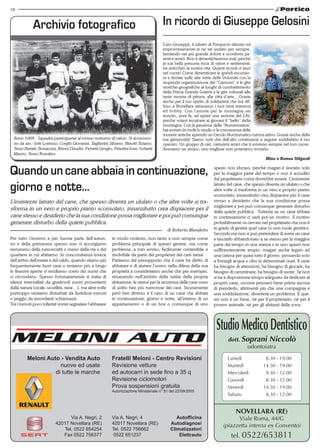 18
Meloni Auto - Vendita Auto
nuove ed usate
di tutte le marche
Fratelli Meloni - Centro Revisioni
Revisione vetture
ed autocarri in sede fino a 35 q
Revisione ciclomotori
Prova sospensioni gratuita
Autorizzazione Ministeriale n° 51 del 22/09/2005
Via A. Negri, 2
42017 Novellara (RE)
Tel. 0522 654254
Fax 0522 756377
Via A. Negri, 4
42017 Novellara (RE)
Tel. 0522 756662
0522 651237
Autofficina
Autodiagnosi
Climatizzatori
Elettrauto
Novellara (RE)
Viale Roma, 44/G
(piazzetta interna ex Convento)
tel. 0522/653811
StudioMedicoDentistico
dott. Soprani Niccolò
odontoiatra
Lunedì 	 8.30 - 19.00
Martedì 	 14.30 - 19.00
Mercoledì 	 8.30 - 12.00
Giovedì 	 8.30 - 12.00
Venerdì 	 14.30 - 19.00
Sabato 	 8.30 - 12.00
Anno 1968 - Squadra partecipante al torneo notturno di calcio. Si riconosco-
no da sin.: Iotti Lorenzo, Corghi Giovanni, Tagliavini Silvano, Binotti Tiziano,
Terzo Natale, Bonaccini, Brioni Claudio, Ferretti Giorgio, Paterlini Ivan, Schiatti
Mauro, Terzo Rosolino
Archivio fotografico
Caro Giuseppe, il sabato di Pasqua in silenzio ed
improvvisamente te ne sei andato per sempre,
lasciando nel più grande dolore e sconforto pa-
renti e amici. Non ti dimenticheremo mai, perché
la tua bella persona ricca di valori e sentimenti,
ha arricchito la nostra vita. Quanti ricordi ci lasci
nel cuore! Come dimenticare le grandi escursio-
ni e ferrate sulle alte vette delle Dolomiti con la
stupenda organizzazione del “Camosci” e le gite
storiche-geografiche ai luoghi di combattimento
della Prima Grande Guerra e le gite culturali alle
tante mostre di pittura, alle città d’arte... Grazie
anche per il tuo spirito di solidarietà che hai dif-
fuso a Novellara attraverso i tuoi tanti interessi
ed hobby. Con l’amore per la montagna sei
riuscito, anni fa, ad aprire una sezione del CAI,
perché volevi inculcare ai giovani il “bello” della
montagna. Con la passione della “Numismatica”
hai avviato in molti lo studio e la conoscenza delle
monete antiche aprendo un Circolo Numismatico tuttora attivo. Grazie anche della
tua generosità! Siamo certi che dall’alto continuerai a seguire soddisfatto il tuo
operato. Un gruppo di cari, carissimi amici che ti avranno sempre nel loro cuore.
Avevamo un amico, uno migliore non potevamo trovarlo.
Mino e Romea Siligardi
In ricordo di Giuseppe Gelosini
Per tutto l’inverno e per buona parte dell’autun-
no e della primavera spesso non ci accorgiamo
nemmeno della rumorosità o meno della via o del
quartiere in cui abitiamo. In concomitanza invece
dell’arrivo dell’estate e del caldo, quando stiamo più
frequentemente fuori casa o teniamo più a lungo
le finestre aperte ci rendiamo conto dei suoni che
ci circondano. Spesso fortunatamente si tratta di
silenzi intervallati da gradevoli suoni provenienti
dalla natura (cicale, uccellini, rane…), ma altre volte
purtroppo veniamo disturbati da fastidiosi rumori
o peggio da assordanti schiamazzi.
Tra i rumori poco tollerati vorrei segnalare l’abbaiare
in modo molesto, non tanto e non sempre come
problema principale di questo genere, ma come
problema, a mio avviso, facilmente contenibile e
risolvibile da parte dei proprietari dei cani stessi.
Partiamo dal presupposto che il cane ha diritto di
abbaiare e di aiutare l’uomo nella difesa della sua
proprietà e consideriamo anche che per esempio,
rimanendo nell’ambito della tutela della propria
abitazione, le sirene per la sicurezza delle case sono
di solito ben più rumorose dei cani. Sicuramente
però ben diverso è il caso di un cane che abbaia
in continuazione, giorno e notte, all’interno di un
appartamento o di un box o comunque di uno
spazio non idoneo, perché magari è lasciato solo
per la maggior parte del tempo o non è accudito
dal proprietario come dovrebbe essere. L’insistente
latrato del cane, che spesso diventa un ululato o che
altre volte si trasforma in un vero e proprio pianto
sconsolato, innanzitutto crea dispiacere per il cane
stesso e desiderio che la sua condizione possa
migliorare e poi può comunque generare disturbo
della quiete pubblica. Tuttavia se un cane abbaia
in continuazione ci sarà poi un motivo. Il motivo
probabilmente va cercato nel proprietario che non è
in grado di gestire quel cane (o non vuole gestirlo).
Secondo me non si può pretendere di avere un cane
e lasciarlo abbandonato a se stesso per la maggior
parte del tempo in una stanza o in uno spazio non
sufficientemente ampio, magari anche legato ad
una catena per quasi tutto il giorno, pensando solo
a fornirgli acqua e cibo in determinati orari. Il cane
ha bisogno di attenzioni, ha bisogno di giocare, ha
bisogno di camminare, ha bisogno di uscire. Se non
si ha a disposizione tempo adeguato da dedicare al
proprio cane, occorre pensarci bene prima ancora
di prenderlo, altrimenti più che una compagnia e
una soddisfazione, diventerà un problema. E que-
sto non è un bene, né per il proprietario, né per il
povero animale, né per gli abitanti della zona.
di Roberto Blundetto
Quandouncaneabbaiaincontinuazione,
giorno e notte...
L’insistente latrato del cane, che spesso diventa un ululato o che altre volte si tra-
sforma in un vero e proprio pianto sconsolato, innanzitutto crea dispiacere per il
cane stesso e desiderio che la sua condizione possa migliorare e poi può comunque
generare disturbo della quiete pubblica.
 