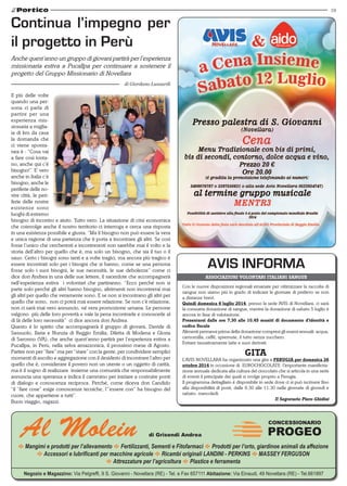19
E Mangimi e prodotti per l’allevamento E Fertilizzanti, Sementi e Fitofarmaci E Prodotti per l’orto, giardinoe animali da affezione
E Accessori e lubrificanti per macchine agricole E Ricambi originali LANDINI - PERKINS E MASSEY FERGUSON
E Attrezzature per l’agricoltura E Plastice e ferramenta
Negozio e Magazzino: Via Pelgreffi, 9 S. Giovanni - Novellara (RE) - Tel. e Fax 657111 Abitazione: Via Einaudi, 49 Novellara (RE) - Tel.661897
Al Molein di Grisendi Andrea
CONCESSIONARIO
PROGEO
Con le nuove disposizioni regionali emanate per ottimizzare la raccolta di
sangue non siamo più in grado di indicare le giornate di prelievo se non
a distanze brevi.
Quindi domenica 6 luglio 2014, presso la sede AVIS di Novellara, ci sarà
la consueta donazione di sangue, mentre la donazione di sabato 5 luglio è
ancora in fase di valutazione.
Presentarsi dalle ore 7,30 alle 10,45 muniti di documento d’identità e
codice fiscale
Alimenti permessi prima della donazione compresi gli esami annuali: acqua,
camomilla, caffé, spremute, il tutto senza zucchero.
Evitare tassativamente latte e suoi derivati.
GITA
L’AVIS NOVELLARA ha organizzato una gita a PERUGIA per domenica 26
ottobre 2014 in occasione di EUROCHOCOLATE l’importante manifesta-
zione annuale dedicata alla cultura del cioccolato che si articola in una serie
di eventi il principale dei quali si svolge proprio a Perugia.
Il programma dettagliato è disponibile in sede dove ci si può iscrivere fino
alla disponibilità di posti, dalle 9.30 alle 11.30 nelle giornate di giovedì e
sabato. mercoledì.
Il Segretario Piero Ghidini
Associazioni volontari italiani sangue
AVIS INFORMA
Il più delle volte
quando una per-
sona ci parla di
partire per una
esperienza mis-
sionaria a miglia-
ia di km da casa
la domanda che
ci viene sponta-
nea è : “Cosa vai
a fare così lonta-
no, anche qui c’è
bisogno!”. E’ vero
anche in Italia c’è
bisogno, anche le
periferie delle no-
stre città, le peri-
ferie delle nostre
esistenze sono
luoghi di estremo
bisogno di incontro e aiuto. Tutto vero. La situazione di crisi economica
che coinvolge anche il nostro territorio ci interroga e cerca una risposta
in una esistenza possibile e giusta. “Ma il bisogno non può essere la vera
e unica ragione di una partenza che ti porta a incontrare gli altri. Se così
fosse l’unico che cercheresti e incontreresti non sarebbe mai il volto e la
storia dell’altro per quello che è, ma solo un bisogno, che sia il tuo o il
sauo. Certo i bisogni sono tanti e a volte tragici, ma ancora più tragico è
essere incontrati solo per i bisogni che si hanno, come se una persona
fosse solo i suoi bisogni, le sue necessità, le sue debolezze” come ci
dice don Andrea in una delle sue lettere, il sacerdote che accompagnerà
nell’esperienza estiva i volontari che partiranno. “Ecco perché non si
parte solo perché gli altri hanno bisogno, altrimenti non incontrerai mai
gli altri per quello che veramente sono. E se non si incontrano gli altri per
quello che sono, non ci potrà mai essere relazione. Se non c’è relazione,
non ci sarà mai vero annuncio, né vera promozione umana. Le persone
valgono più delle loro povertà e vale la pena incontrarle e conoscerle al
di là delle loro necessità” ci dice ancora don Andrea.
Questo è lo spirito che accompagnerà il gruppo di giovani, Davide di
Sassuolo, Ilaria e Nunzia di Reggio Emilia, Diletta di Modena e Gloria
di Saronno (VA), che anche quest’anno partirà per l’esperienza estiva a
Pucallpa, in Perù, nella selva amazzonica, il prossimo mese di Agosto.
Partire non per “fare” ma per “stare” con la gente, per condividere semplici
momenti di ascolto e aggregazione con il desiderio di incontrare l’altro per
quello che è, considerare il povero non un utente o un oggetto di carità,
ma è il sogno di realizzare insieme una comunità che responsabilmente
annuncia una speranza e indica il cammino per iniziare a costruire ponti
di dialogo e conoscenza reciproca. Perché, come diceva don Candido
“il “fare cose” esige conoscenze tecniche, l’”essere con” ha bisogno del
cuore, che appartiene a tutti”.
Buon viaggio, ragazzi.
Continua l’impegno per
il progetto in Perù
Anche quest’anno un gruppo di giovani partirà per l’esperienza
missionaria estiva a Pucallpa per continuare a sostenere il
progetto del Gruppo Missionario di Novellara
di Giordano Lusuardi
 