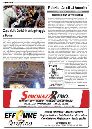 21
di Marco Faietti
Novellara (RE)
Via Labriola, 36 tel.0522/756639 fax 651397
Stampa serigrafica - Etichette adesive
Targhe e tastiere - Cartellonistica e decorazione
Cartellini per abbigliamento - Studio grafico
LAVORAZIONe LAMIERE - SERBATOI OLEODINAMICI
SALDATURA ROBOTIZZATA - TAGLIO LASER
S.r.l.
42017 NOVELLARA (RE) via E.Ferrari, 8/10 tel.0522/651041/651047 - fax 0522/651449
Gruppi di Reggio Emilia e provincia tel.3463037000
Nei giorni 5-6-7- Maggio ha avuto luogo un importante pellegrinaggio delle Case
della Carità. Con grande soddisfazione anche quella di Novellara ha partecipato,
con un centinaio di pellegrini su due pullman, all’incontro con il Santo Padre Papa
Francesco. E’ stato un incontro con altre 25 Case della Carità per un totale di circa
1200 partecipanti. Risulta evidente che si è trattato di affrontare un viaggio molto
impegnativo. La disponibilità dei due autisti per condurre i pullman in simbiosi con
i volontari per portare in Vaticano gitanti con particolari problemi, è stata eccezio-
nale. E’ stata una prova di grande coraggio. Sono personalmente convinto che il
desiderio di ricevere una Benedizione da Papa Bergoglio, abbia dato quella carica
necessaria perché il tutto sia risultato gioioso. Oltre alla visita dei luoghi di culto,
vi sono stati intermezzi divertenti assai piacevoli. Credo che nel finale di queste
poche righe sia doveroso rivolgere un particolare ringraziamento alla dinamica
Suor Cristiana responsabile della Casa della Carità di Novellara.
Case dellaCaritàinpellegrinaggio
a Roma
di Giovanni Franzoni
RICORDI DI UNA NOTTE INSONNE
Mi chiamo Anna Maria e sono un’alcolista sobria da due anni. Sono le 4 del
mattino e non riesco a dormire, ho trovato tra libri e giornali un diario dove
scrivevo le sensazioni, i problemi, il mio caos interno ed esterno. Anche se
non fa bene rivangare il passato, qualche volta mi porta beneficio ricordare
chi ero e cosa ero. Aprile 2010 - mi svegliai alle 8,30 con un potente mal di
testa e gli occhi che mi bruciavano, avevo dormito un paio d’ore, un sonno
interrotto da strani sogni che mi facevano svegliare piena di angoscia per poi
ricadere in un sonno di piombo. Al risveglio tutta la mia disperazione, avevo
freddo e caldo allo stesso tempo, nausea, feci appena in tempo ad arrivare
in bagno per vomitare bile! La sera prima una discussione iniziata in casa di
amici per finire a casa alle 3 quando mi sento dire: <<Non ti odio ma non
posso dimenticare>>. Questa era la frase che mi sentivo tanto ripetere  e
quello che non poteva dimenticare era che bevevo in maniera esagerata”
e che finiva sempre in “sbronza” con effetti immaginabili. Astemia non lo
sono mai stata ma negli ultimi anni prendevo tranquillanti che mescolati
con quella maledetta bottiglia di vino o birra o wischy, mi facevano star
male e diventare presto ubriaca. Mio marito quando arrivava a casa se ne
accorgeva  ed alla sua domanda: <<hai bevuto?>>, io come un presunto
assassino rispondevo: <<no>>, non capendo che la cosa era evidente e
lui taceva. Arrivò il momento che dovetti andare da mia madre perché
mio marito non ce la faceva più a sopportarmi e prese pure la decisione di
portarmi da un neurologo che sentenziò: <<Lei signora è un’alcolizzata, se
non smette di bere perde suo marito e ogni diritto>>. Passarono tre mesi
senza bere, mi ero rimessa bene in salute e ritornai a casa. Ma lui non di-
menticava e per me iniziò una vita di penitenza, il suo comportamento era
di distacco, fuori con gli amici, al sabato ed alla domenica rientrava tardi
la notte andando a dormire nello studio. E così tra alti e bassi, dopo pochi
mesi, tornai da mia madre; il calvario è duro, il mio cuore stretto in una
morsa, in fondo spero ancora in qualcosa che mi faccia riunire a colui che
(sembrerà strano) amo ancora. Oggi a distanza di quasi tre anni rileggendo
quello che provavo in quello sconvolgente periodo, a mente e cuore sereno
penso che trovando Alcolisti Anonimi sia
stato per me “un vero e grande miracolo”.
Oltre ad aver smesso di bere, mi ha fatto
diventare una donna matura, conscia dei
suoi limiti, responsabile, indipendente, ciò
che non ero mai stata nei miei 42 anni di
vita. Sono di nuovo insieme a mio marito,
il rapporto è cambiato anche se fatica,
forse per orgoglio maschile, ad accettarmi
come moglie ma ho fiducia che altre cose
cambieranno in me frequentando A.A.,
pure nel voler bene a mio marito; ora è un
bene meno egoistico. Un grazie di cuore
ad Alcolisti Anonimi. 
Anna Maria - PR
 