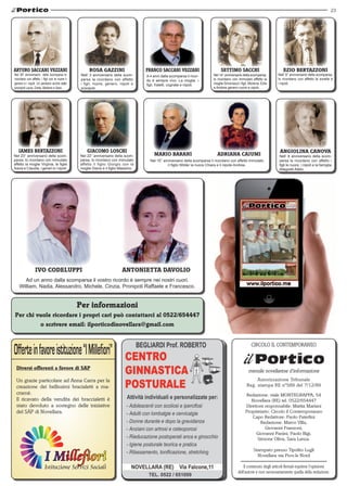 23
Redazione: viale MONTEGRAPPA, 54
Novellara (RE) tel. 0522/654447
Direttore responsabile: Mattia Mariani
Proprietario: Circolo il Contemporaneo
Capo Redattore: Paolo Paterlini
Redazione: Marco Villa,
Giovanni Franzoni,
Giovanni Panini, Paolo Bigi,
Simone Oliva, Sara Lanza.
Stampato presso Tipolito Lugli
Novellara via Prov.le Nord
Il contenuto degli articoli firmati esprime l'opinione
dell'autore e non necessariamente quella della redazione.
mensile novellarese d'informazione
Autorizzazione Tribunale
Reg. stampa RE nº589 del 7/12/89
CIRCOLO IL CONTEMPORANEO
Ezio bertazzoni
Nell’ 9° anniversario della scomparsa,
lo ricordano con affetto le sorelle e
i nipoti.
A 4 anni dalla scomparsa il ricor-
do è sempre vivo. La moglie, i
figli, fratelli, cognate e nipoti.
Franco Saccani vezzani
Nel 38° anniversario della scomparsa lo
ricordano con affetto, i figli con le nuore il
genero e i nipoti. Un pensiero anche dalle
pronipoti Laura, Greta, Marlene e Sara.
arturo Saccani vezzani
Nell’ 3 anniversario della scom-
parsa la ricordano con affetto
i figli, nuore, genero, nipoti e
pronipoti.
Rosa Gazzini
Nel 22° anniversario della scom-
parsa, lo ricordano con immutato
affetto il figlio Giorgio con la
moglie Diana e il figlio Massimo.
Giacomo loschi
Nel 23° anniversario della scom-
parsa, lo ricordano con immutato
affetto la moglie Virginia, le figlie
Savia e Claudia, i generi e i nipoti.
Iames Bertazzoni
Nel 14° anniversario della scomparsa,
lo ricordano con immutato affetto la
moglie Simonazzi i figli, Morena, Edis
e Andrea genero nuore e nipoti.
settimo sacchi
Nel 15° anniversario della scomparsa li ricordano con affetto immutato
il figlio Wilder la nuora Chiara e il nipote Andrea.
MARIO BARANI ADRIANA CAIUMI Nell’ 8 anniversario della scom-
parsa la ricordano con affetto i
figli le nuore, i nipoti e la famiglia
Allegretti Attilio.
angiolina canova
Diversi offerenti a favore di SAP
Un grazie particolare ad Anna Carra per la
creazione dei bellissimi bracialetti a ma-
cramè.
Il ricavato della vendita dei braccialetti è
stato devoluto a sostegno delle iniziative
del SAP di Novellara.
Ad un anno dalla scomparsa il vostro ricordo è sempre nei nostri cuori.
William, Nadia, Alessandro, Michele, Cinzia, Pronipoti Raffaele e Francesco.
Ivo Codeluppi Antonietta Davolio
Per informazioni
Per chi vuole ricordare i propri cari può contattarci al 0522/654447
o scrivere email: ilporticodinovellara@gmail.com
 