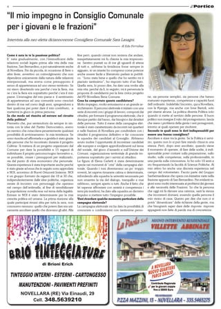 4
di Brioni Erich
Tinteggio interni - Esterni - Cartongesso
Manutenzioni - Pavimenti prefiniti
NOVELLARA (RE) Via Einaudi, 29
Cell. 348.5639210
Come è nata in te la passione politica?
E’ nata gradualmente, con l’intensificarsi delle
relazioni sociali legate prima alla vita della mia
frazione, San Bernardino, e poi naturalmente anche
di Novellara. Fin da piccola, in occasione di fiere o
altre feste, avvertivo un coinvolgimento che non
dipendeva unicamente dalla natura delle relazioni
interpersonali, ma aveva come presupposto il
senso di appartenenza ad uno stesso territorio. Se
mi stavo divertendo era perché c’era la fiera, ma
se c’era la fiera era soprattutto perché c’era il mio
paese. L’immagine del mio paese e il sentimento
di appartenenza ad una comunità sono cresciuti
dentro di me nel corso degli anni, spingendomi a
fare qualcosa per poter dare il mio contributo, a
mettermi in gioco in prima persona.
In che modo sei riuscita ad entrare nel circuito
della politica?
Premetto che, pur sentendomi da sempre in sin-
tonia con le idee del Partito Democratico, avevo
un nemico che ostacolava pesantemente qualsiasi
possibilità di avvicinamento: la mia timidezza. Se
sono riuscita ad affrontarla e a gestirla è stato grazie
alle persone che ho incontrato durante il progetto
Cultivar. Si trattava di un progetto organizzato dal
Comune per dare la possibilità a 15 ragazzi di
individuare il proprio percorso/sogno lavorativo e,
se possibile, creare i presupposti per realizzarlo,
sia dal punto di vista economico che personale.
Questa esperienza è stata importante anche perché
è stato grazie ad essa che in seguito sono approdata
a NOI, acronimo di Nuovi Orizzonti Insieme. NOI
è un gruppo formato da ragazzi dai 18 ai 30 che,
indipendentemente dalle idee politiche, organizza
serate di incontro con personaggi che operano
nel campo dell’antimafia, al fine di sensibilizzare
la popolazione novella rese sul tema della legalità.
Entrare in NOI è stato determinante per la mia
crescita politica ed umana. La prima riunione alla
quale partecipai rimasi zitta per tutta la sera, non
conoscevo nessuno: quello che potevo fare era uni-
camente ascoltare quello che dicevano gli altri. Alla
fine però, quando ormai non restava che andare,
inaspettatamente mi fu chiesta la mia impressio-
ne. Sentivo puntati su di me gli sguardi di attesa
di tutti e, sebbene la timidezza fosse sempre in
agguato, in un istante ho compreso come potesse
anche essere facile e liberatorio parlare in pubbli-
co. “Sono stata bene e quello che ho sentito mi è
piaciuto tantissimo”, ho risposto tutto d’un fiato.
Quella sera, lo posso dire, ha dato una svolta alla
mia vita, perché da lì, in seguito, mi è pervenuta la
proposta di candidarmi per la lista civica progetto
del PD Novellara Bene Comune.
Cosa ha comportato questa candidatura?
Molto impegno, molto entusiasmo e un grande ar-
ricchimento. Il percorso elettorale è iniziato con una
serie di incontri con i gruppi di lavoro, composti dai
cittadini, per formare il programma elettorale, che è
dunque partito dal basso, dai bisogni e dai desideri
delle persone. Tutto il mese della campagna elet-
torale è stato caratterizzato da incontri nei quartieri
e nelle frazioni di Novellara per condividere con i
cittadini il programma definitivo e far conoscere
la squadra dei candidati al Consiglio. Abbiamo
avuto inoltre l’opportunità di incontrare candidati
alle europee e svolgere approfondimenti sul tema
del sociale, del gioco d’azzardo e sull’Unione dei
Comuni, organizzazione territoriale di grande im-
portanza soprattutto per i servizi al cittadino.
La figura di Elena Carletti è stata determinante
specie nei momenti di “crisi” della campagna elet-
torale. Quando i toni diventavano un po’ troppo
roventi, lei sapeva rimanere calma e determinata,
infondendo alla squadra la serenità necessaria per
non smarrire la via del dialogo, tranquillo e mai
rabbioso, sempre aperto a tutti. Anche il fatto che
lei sapesse affrontare con serietà e competenza i
temi più insidiosi, ha dato alla squadra un decisivo
impulso a mettere tutto l’impegno possibile.
Vuoi ricordare qualche momento particolare della
campagna elettorale?
La campagna elettorale mi ha dato la possibilità di
conoscere e confrontarmi con tantissime perso-
ne, sia persone semplici, sia persone che hanno
maturato esperienze, competenze e capacità fuori
dell’ordinario. Indelebile l’incontro, qui a Novellara,
con la Kyenge, ma anche con Ione Bartoli, solo
per citarne alcune. La politica diventa Politica solo
quando si mette al servizio delle persone. Il buon
politico non insegue il mito del protagonismo; lascia
che siano i problemi della gente i veri protagonisti,
intorno ai quali operare per risolvere.
Secondo te quali sono le doti indispensabili per
essere una buona consigliera?
Ascoltare e stare tra la gente. Se la Politica è servi-
zio, questo non lo si può fare stando chiusi in una
stanza. Però, dopo aver ascoltato, quando viene
il momento di operare, di fare delle scelte, è indi-
spensabile poter contare sulla preparazione, sullo
studio, sulle competenze, sulla professionalità, in
una parola sulla conoscenza. Io ho solo 19 anni e
sto frequentando la facoltà di Scienze Politiche. Al
mio attivo ho anche una discreta esperienza nel
campo del volontariato. Faccio parte del Gruppo
Sanbernardinese che opera con iniziative varie nella
frazione appunto di San Bernardino. Per evidenti ra-
gioni sono molto interessata ai problemi dei giovani
e alle necessità delle Frazioni. So che la persona
che oggi mi fa rilevare una carenza, sarà la stessa
che incontrerò domani, essendo quella persona il
mio vicino di casa. Questo per dire che non ci si
potrà “dimenticare” delle richieste della gente, ma
che bisognerà saper dare delle risposte: risposte
appaganti non fatte di parole ma di concretezze.
Intervista alla neo eletta diciannovenne Consigliera Comunale Sara Lasagni.
di Eda Ferrabue
“Il mio impegno in Consiglio Comunale
per i giovani e le frazioni”
 