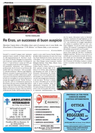 7
PROTEGGI LA TUA VISTA
CONSULTA SEMPRE
L'OTTICO OPTOMETRISTA
OTTICA
NOVELLARA (RE) via Cavour, 16 tel. 654127
STUDIO APPLICAZIONI LENTI A CONTATTO
ANALISI VISIVA COMPUTERIZZATA
IN NOVELLARA Via C. Cantoni, 21
dott. M.Bigi, dott.ssa R.Bocedi
dal lunedì al venerdì
09.30 - 12.00
13.00 - 16.00
17.00 - 19.30
sabato 13.00 - 15.00
altri orari e visite a domicilio su appuntamento
Novellara (RE) via Manzoni, 14
tel. 0522/654710
cell. 337/584683 - 340/2751010
0522/662733
NOVELLARA (RE)
via P. Mascagni, 10 fax 0522/654699
Email: info@sainsrl.it
• IMPIANTI CIVILI - INDUSTRIALI
• RISCALDAMENTO
• CONDIZIONAMENTO
• ENERGIE ALTERNATIVE
• SANITARIO
• ARREDO BAGNO
• SERVIZIO ASSISTENZA
Giovedì 5 e venerdì 6 giugno tanti, tantissimi
spettatori hanno assistito, al Teatro della Roc-
ca, alla rappresentazione di “Re Enzo”, la pri-
ma opera di Ottorino Respighi (il compositore
noto ai più per i poemi sinfonici “Le fontane di
Roma” e “I pini di Roma”) creata nel 1905 per
una compagnia di giovani artisti bolognesi.
Un’operazione imponente, una produzione
professionale che ha dovuto la sua fortuna alla
qualità della sua concezione: “Solo un proget-
to culturale ambizioso” afferma Luigi Pagliarini,
direttore musicale di questa produzione “ha la
forza di rendere possibili collaborazioni gratifi-
canti per le associazioni culturali del territorio e
la forza di convogliare in un’unica direzione le
energie dei soggetti coinvolti”. Perché “Re Enzo”
ha raccolto, sotto la coordinazione preziosa di
NoveTeatro (da anni centro teatrale della città) il
lavoro degli attori Alessandro Calabrò e Valeria
Barreca, del nuovo Coro del Teatro di Novellara
diretto da Francesca Canova, del Coro Estense
di Montecchio Emilia, dell’Ensemble Adorno. A
Re Enzo, un successo di buon auspicio
di Lorenzo Baldini
Riportare l’opera lirica a Novellara dopo anni di assenza non è cosa facile, ma
NoveTeatro e l’Associazione “T. W. Adorno” ce l’hanno fatta, e con successo.
Teatro a Novellara
questi si sono uniti il tenore Davide Paltretti e
gli allievi della masterclass di canto che il mae-
stro Paolo Barbacini ha tenuto nei mesi scorsi
a Novellara, e che conviene ricordare uno per
uno: Zhao Dengui, Lenny Lorenzani, Lorenzo
Malagola Barbieri, Fabio Miari, Alberto Serra,
Lang Ting Ting, Franco Yu.
L’opera narra in chiave comica la vicenda di
Enzo, giovane sovrano figlio di Fe-
derico II di Svevia, fatto prigioniero
dai Bolognesi nel 1249. La regia di
Domenico Ammendola ha inserito
l’azione in una sorta di grande teatro
dei burattini, una cornice luminosa in
cui tutti i personaggi erano interpreta-
ti dai due attori. “Re Enzo” è andato
in scena a Novellara per la seconda
volta in epoca moderna, dopo un
allestimento bolognese del 2004.
Un’opera dunque di rarissima esecu-
zione e che non fa parte del consue-
to repertorio melodrammatico, ma
che ha saputo dimostrare (sotto la direzione
sapiente, curatissima di Luigi Pagliarini) un’otti-
ma tenuta del palcoscenico. Questo fa riflettere:
“C’è   una mancanza di coraggio ingiustificato
nel mettere in cartellone titoli non noti” pro-
segue Pagliarini “Un piccolo teatro deve poter
operare nel territorio e guadagnarsi la fiducia
del pubblico proponendo cose di qualità”. 
E a chi gli chiede se si può replicare un’espe-
rienza come quella del “Re Enzo” novellarese,
Pagliarini risponde: “Re Enzo a mio avviso è un
modello per le produzioni musicali del futuro.
Una strada per non rinunciare allo spettacolo
musicale anche nei piccoli teatri”. Confidiamo
che il Comune di Novellara continui a credere
(come è accaduto stavolta) in progetti del ge-
nere.
La compagnia teatrale “I Taldirò” foto Ivan
 