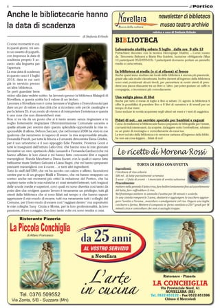 8
Ristorante Pizzeria
LaPiccolaConchigliadi Alfano Francesco
Tel. 0376 509552
Via Zonta, 5/B - Suzzara (Mn)
LA CONCHIGLIA
Via Provinciale Nord, 41
NOVELLARA (RE)
Tel. 0522.653122 - Fax 0522.651596
Chiuso il Mercoledì
Ristoranre - Pizzeria
a Novellara
rubrica a cura di Stefania Erlindo
Ci sono momenti in cui,
in questi giorni, mi sen-
to un vasetto di yogurth,
con impressa la data di
scadenza proprio lì ac-
canto alla linguetta per
l’apertura.
La mia data di scadenza
in questo caso è 1 luglio
2014, data in cui sarò
già in servizio presso
un’altra biblioteca.
Se però guardate bene
vicino alla data vedete scritto: ha lavorato presso la biblioteca Malagoli di
Novellara, e questa scritta ha il valore di un timbro.
Lavorare a Novellara non è come lavorare a Voghera o Domodossola (per
dare un po’ di valore a due città che si ricordano solo per le casalinghe e
per la lettera D), è un modo di vivere e di interpretare l’esistenza e questa
è una cosa che non dimenticherò mai.
Non si va via da un posto che si è tanto amato senza ringraziare e io
voglio fortemente ringraziare l’Amministrazione Comunale uscente e
quella attuale per avermi dato questa splendida opportunità la mia re-
sponsabile di allora, Debora Saccani, che nel lontano 2008 ha visto in me
qualcosa che nemmeno io sapevo di avere la mia responsabile attuale,
Donatella Prandi, per tutta la fiducia e l’umanità dimostrata Elena Ghidini,
per il suo umorismo e il suo appoggio Edie Pavarini, Fiorenza Gozzi e
tutte le insegnanti dell’Istituto Lelio Orsi, che hanno reso la mie giornate
lavorative un vero spettacolo Alda Lusuardi e Fernanda Carducci che mi
hanno affidato le loro classi e mi hanno fatto conoscere libri e ragazzi
meravigliosi Nanda Meschieri e Diana Ascari, con le quali ci siamo fatte
bellissime risate Stefano Gelosini e Liana Bagni, che mi hanno preparato
pranzetti meravigliosi con il cuore… e tanti altri ingredienti.
Tutto lo staff dell’URP, che mi ha accolto con calore e affetto, facendomi
sentire par-te di un gruppo Mailli e Tristano, che mi hanno strappato un
sorriso anche nei momenti più critici la redazione del Portico, che ha
ospitato tante volte le mie rubriche e i miei tentativi letterari; tutti i ragazzi
delle scuole medie e superiori, con i quali mi sono divertita così tanto da
poter dire che svolgere questo lavoro è veramente un privilegio; tutti gli
utenti della biblioteca che si sono fidati nel tempo e che hanno saputo
apprezzare il mio modo di essere; tutti ma veramente tutti i colleghi del
Comune, per il loro modo di essere così “reggiani dentro” ma soprattutto
le mie colleghe Susy Cinzia e Monia, per la loro professionalità, la loro
passione, il loro coraggio. Con loro tante volte mi sono sentita a casa.
Anche le bibliotecarie hanno
la data di scadenza
di Stefania Erlindo
BIBLIOTECA
Laboratorio shabby sabato 5 luglio _dalle ore  9 alle 12
Portachiavi decorato con la tecnica Decoupagé Shabby – Corso curato
da  Simonetta Beltrami e Maria Rita Guidetti. Iscrizione obbligatoria (Max
10 partecipanti 0522/655419). I partecipanti dovranno portare un pennello
medio e carta vetrata.   
In biblioteca si studia (e ci si rilassa) al fresco
Anche quest’anno studiare nei locali della biblioteca è ancora più piacevole,
grazie alla sala studio climatizzata. Inoltre davanti all’ingresso della biblioteca
sono stati posizionati alcuni tavoli, per permettere ai nostri utenti di pren-
dersi una pausa rilassante tra un libro e l’altro, per poter gustare un caffè in
compagnia, o incontrarsi più comodamente.
Una valigia piena di libri
Anche per tutto il mese di luglio e fino a sabato 31 agosto la biblioteca ti
offre la possibilità di prendere fino a 8 libri di narrativa e di tenerli per un
tempo di due mesi.
Sono escluse le novità acquistate negli ultimi sei mesi e i testi di saggistica.
Fidati di noi…un servizio speciale per bambini e ragazzi
Come da tradizione le bibliotecarie hanno preparato le bibliografie per l’estate,
con tanti titoli interessanti, da scoprire, da leggere sotto l’ombrellone, sdraiato
su un prato di montagna o comodamente da casa tua.
Le trovi sul sito della biblioteca o in versione cartacea all’ingresso della biblio.
Se non sai cosa leggere…fidati di noi!
torta di riso con uvetta
Ingredienti:
1 bicchiere di riso arborio
500 ml . di latte parzialmente scremato
5 uova - 1 fiala di aromi - 1 manciata di uvetta sultanina
Procedimento:
metterenellapentolaillatteeriso,farebollirelentamentefinoadassorbimento
del latte, fare raffreddare il riso.
Nel frattempo mettere in ammollo l‘uvetta per 30 minuti e scolarla.
In una ciotola rompere le 5 uova, sbatterle e aggiungere lo zucchero aggiun-
gere l’uvetta e l’aroma , mescolare e amalgamare col riso. Ungere una teglia
con burro e farina. Mettere il composto in forno ventilato a 250 ° gradi per 14
minuti circa e controllare che non si asciughi troppo.
 