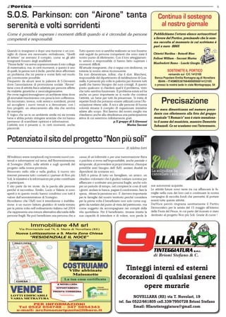 9
NOVELLARA (RE) via T. Nuvolari, 19
tel. fax 0522/661805 cell.339/7950728 Brioni Stefano
Email: 9llaratinteggiatura@gmail.com
Tinteggi interni ed esterni
decorazioni di qualsiasi genere
opere murarie
Quando io insegnavo e dopo una riunione o un con-
siglio di classe era necessario verbalizzare, “Quelli
di lettere” ne avevano il compito, come se gli altri
insegnanti fossero degli analfabeti.
“Penna facile” mi aveva soprannominato il mio collega
di matematica, ma, in certi momenti, e questo è uno
di quelli, la penna non è facile, perché deve affrontare
un problema che mi preme e vorrei farlo nel modo
più convincente possibile.
Frequento da alcuni anni la palestra di S.Giovanni
dove l’associazione di promozione sociale “Airone”
tiene corsi di attività fisica adattata per persone affette
da malattie genetiche e neurodegenerative.
Per ovvie ragioni immaginavo un ambiente triste dove
gli ammalati trascinavano con pena la loro sofferenza.
Ho incontrato, invece, volti sereni e sorridenti, pronti
ad accogliere i nuovi venuti e a dimostrare, con i
loro progetti, un attaccamento alla vita che serviva
da esempio.
E’ logico che un in un ambiente simile mi sia trovata
bene e abbia potuto stringere amicizie che mi hanno
permesso di scambiare opinioni e informazioni.
L’attività non è pesante e, in certi momenti, anche
piacevole.
S.O.S. Parkinson: con “Airone” tanta
serenità e volti sorridenti
Come è possibile superare i momenti difficili quando si è circondati da persone
competenti e responsabili.
Tutto questo non si sarebbe realizzato se non fossimo
stati seguiti da persone competenti che sono state il
nostro punto di riferimento. Con il loro atteggiamen-
to sereno e responsabile ci hanno fatto superare i
momenti difficili.
All’attuale insegnante, che ci segue con dedizione, va
tuttavia la nostra stima riconoscente.
Da non dimenticare, infine, che il dott. Marchesi,
responsabile del dipartimento di riabilitazione di Gua-
stalla, è presente più volte in palestra per ricevere tutti
quelli che hanno bisogno dei suoi consigli. A questo
punto qualcuno si chiederà qual’é il problema, visto
che tutto sembra funzionare. Il problema esiste ed ha
anche un peso importante se si vuole che continui
l’attività, un bene per tutti da preservare. Si tratta di
reperire fondi che potranno essere utilizzati come l’As-
sociazione ritiene utile. A noi e alle persone di buona
volontà rimane il compito di organizzare iniziative
adatte allo scopo. Noi faremo del nostro meglio ma
chiediamo anche alla cittadinanza una partecipazione
attiva di cui saremmo infinitamente grati.
p.Il gruppo di S.Giovanni
Marisa Saccani
Chierici Nardina - Boiardi Rino
Folloni William - Saccani Marisa
Manfredotti Remo - Loschi Giorgio
Sostenete il Portico
versando sul C/C 1412105
Banca Popolare Emilia Romagna ag.di Novellara
IBAN - IT45M0538766400000001412105
o presso la nostra sede in viale Montegrappa, 54
Continua il sostegno
al nostro giornale
Pubblichiamo l’ottavo elenco sottoscrittori
a favore del Portico, precisando che la som-
ma raccolta al momento in cui scriviamo è
pari a euro 8865
Precisazione
Per mera dimenticanza nel numero prece-
dente con riferimento alla foto del gruppo
musicale “I Roman’s” non è stato menziona-
to il nome del musicista, maestro Demetrio
Subazzoli. Ce ne scusiamo con l’interessato.
All’indirizzo www.nonpiusoli.org troverete nuovi con-
tenuti e informazioni sul tema dell’Amministrazione
di Sostegno (AdS), sulle attività e sugli sportelli del
progetto nella nostra provincia.
Rinnovato nello stile e nella grafica, il nuovo sito
internet presenta tutti i contatti e i partner di Non più
Soli, le iniziative e le informazioni per poter contribuire
e partecipare.
Il sito parte da tre storie: da la parola alle persone
perché si raccontino. Emilio, Lucio e Valeria si sono
aperti e in questo modo hanno condiviso con tutti il
valore dell’amministratore di Sostegno.
Ricordiamo che l’AdS non è interdizione o inabilita-
zione: è un nuovo Istituto giuridico di tutela entrato
per la prima volta nell’ordinamento italiano nel 2004
che rappresenta una misura alternativa alla tutela delle
persone fragili. Ne può beneficiare una persona che a
causa di un’infermità o per una menomazione fisica
o psichica si trova nell’impossibilità, anche parziale o
temporale, di provvedere ai propri interessi, chiunque
potrebbe aver bisogno dell’ AdS: anziani disabili ex
dipendenti da sostanze ecc.
L’AdS è prima di tutto un famigliare, un amico, un
cittadino volontario che il giudice tutelare nomina per
affiancare o sostituire una persona fragile, anche solo
per un periodo di tempo, nel compiere le cose di tutti
i giorni: andare in banca, pagare il condominio, fare la
spesa, ritirare la pensione ecc. E’ davvero importante
per le famiglie del nostro territorio perché considera
per la prima volta il beneficiario non solo come sog-
getto da tutelare dal punto di vista del patrimonio, ma
come soggetto da accompagnare nei compiti della
vita quotidiana. Per il beneficiario, rimane intatta la
sua capacità di intendere e di volere, non perde le
sue autonomie acquisite.
Le attività future sono tante tra cui affiancare le fa-
miglie nella cura dei loro cari e continuare la nostra
campagna di raccolta fondi che permette di portare
avanti tutte queste attività.
DarVoce perciò ringrazia sentitamente il Partito
Democratico per la serata del 15 maggio all’interno
della Festa del Pesce, in cui parte del ricavato è stato
destinato al progetto Non più Soli. Grazie di cuore !
Potenziatoilsitodelprogetto“Nonpiùsoli”
di Adelmo Iotti
 