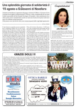 10 
Una splendida giornata di solidarietà il 
15 agosto a S.Giovanni di Novellara 
L’iniziativa di beneficenza organizzata dal gruppo volontari di S.Maria e S.Giovanni che ha 
consentito di raccogliere complessivamente 3.340 euro, subito consegnati alla dott.ssa Laura 
Scaltriti responsabile del Day Hospital Oncologico di Guastalla, è stata caratterizzata da un 
ottimo pranzo dove i volontari hanno servito un menù sia di carne che di pesce molto ricco 
tanto da soddisfare tutti gli intervenuti. 
A fine pranzo sono stati serviti i dolci come sempre preparati dalle mogli degli organizzatori. 
di Benevelli e Strucchi snc 
Riscaldamento 
Condizionamento 
Solare 
Energia Alternativa 
Novellara (RE) via E. Mattei, 41 
Tel. 0522/661281 Fax 0522/662186 
Email: info@tbs.it - www.tbs.it 
di Piero Ghidini 
Congratulazioni 
Julia Kharroubi 
Tantissime congratulazioni a Julia Kharroubi, 
che si è diplomata a pieni voti al liceo scientifico 
ed un grosso in bocca al lupo per la sua nuova 
avventura universitaria. 
Un riconoscimento e tantissimi auguri di cuore 
dal nonno Losi Primo. 
NOVELLARA (RE) Corso Garibaldi, 21 tel. 654658 CAMPAGNOLA EM. (RE) P.zza Roma tel.669883 
E’ stato davvero un grande successo soprattutto 
per la nobilissima finalità che ha visto la pre-senza 
di oltre 400 persone. L’evento era infatti 
finalizzato alla raccolta fondi per il Day Hospital 
Oncologico di Guastalla, e verranno utilizzati per 
la creazione di una nuova figura di oncologo che 
si dedicherà alla realizzazione di una raccolta 
dati per verificare la differenza di efficacia di tale 
nuova metodologia rispetto alla organizzazione 
classica, il tutto teso al miglioramento della lotta 
contro il male del secolo. Il buon risultato finale 
raggiunto ci ha permesso di elargire 2.000 euro 
ai quali sono stati aggiunti altri 1.340 euro otte-nuti 
grazie al contributo dei presenti che hanno 
aderito ad una lotteria interna ed ai quali, come 
pure ai numerosi volontari che hanno contribuito 
al successo dell’iniziativa, è rivolto il più sentito 
ringraziamento da parte degli organizzatori. 
Prima del termine del pranzo, i 3.340 euro 
sono stati consegnati alla responsabile del Day 
Hospital Oncologico presente al pranzo, dott. 
ssa Laura Scaltriti. 
E’ da sottolineare non solo l’aspetto economico 
ma pure quello umano, ovvero lo stare insieme 
per condividere valori, un esempio di come con 
azioni semplici ed efficaci si possa parlare con 
leggerezza di temi importanti per far crescere 
la consapevolezza sulla necessità di agire per 
costruire un mondo migliore, onesto e giusto. 
Il reparto Day Hospital Oncologico dell’Ospedale 
di Guastalla si occupa dei pazienti affetti da ma-lattie 
neoplastiche e svolge attività terapeutica ed 
accertamenti di follow- up in regime di Day Ho-spital 
e di Day Service. Le terapie personalizzate 
sono preparate da personale infermieristico for-mato 
nell’allestimento di farmaci antineoplastici. 
GRAZIE DOLLI !!! 
A Novellara c’é un allenatore, un amico, che a suon di sacrifici e tanta umiltà, nella stagione 2013/2014 
appena conclusa, ha ottenuto risultati importanti e prestigiosi. Luca Dallara, Dolli per gli amici, è il 
mister del Progetto Intesa per la categoria allievi ’98 C.S.I. (Centro Sportivo Italiano): ha raggruppato 
i ragazzi che nella squadra ’98 F.I.G.C. avrebbero avuto poco spazio per giocare e divertirsi, e con 
loro ha cominciato a macinare vittorie. 
Eccole: 1°classificato nel girone del Campionato Provinciale Campione Regionale, battendo in finale 
il Quaresimo di Reggio Emilia per 2-0. 
4°classificato ai Nazionali che si sono svolti a Lignano Sabbiadoro dal 2 al 6 luglio scorso. 
P.S: a Lignano Dolli e i suoi ragazzi si sono arresi in semifinale solo ai rigori, con una squadra pena-lizzata 
da tante assenze, in cui hanno esordito alcuni ’99 e addirittura due 2000!! 
I genitori ringraziano sentitamente Dolli e i suoi collaboratori: Claudio Furin, guardalinee di gran classe 
e Mirco Vecchi (Castor) factotum della squadra. Che Dolli al sìa un brèv ragas lè fora discusioun, ma lè 
anc un bravissim alènador !!! E a settembre, cari sportivi, si ricomincia !! Tacabanda!! Milco Parenti 
Nell’ambito del servizio sono presenti 4 posti 
letto oltre a 9 poltrone modulari; viene garantito 
il vitto (sia ai pazienti che ai famigliari), giornali, 
angolo di sollievo (salotto, musica, televisione) e 
momenti di educazione sanitaria. All’interno ope-ra 
anche un gruppo di volontari che assicura un 
servizio di trasporto con un automezzo donato 
da una associazione di volontariato. 
 