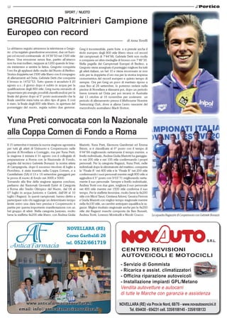 12 
GREGORIO Paltrinieri Campione 
Europeo con record 
Yuna Preti convocata con la Nazionale 
alla Coppa Comen di Fondo a Roma 
Mariotti, Yuna Preti, Eleonora Gianferrari ed Emma 
Brioni, si è classificata al 6° posto con il tempo di 
8’44’’84 migliorando nettamente il tempo mentre, a 
livello individuale, Andrea Giulia Mariotti ha gareggia-to 
CENTRO REVISIONI 
AUTOVEICOLI E MOTOCICLI 
- Servizio di Gommista 
- Ricarica e assist. climatizzatori 
- Officina riparazione autoveicoli 
- Installazione impianti GPL/Metano 
Vendita autovetture e autocarri 
di tutte le Marche con garanzia e assistenza 
NOVELLARA (RE) via Prov.le Nord, 68/70 - www.novautosoncini.it 
Tel. 654430 - 654231 cell. 335/6108145 - 335/6108133 
Sport / nuoto 
Lo abbiamo seguito attraverso la televisione e Grego-rio 
ci ha regalato grandissime emozioni, due ori Euro-pei 
col record continentale di 14’39’’93 nei 1500 stile 
libero. Una emozione senza fine, partito all’attacco 
non ha mai mollato, neppure ai 1200 quando le brac-cia 
iniziavano a sentire la fatica, Gregorio conquista 
l’oro fra gli applausi dello stadio del Nuoto di Berlino. 
Storica doppietta nei 1500 stile libero con il compagno 
di allenamenti ad Ostia, Gabriele Detti che conquista 
il bronzo in 14’52”53. Tutto questo è accaduto il 20 
agosto u.s.; il giorno dopo è subito in acqua per la 
qualificazione degli 800 stile, Greg nuota cercando di 
risparmiare più energie possibili classificandosi per la 
finale del giorno dopo al 5° posto assicurando che la 
finale sarebbe stata tutta un altro tipo di gara. E così 
è stato, la finale degli 800 stile libero, in apertura del 
pomeriggio del nuoto, regala subito due gemme: 
Novellara (RE) 
Corso Garibaldi 26 
tel. 0522/661719 
www.anticafarmacianovellara.it 
email: info@anticafarmacianovellara.it 
di Anna Torelli 
Greg è incontenibile, parte forte e si prende anche il 
titolo europeo degli 800 stile libero vince col record 
dei campionati di 7’44”98, Gabriele Detti non molla 
e conquista un’altra medaglia di bronzo con 7’49”35. 
Nella pagella dei Campionati Europei di Berlino, a 
Gregorio viene assegnato il punteggio migliore fra tutti 
gli atleti italiani, un bel 10 e viene incoronato re non 
solo per la doppietta d’oro ma per la storica impresa 
cronometrica del record europeo e quinto tempo di 
sempre. Ora per Greg un poco di meritato riposo a 
casa fino al 29 settembre, lo potremo vedere nella 
piscina di Novellara a rilassarsi poi, dopo un periodo 
breve tornerà ad Ostia per poi recarsi in Australia 
dal 13 ottobre al 16 novembre per sostenere un 
periodo di allenamento presso il Melbourne Vicentre 
Swimming Club, dove si allena l’astro nascente del 
mezzofondo australiano Mack Horton. 
Il 15 settembre è iniziata la nuova stagione agonistica 
per tutti gli atleti di Uninuoto e Coopernuoto nelle 
piscine di Novellara e Correggio, ma per Yuna Preti, 
la stagione è iniziata il 31 agosto con il collegiale di 
preparazione a Roma con la Nazionale di Fondo, 
nei 200 stile e nei 100 stile confermando i propri 
seguita dal tecnico Gabriele Bonazzi: la nostra atleta 
personali. Per la categoria Ragazzi, Yuna Preti, nelle 
di Campagnola, dopo il successo tricolore di luglio a 
individuali dopo le eliminatorie del mattino, conquista 
Piombino, è stata inserita nella Coppa Comen, e a 
la “Finale A” nei 400 stile e la “Finale B” nei 200 stile 
Castellabate (SA) il 13 e 14 settembre gareggerà per 
confermando i suoi personali mentre negli 800 stile si 
la prova di nuoto di fondo nei 3000 e 5000. 
aggiudica il 5° posto con 9’03’’71 migliorando netta-mente 
Tornando alla fine della stagione appena conclusa, 
il suo personale. Sempre a livello individuale, 
parliamo dei Nazionali Giovanili Estivi di Categoria 
Andrea Trotti con due gare, migliora il suo personale 
a Roma allo Stadio Olimpico del Nuoto, dal 04 al 
nei 400 stile mentre nei 1500 stile conferma il suo 
07 luglio in acqua Juniores e Cadetti, dall’08 al 10 
tempo. Per le staffette femmine, molto bene la 4x200 
luglio i Ragazzi. In questi campionati, hanno diritto a 
stile con Micol Tanzi, Cristiana Adorni, Gessica Ferroni 
partecipare solo chi raggiunge un determinato tempo 
e Giada Mariotti con miglior tempo stagionale mentre 
limite entro una data ben precisa e Coopernuoto è 
nella 4x100 stile, un cambio anticipato squalifica le ra-gazze. 
partita per questa importante manifestazione con un 
Miglior risultato stagionale anche per la 4x200 
bel gruppo di atleti. Nella categoria Juniores, molto 
stile dei Ragazzi maschi composta da Ben Busseti, 
bene la staffetta 4x200 stile libero, con Andrea Giulia Andrea Trotti, Lorenzo Monticelli e Nicolò Crucco. 
La squadra Ragazzi/e di Coopernuoto con Gabriele Bonazzi. 
 