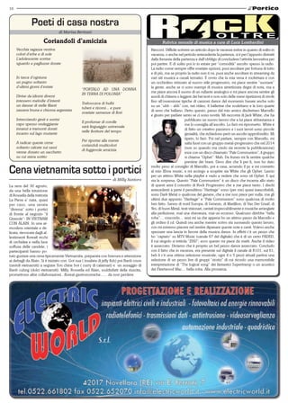 16 
Poeti di casa nostra 
di Marisa Bertozzi 
Coriandoli d’amicizia 
Vecchia ragazza vestiva 
colori d’erbe e di sole 
L’adolescente sorrise 
sguardo a pagliuzze dorate 
In tasca d’ogniuna 
un pugno soltanto 
d’ultimi giorni d’estate 
Divise da idiomi diversi 
intessero melodie d’intenti 
un danzar di stelle filanti 
zazzera bruna e chioma argentata 
Intrecciando gesti e sorrisi 
capo spesso ondeggiante 
innanzi a tramonti dorati 
incanto sul lago mutante 
A radicar queste orme 
soltanto calcate sui sassi 
venne donato un sacchetto 
su cui stava scritto 
“Portalo ad una donna 
in terra di polonia” 
Traboccava di bulbi 
tuberi e rizomi... e pure 
svariate semenze di fiori 
Il profumar di corolle 
sarà linguaggio universale 
nelle fioriture del tempo 
Per riportar alla mente 
coriandoli multicolori 
di fuggevole amicizia 
Cena vietnamita sotto i portici 
La sera del 30 agosto, 
da una bella intuizione 
di Rossella della trattoria 
La Pieve e’ nata, quasi 
per caso, una serata 
“diversa” sotto i portici 
di fronte al negozio “il 
Girasole”: IN VIETNAM 
CON ALAIN. In una at-mosfera 
orientale e de-licata, 
rievocata dagli al-lestimenti 
floreali ricchi 
di orchidee e nella luce 
soffusa delle candele, i 
partecipanti hanno po-tuto 
gustare una cena tipicamente Vietnamita, preparata con bravura e attenzione 
ai dettagli da Alain. Si è iniziato con Got sua ( insalata di jelly fish) poi Banh cnon 
(ravioli vietnamiti) a seguire Ton chine bot ( curry di calamari) e un assaggio di 
Banh cuhng (dolci vietnamiti). Milly, Rossella ed Alain, soddisfatti della riuscita, 
promettono altre collaborazioni...floreal-gastronomiche...... da non perdere. 
Rubrica mensile di musica a cura di Luca Lombardini 
Rieccoci. Difficile scrivere un articolo dopo le vacanze estive in quanto di solito in 
vacanza, o anche nel periodo antecedente la partenza, si è per l’appunto distratti 
dalla frenesia della partenza e dall’obbligo di concludere l’attività lavorativa per 
poi partire. E di solito poi io in estate per “comodità” ascolto spesso la radio. 
La radio come sempre offre svariate opzioni, puoi ascoltare per fortuna di tutto 
e di più, ma se proprio la radio non ti va, puoi anche ascoltare in streaming da 
vari siti musica a canali tematici. È ovvio che la mia vena è rockettara e con 
un occhiolino strizzato al nuovo stile progressivo, mi piace sentire “suonare” 
la gente, anche se ci sono esempi di musica sintetizzata degni di nota, ma a 
me piace ancora il suono di un rullante analogico e mi piace ancora sentire gli 
assoli di chitarra o leggere dei bei testi e non solo delle mere ripetizioni di strofe 
fino all’ossessione tipiche di canzoni dance del momento basate anche solo 
su un “uhh – ahh” con, nei video, 4 ballerine che sculettano e le loro quarte 
di seno che ballano. Detto questo, passo dal mio amico disckettaro Marcello 
e giusto per parlare sento se ci sono novità. Mi racconta di Jack White, che ha 
pubblicato un nuovo lavoro che a lui piace abbastanza e 
me lo consiglia all’ascolto. Lo farò mi riprometto. White è 
di fatto un creativo pazzesco e i suoi lavori sono piccole 
genialità, che richiedono però un ascolto approfondito. Mi 
ripeto, lo farò. Poi nel parlare, sempre con Marcello, mi 
salta fuori con un gruppo metal-progressivo che nel 2014 
(non so quando ma credo sia recente la pubblicazione) 
esce con un disco chiamato “Pale Communion”, il gruppo 
si chiama “Ophet”. Mah. Da Itunes mi fa sentire qualche 
preview dei brani. Devo dire che li per li, non ho dato 
molto peso al consiglio di Marcello, poi a casa, accendo il pc e mi connetto 
al mio Xbox music, e mi accingo a scoprire sia White che gli Ophet. Lascio 
per un attimo White nella playlist e vado a vedere che sono sti Ophet. E qui 
sta la sorpresa. Questo “Pale Communion” è un disco che incarna allo stato 
di questi anni il concetto di Rock Progressivo che a me piace tanto. I dischi 
antecedenti a parte il penultimo “Heritage” sono (per me) quasi inascoltabili, 
sono Dark Metal o qualcosa del genere, che a me non piace per nulla, ma gli 
ultimi due appunto “Heritage” e “Pale Communion” sono qualcosa di molto 
ben fatto. Sanno di nord Europa, di Genesis, di Marillion, di Van Der Graaf, di 
Yes, di buon Metal, testi visionari, cantati impeccabilmente e musiche arrangiate 
alla perfezione, mai una sbavatura, mai un eccesso. Qualcuno direbbe “bella 
roba”… concordo… anzi mi sa che appena ho un attimo passo da Marcello e 
gli ordino il cd. Quindi ora anche mentre scrivo sta suonando questo lavoro, 
con mi estremo piacere nel sentire dipanare queste note e canti. Volevo anche 
spezzare una lancia in favore della musica dance. In effetti c’è un pezzo che 
ho “captato” su MTV Music (canale 67 del digitale) che è di un certo FADED, 
il cui singolo si intitola “ZHU”, ecco questo mi piace da matti. Anche il video 
è azzeccato. Diciamo che è proprio un bel pezzo dance azzeccato. Concludo 
con il fatto che in vacanza, era presente sul digitale il canale di R101, sul 61, 
beh li c’è una ottima selezione musicale, ogni 4 o 5 pezzi attuali partiva una 
selezione di un pezzo live di gruppi “storici” di cui ricordo una memorabile 
interpretazione di “The logical song” dei fantastici Supertramp o un acustico 
dei Fleetwood Mac… bella roba. Alla prossima. 
di Milly Santoro 
 