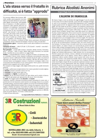 17 
3R Costruzioni s.n.c. 
di Rossi Fabio & Dino 
Civili 
Zootecniche 
Industriali 
NOVELLARA (RE) via della Libertà, 1 
tel. e fax 0522/651089 cell.331/2697050 
Email: 3rcostruzionisnc@gmail.com 
Gruppi di Reggio Emilia e provincia tel.3463037000 
L’ALBUM DI FAMIGLIA 
Mi chiamo Sergio e sono un alcolista che oggi festeggia 5 anni di sobrietà. 
La mia storia non ha nulla di speciale: come tanti altri compagni di libagio-ni, 
anch’ io ho conosciuto i momenti della disperazione e poi l’ inaspettato 
recupero grazie ad A.A. Sto rigirando tra le mani un vecchio album di foto-grafie, 
che mia madre ha raccolto e ordinato con pazienza e perseveranza. 
Nella prima istantanea, avrò avuto 8-9 anni, ero proprio un bravo bambino, 
educato, ubbidiente, sempre il primo della classe. Un’ altra foto mi ritrae 
quando facevo le Medie, sempre bravo e già nella mente mi si affacciano 
le prime, timide trasgressioni. Ed eccomi in una foto che mi ricorda il Liceo 
quando iniziavo ad uscire con gli amici e le prime amichette, mi capitava 
inoltre di andare a delle cene organizzate dai colleghi di mio padre. Erano 
serate piacevoli, in cui si mangiava bene e si beveva meglio. Per natura ten-devo 
già un po’ ad essere timido e introverso ma quella compagnia aveva 
il pregio lodevolissimo di trasformarmi in un giovinetto brillante e spiritoso. 
Va da sé che la trasformazione cominciava dopo che avevo bevuto qual-che 
bicchiere. Col senno di poi, mi rendo conto che, in modo involontario 
quanto istintivo, mi sedevo sempre coi commensali più amanti del bere, 
lontano dalle occhiate di disapprovazione di mia madre. Trascorre qualche 
anno e mi ritrovo all’ Università dove viste le belle promesse, avrei dovuto 
essere all’ apice del rendimento; in realtà iniziavo ad avvertire un crescente 
disagio nei confronti delle persone e delle strutture che mi circondavano. 
Divenivo sempre più ombroso, insicuro, riluttante ad assumermi qualsiasi 
responsabilità anche con le ragazze; correvo dietro a quelle che non mi 
chiedevano nulla in cambio evitando come la peste tutte coloro che cer-cavano 
di scuotere i miei sentimenti inariditi. Adesso sorrido nel guardare 
quelle foto, eppure non dovrei: a ben pensare non si trattava di episodi 
isolati, bensì legati a doppio filo da un profondo malessere interiore e da un 
denominatore comune rappresentato dall’ alcol. Quando conobbi Alcolisti 
Anonimi 5 anni fa, il mio sguardo non aveva più nulla di umano. Nulla era 
più umano. Finalmente ho capito che quel bambino (e poi quel fanciullo 
e quel giovane) si nascondeva nella bambagia, timoroso di mettere fuori il 
naso ossessionato dalla paura di scoprire che il mondo era diverso da come 
l’ avevano a lui descritto, da come gli aveva sempre fatto piacere di credere. 
L’ alcol è stato il cattivo consigliere ed il maligno 
compagno di strada ma finita la farsa i nodi son 
venuti al pettine; è cominciata la realtà della vita 
quotidiana. Il vecchio album di fotografie mi ha 
riproposto, con una punta di tenerezza ricordi 
più o meno belli, non rivelandomi la natura della 
mia malattia. Non ho trovato risposte però so di 
certo che anche queste 24 ore senza bere hanno 
avuto un significato: mi consentono di assaporare 
riflessioni importanti, piccole fin che si vuole ma 
così importanti per riuscire ad affrontare la vita 
con animo rasserenato. Senza sgomento e ras-segnazione. 
Senza una bottiglia in mano. 
L’ala stesa verso il fratello in 
difficoltà, si è fatta “approdo” 
Un cammino difficile, fatto di paure, diffi-coltà, 
sacrifici, preoccupazioni, ma tanto 
bello per chi crede nell’amore come dono, 
nella dignità riconosciuta, nell’ospitalità 
fatta di relazioni e di affetti autentici e 
soprattutto nella capacità dell’uomo di 
riscattarsi e di realizzarsi. Camminando 
insieme, si è giunti alla conclusione di 
un’esperienza di vita comunitaria “più 
grandi”, “più cresciuti” e che ha coinciso 
con la fine del campo estivo 2014 della 
Bernolda. Durato due mesi, il corso ha 
dato buoni risultati sia a livello forma-tivo 
che cognitivo. Gli educatori: Elena, 
Alessia, Tina, Giovanna, coordinati da Elide, hanno partecipato all’iniziativa con 
competenza, amore, interesse ed impegno. Il lavoro è stato così articolato: 
Presentazione e gioco > strumento questo molto utile ed efficace di conoscenza 
reciproca; 
Calendario di lavoro > dalle 8,30 alle 11,30 di lunedì – martedì – mercoledì – 
giovedì di ogni settimana; 
Fasi principali > compiti delle vacanze, merenda, attività motoria e formativa, 
gioco – racconto – canto. Il canto, diretto dalla corista Giovanna, ha coinvolto 
molto i bambini che si sono esibiti in un saggio finale; 
Verifica > i volontari Manuel e Lorenzo, nei giorni di sabato e di domenica, han-no 
controllato il lavoro svolto durante la settimana, provvedendo a rimuovere 
incertezze, lacune e rafforzando il livello culturale dei piccoli ospiti, ora pronti ad 
affrontare con serenità un nuovo anno scolastico. Alla fine del campo estivo, i 
volontari hanno accompagnato mamme e bambini in montagna: realtà a loro 
sconosciuta (mai vista prima) e un po’ preoccupante:”Avevo paura a camminare 
perché la terra scappava via da sotto ai piedi.”. 
Per compiere un lungo viaggio, nella valigia mettete poche cose, quelle veramente 
preziose: 
Il coraggio, quella strana energia interiore che ci aiuta a prendere la strada migliore; 
La fantasia, perché il cammino noioso non sia; 
La tenerezza, nel saper amare ogni cosa; 
La coscienza e la dignità, in qualunque età; 
Il rispetto, per ciò che dona la natura, per ogni cultura, per lo studio e il lavoro, 
per i deboli e gli anziani, per ogni persona che un po’ di sé vi ha dato; 
La lealtà, che viaggia insieme alla sincerità e all’onestà. 
L’altruismo, perché a chiunque incontrate possiate trasmettere le vostre virtù, e 
perché tutto ciò che di prezioso avete ricevuto non rimanga chiuso in un cassetto 
a prender polvere, ma possa essere condiviso con chi ne ha nuovamente bisogno. 
E’ veramente difficile lasciarvi andare! Non ci rimane che augurare a tutti un buon 
viaggio e chiedere ad ognuno di ricordarsi di quella casa dal cuore tenero. Con 
questi tre nuclei familiari, la Bernolda chiude un lungo ciclo di ospitalità e ne apre 
uno nuovo, sempre all’insegna dell’amore come dono per persone in difficoltà, 
vicine ma anche diverse, con storie e culture proprie. 
C’è già chi bussa alla porta... 
La responsabile Enrica Bellamico e i volontari 
 