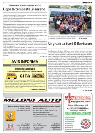 18 
Storia di vita: quando il cancro mi colpì 
Dopo la tempesta..il sereno 
AVIS INFORMA 
Meloni Auto - Vendita Auto 
nuove ed usate 
di tutte le marche 
Un grazie da Sport & Ben-Essere 
Fratelli Meloni - Centro Revisioni 
Revisione vetture 
ed autocarri in sede fino a 35 q 
Revisione ciclomotori 
Prova sospensioni gratuita 
Autorizzazione Ministeriale n° 51 del 22/09/2005 
Via A. Negri, 2 
42017 Novellara (RE) 
Tel. 0522 654254 
Fax 0522 756377 
Via A. Negri, 4 
42017 Novellara (RE) 
Tel. 0522 756662 
0522 651237 
Autofficina 
Autodiagnosi 
Climatizzatori 
Elettrauto 
Ruspaggiari Dott. Stefano 
Galleria dei Cooperatori 13/2 
(Centro Commerciale Coop) 
Novellara tel./fax 0522/652058 
email: ruspa.s@libero.it 
• Erboristeria 
• Veterinari 
• Omeopatia 
• Infanzia 
• Sanitaria 
• Cosmesi 
• Servizi alla persona 
Associazioni volontari italiani sangue 
RINGRAZIAMENTO 
L’Avis ringrazia Becchi Pietro per l’offerta ricevuta. 
G I TA 
L’AVIS NOVELLARA ha organizzato una gita a PERUGIA per domenica 26 
ottobre 2014 in occasione di EUROCHOCOLATE l’importante manifesta-zione 
annuale dedicata alla cultura del cioccolato che si articola in una serie 
di eventi il principale dei quali si svolge proprio a Perugia. 
Ci si può iscrivere in sede fino alla disponibilità di posti, dalle 9.30 alle 11.30 
nelle giornate di giovedì e sabato. 
Il Segretario Piero Ghidini 
Una giornata meravigliosa passata a Milano Marittima per festeggiare il compleanno 
di una super donna e tata! TANTI AUGURI MANU! le tue amiche 
“Quando tutto è iniziato la prima cosa che ho pensato è stata: perchè proprio a 
me? È un pensiero che hanno in tanti”. 
Io già di mio sono una persona che in ogni situazione vedo il lato positivo. Quindi 
mi sono detta “ok”, tocca a me! 
Cominciare questa avventura è stata dura, ma vedevo sempre il bicchiere mezzo 
pieno. 
Questa esperienza mi ha cambiato la vita, nel vero senso della parola, guardi tutto 
quello che ti circonda con occhi diversi, dai valore alle cose e vedi realmente chi 
ti vuole bene e combatte per stare al tuo fianco. 
È vero che ognuno reagisce diversamente... 
La cosa più importante è stata avere vicino la mia famiglia: mio marito è stato 
fantastico come la mia bambina. Entrambi mi facevano sentire unica e bella. 
Ormai sono passati 4 anni, ma tranquilla non lo sei mai...! 
Un’altra cosa che mi ha aiutato molto è cercare il più è possibile di fare una vita 
normale anche se non è per niente facile, ma è importantissimo. 
Appena stavo meglio andavo al lavoro, esso ti gratifica tanto. 
La vita è troppo bella, troppo corta e imprevedibile per perdere tempo a pian-gersi 
addosso. In queste poche righe c’è un invito a non cadere nella paura e 
nella disperazione, a non farsene sopraffare, a parlarne, a non sentirsi soli, a 
saper ricevere aiuto, a saper che tutto si può affrontare, anche quello che prima 
sembrava impossibile. 
Grazie alla malattia ho rafforzato gli affetti, ho stabilito una scala di valori più forte 
e radicata. Fondamentale in questo percorso è stato il sostegno dei medici, degli 
infermieri e della mia famiglia che mi hanno sempre sostenuto. 
Ricorda...il tempo non è nelle nostre mani, il modo di vivere si! 
“Nelle profondità dell’inverno ho imparato alla fine che dentro di me c’è un’estate 
invincibile.” 
Paola Garuti 
Con l’autunno alle porte dobbiamo ormai salutare un’estate che lascia 
dentro di noi i ricordi di vacanze, di risate, di serate passate in compagnia, 
della gioia di veder riapparire il sole quando finalmente la pioggia se ne an-dava 
e, soprattutto, l’entusiasmo che nasce dal vivere e realizzare insieme 
un evento che per tutti noi è stato qualcosa di più di una semplice festa. 
Anche quest’anno Sport & Ben-Essere si è rivelato un’occasione di incontro 
e divertimento. In noi resteranno le parole delle persone che hanno con-diviso 
con noi i loro pensieri e la loro vita di relazione. Giuseppe Dossetti, 
Annamaria Marzi, Franco Floris e le associazioni del territorio novellarese, 
hanno ricordato a tutti l’importanza di rimettere l’altro al centro come uomo 
e hanno testimoniato con la loro vita e con esempi concreti perché valga 
veramente la pena spendersi tra difficoltà e bellezze di vivere con e per 
l’altro. Il sole poi ci ha sempre sorriso il 4-5-6 luglio! Giorni di svago e di 
festa che hanno visto in piazza tanti ragazzi sfidarsi in tornei sportivi, tra 
i quali la novità del Bossaball che ha riscontrato un grande successo tra 
i partecipanti! E per concludere queste giornate così intense e ricche, ci 
siamo fatti trasportare e coinvolgere da un po’ di buona musica dal vivo, 
grazie ai Borghi Bros, i Discoinferno e Jhonny B. Questi saranno i ricordi 
che ci scalderanno il cuore in queste prime giornate autunnali, insieme 
all’affetto che ci avete trasmesso nell’essere stati parte di questo piccolo 
grande evento, dandogli vita. Vi salutiamo ringraziando tutti coloro che 
hanno contribuito in ogni modo alla realizzazione di Sport & Ben-Essere, 
dandoci fiducia e credendo nel nostro progetto. 
Lo staff di S&B 
 