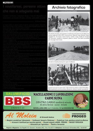 19 
I novellaresi, persone attive 
che non si adagiano mai 
I portici, la Rocca, i volontari Auser, il Circolo Ricreativo, le 
ricamatrici, un mondo di varia, colorata, splendida umanità. 
di Silvana Selogna 
In tempo di fiera, la piazza è piena di giostre, giochi per ragazzi, bancarelle. 
Quest’anno il tempo è stato clemente, ci ha permesso di godere quasi a pieno di 
questo periodo. Sono occasioni queste che fanno 
incontrare nello stesso luogo tutte le generazioni, conoscenti che nel tempo si 
sono trasferiti altrove , ma 
che nelle occasioni particolari ci fanno visita. C’è tanta confusione ma tanto calore 
umano e poi, permettetemi di dirlo, il nostro paese è bello, ben curato, accogliente. 
Forse sono io che lo vedo così perché mi piace abitarci, ma credo sia opinione 
condivisibile in quanto i portici, la rocca, lo stile gonzaghesco che lo 
contraddistingue crea una cornice unica. E che dire dei novellaresi, persone attive, 
che non si adagiano mai, 
ognuno si esprime e crea nel settore che più lo attira, le mostre più svariate 
sono state allestite un po’ dappertutto. Nel salone del circolo ricreativo, signori e 
signore,amatori di quest’arte (la fotografìa) si sono 
espressi nel cogliere dalla natura i momenti più belli, interessanti e li hanno 
immortalati in immagini che hanno tappezzato le pareti del salone creando un 
collage di paesaggi variegati. 
Ancora una volta le ricamatrici del circolo hanno stupito con i loro capolavori, 
erano esposti all’interno della 
rocca, nella sala del fico, ambientazione prestigiosa che ha richiamato tanti visi-tatori 
che hanno potuto ammirare una raccolta di capolavori di altissima qualità. 
Questo gruppo si è meritato appieno il successo 
della propria esposizione perché si è impegnato durante tutto l’anno per realizzare 
manifatture prestigiose. La qualità delle loro opere cresce di anno in anno perché 
l’obiettivo è quello di migliorare sempre di più e affinare abilità artistiche e manuali 
quindi ci aspettiamo altre meraviglie il prossimo anno! 
Un lavoro altrettanto importante è stato quello dei volontari del gruppo Auser. 
Quando all’inizio dell’anno 
hanno lanciato la sfida di riaprire il museo della civiltà contadina hanno stupito 
tutti per il coraggio dimostrato. Avventurarsi nei sotterranei della rocca, nel buio, 
nella polvere, mettersi a litigare con i tarli che venivano via via sfrattati dai mobili 
e dagli arredi accatastati da tempo è sembrata una operazione davvero molto 
coraggiosa, ma la caparbietà e la costanza ha premiato l‘impegno infatti il risultato 
è stato straordinario, veramente meritevole di plauso anche se la convinzione è 
che questo lavoro sia solo all’inizio. Tanti altri recuperi infatti verranno effettuati 
per continuare a salvarguardare il patrimonio di una 
cultura che ormai è scomparsa lasciando però vivi i suoi importanti valori e 
insegnamenti. 
I novellaresi del resto sono persone concrete e sensibili con ricchezze interiori 
profonde che non vengono 
normalmente ostentate ma che all’occorrenza si traducono in esempi di creatività 
e fantasia come queste 
mostre sanno trasmettere e raccontare. 
Archivio fotografico 
a cura di Giovanni Franzoni 
Una decina di operai, dei quaranta occupati per esecuzione di via della Costi-tuzione 
negli anni 1954-1955. Si riconoscono: Mazzoli, Carpi, Nicolini, Faietti, 
Spaggiari ecc. Da notare i mezzi d’opera: carriola, vanga, badile per stendere 
nel cassonetto stradale la simpatica, ghiaia in natura. Una fatica incredibile 
per una paga assai scarsa. 
Un tratto di strada pronta per le opere di rifinitura. 
I potenti mezzi per le opere d’arte. Sullo sfondo la cantina sociale di Novellara. 
Sulla impalcatura si riconosce James Bertazzoni, all’epoca operaio specializzato. 
SALUMIFICIO Macellazione e lavorazione 
carne suina 
Centro Carni vendita al minuto 
di carni bovine - suine - avicole 
di Bartoli & C. snc NOVELLARA (RE) via C.Colombo, 84 tel.0522/654166 
Al Molein di Grisendi Andrea 
Mortadella 
al Tartufo 
CONCESSIONARIO 
PROGEO 
E Mangimi e prodotti per l’allevamento E Fertilizzanti, Sementi e Fitofarmaci E Prodotti per l’orto, giardinoe animali da affezione 
E Accessori e lubrificanti per macchine agricole E Ricambi originali LANDINI - PERKINS E MASSEY FERGUSON 
E Attrezzature per l’agricoltura E Plastice e ferramenta 
Negozio e Magazzino: Via Pelgreffi, 9 S. Giovanni - Novellara (RE) - Tel. e Fax 657111 Abitazione: Via Einaudi, 49 Novellara (RE) - Tel.661897 
 