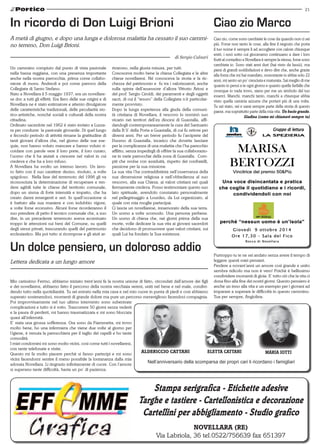 21 
In ricordo di Don Luigi Brioni 
A metà di giugno, e dopo una lunga e dolorosa malattia ha cessato il suo cammi-no 
terreno, Don Luigi Brioni. 
Un dolce pensiero, un doloroso addio 
Lettera dedicata a un lungo amore 
di Marco Faietti 
di Sergio Calzari 
Ciao zio Marco 
aldericcio cattani maria iotti 
Stampa serigrafica - Etichette adesive 
Targhe e tastiere - Cartellonistica e decorazione 
Cartellini per abbigliamento - Studio grafico 
Novellara (RE) 
Via Labriola, 36 tel.0522/756639 fax 651397 
Un cammino compiuto dal punto di vista pastorale 
nella bassa reggiana, con una presenza importante 
anche nella nostra parrocchia, prima come collabo-ratore 
di mons. Andreoli e poi come parroco della 
Collegiata di Santo Stefano. 
Nato a Novellara il 5 maggio 1937, era un novellare-se 
doc a tutti gli effetti. Era fiero delle sue origini e di 
Novellara ne è stato estimatore e attento divulgatore 
delle caratteristiche tradizionali, delle peculiarità sto-rico- 
artistiche, nonché sociali e culturali della nostra 
cittadina. 
Ordinato sacerdote nel 1962 è stato inviato a Luzza-ra 
per condurre la pastorale giovanile. Di quel lungo 
e fecondo periodo di attività rimane la gratitudine di 
tanti giovani d’allora che, nel giorno delle sue ese-quie, 
non hanno voluto mancare e hanno voluto ri-cordare 
con parole vere il loro prete, il loro curato, 
l’uomo che li ha aiutati a crescere nel valori in cui 
credeva e che ha a loro infuso. 
A Novellara ha svolto un intenso lavoro. Un lavo-ro 
fatto con il suo carattere deciso, risoluto, a volte 
spigoloso. Nella fase del terremoto del 1996 gli va 
riconosciuta la determinazione di recuperare e ren-dere 
agibili tutte le chiese del territorio comunale, 
dopo un sisma di forte intensità e impatto, che ha 
creato danni emergenti e seri. In quell’occasione si 
è battuto alla sua maniera e con indubbio vigore, 
a volte forse eccessivo. Alcuni forse ricorderanno il 
suo prendere di petto il tecnico comunale che, a suo 
dire, in un precedente terremoto aveva accentuato 
troppo le attenzioni sui beni del Comune, su quelli 
degli stessi privati, trascurando quelli del patrimonio 
ecclesiastico. Ma poi tutto si ricompose e gli aiuti ar-rivarono, 
nella giusta misura, per tutti. 
Conosceva molto bene la chiesa Collegiata e le altre 
chiese novellaresi. Né conosceva la storia e la ric-chezza 
del patrimonio e fu tra i valorizzatori, anche 
sulla spinta dell’assessore d’allora Vittorio Ariosi e 
del prof. Sergio Ciroldi, dei paramenti e degli oggetti 
sacri, di cui il “tesoro” della Collegiata n’è particolar-mente 
provvisto. 
Dopo la lunga esperienza alla giuda della comuni-tà 
cristiana di Novellara, il vescovo lo nominò suo 
vicario nei territori dell’ex diocesi di Guastalla, affi-dandogli 
contemporaneamente la cura del Santuario 
della B.V. della Porta a Guastalla, di cui fu rettore per 
diversi anni. Per un breve periodo fu l’arciprete del 
Duomo di Guastalla, incarico che dovette lasciare 
per la complicanza di una malattia che l’ha parecchio 
afflitto, senza impedirgli di offrire la sua collaborazio-ne 
in varie parrocchie della zona di Guastalla. Com-piti 
che svolse con assiduità, rispetto dei confratelli, 
passione per la sua missione. 
La sua vita l’ha contraddistinta nell’osservanza della 
sua dimensione religiosa e nell’obbedienza al suo 
vescovo, alla sua Chiesa, ai valori cristiani nei quali 
fermamente credeva. Posso testimoniare questo suo 
lato spirituale, avendolo constatato personalmente 
nel pellegrinaggio a Lourdes, da Lui organizzato, al 
quale con mia moglie partecipai. 
Ci lascia un novellarese, innamorato della sua terra. 
Un uomo a volte scomodo. Una persona perbene. 
Un uomo di chiesa che, nei giorni prima della sua 
morte, volle dedicare la sua vita ai giovani sacerdoti 
che decidono di promuovere quei valori cristiani, sui 
quali Lui ha fondato la Sua esistenza. 
Mio carissimo Fermo, abbiamo iniziato trent’anni fa la nostra unione di fatto, circondati dall’amore dei figli 
e dei novellaresi, abbiamo fatto il percorso della nostra vecchiaia sereni, uniti nel bene e nel male, condivi-dendo 
tutto nella quotidianità. Tu sei entrato nella mia casa e nel mio cuore in punta di piedi e così abbiamo 
superato sostenendoci, momenti di grande dolore ma pure un percorso meraviglioso facendoci compagnia. 
Poi improvvisamente nel tuo ultimo intervento sono subentrate 
complicazioni e tutto si è rotto. Trascorrere 50 giorni senza vederti 
e la paura di perderti, mi hanno traumatizzata e mi sono bloccata 
quasi all’infermità. 
E’ stata una grossa sofferenza. Ora sono da Fiammetta, mi trovo 
molto bene, ho una infermiera che viene due volte al giorno per 
l’igiene, è venuta la parrucchiera per il taglio dei capelli e ho tante 
comodità. 
I miei condomini mi sono molto vicini, così come tutti i novellaresi, 
con tante telefonate e visite. 
Questo mi fa molto piacere perchè si fanno partecipi e mi sono 
vicini facendomi sentire il meno possibile la lontananza dalla mia 
adorata Novellara. Li ringrazio infinitamente di cuore. Con l’amore 
si superano tante difficoltà, basta un po’ di pazienza. 
Ciao zio, come sono cambiate le cose da quando non ci sei 
più. Forse non tanto le cose, alla fine il negozio che porta 
il tuo nome è sempre lì ad accogliere con calore chiunque 
entri, i noci sotto cui giocavamo continuano a dare i loro 
frutti al contadino e Novellara è sempre la stessa, forse sono 
cambiata io. Sono stati anni duri (hai visto da lassù), ma 
pieni di grandi soddisfazioni e devo dire che, anche grazie 
alla forza che mi hai mandato, nonostante io abbia solo 22 
anni, mi sento un po’ cresciuta e maturata. Sai meglio di me 
quanto io pensi a te ogni giorno e quanto quelle farfalle che 
ovunque io vada trovo, siano per me un simbolo del tuo 
esserci. Manchi, manchi tanto, manchi a chiunque abbia 
visto quella camicia azzurra che portavi più di una volta. 
Tu sei stato, sei e sarai sempre parte della storia di questo 
paese, ma soprattutto parte della mia vita. Un bacio grande. 
Giadina (come mi chiamavi sempre tu) 
Purtroppo tu te ne sei andato senza avere il tempo di 
leggere questi miei pensieri. 
Perdere a novant’anni un amore così grande e unito 
sembra ridicolo ma non è vero! Poichè è bellissimo 
condividere momenti di gioia. E’ tutto ciò che la vita ci 
dona fino alla fine dei nostri giorni. Questo pensiero è 
anche un inno alla vita e un esempio per i giovani ad 
imparare a superare le difficoltà in questo cammino. 
Tua per sempre, Angiolina. 
eletta cattani 
Nell’anniversario della scomparsa dei propri cari li ricordano i famigliari 
 
