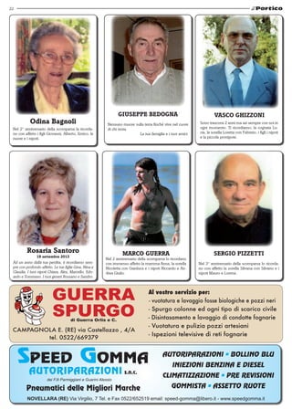 22 
Odina Bagnoli 
Nel 2° anniversario della scomparsa la ricorda-no 
con affetto i figli Giovanni, Alberto, Enrico, le 
nuore e i nipoti. 
Giuseppe Bedogna 
Nessuno muore sulla terra finchè vive nel cuore 
di chi resta. 
La tua famiglia e i tuoi amici. 
Marco Guerra 
Nel 2 anniversario della scomparsa lo ricordano 
con immenso affetto la mamma Anna, la sorella 
Nicoletta con Gianluca e i nipoti Riccardo e An-drea 
Giulio. 
Rosaria Santoro 
19 settembre 2013 
Ad un anno dalla tua perdita, ti ricordiamo sem-pre 
con profondo affetto. Le tue figlie Gina, Nina e 
Claudia. I tuoi nipoti Chiara, Alex, Marcello, Edo-ardo 
e Tommaso. I tuoi generi Rossano e Sandro. 
AUTORIPARAZIONI s.n.c. 
dei F.lli Parmiggiani e Guarini Alessio 
vasco ghizzoni 
Sono trascorsi 2 anni ma sei sempre con noi in 
ogni momento. Ti ricordiamo, la cognata Lu-cia, 
la sorella Loretta con Fabrizio, i figli i nipoti 
e la piccola pronipote. 
Sergio Pizzetti 
Nel 3° anniversario della scomparsa lo ricorda-no 
con affetto la sorella Silvana con Silvano e i 
nipoti Mauro e Lorena. 
AUTORIPARAZIONI • BOLLINO BLU 
INIEZIONI BENZINA E DIESEL 
CLIMATIZZAZIONE • PRE REVISIONI 
GOMMISTA • ASSETTO RUOTE 
Pneumatici delle Migliori Marche 
NOVELLARA (RE) Via Virgilio, 7 Tel. e Fax 0522/652519 email: speed-gomma@libero.it - www.speedgomma.it 
 