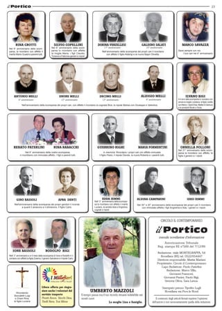 23 
adinor ervzeeills gadilno aailst 
17° anniversario 10° anniversario 
Alessio melli 
4° anniversario 
MARCO SAVAZA 
Sarai sempre con noi. 
I tuoi cari nel 4° anniversario 
geinorru irghi maair formeiinnt aellnor fillnoo 
Aldina camparini 
Nel 30° e 20° anniversario della scomparsa dei propri cari li ricordano 
con immutato affetto i figli Angiolina e Ada, i generi e i nipoti. 
CIRCOLO IL CONTEMPORANEO 
mensile novellarese d'informazione 
Autorizzazione Tribunale 
Reg. stampa RE nº589 del 7/12/89 
Redazione: viale MONTEGRAPPA, 54 
Novellara (RE) tel. 0522/654447 
Direttore responsabile: Mattia Mariani 
Proprietario: Circolo il Contemporaneo 
Capo Redattore: Paolo Paterlini 
Redazione: Marco Villa, 
Giovanni Franzoni, 
Giovanni Panini, Paolo Bigi, 
Simone Oliva, Sara Lanza. 
Stampato presso Tipolito Lugli 
Novellara via Prov.le Nord 
Il contenuto degli articoli firmati esprime l'opinione 
dell'autore e non necessariamente quella della redazione. 
RINA CROTTI 
Nel 9° anniversario della scom-parsa, 
la ricordano con affetto il 
marito Mario Gualdi e parenti tutti. 
Silvio Copellini 
Nel 6° anniversario della scom-parsa 
lo ricordano con affetto 
la moglie Maria, i figli Claudio, 
Tiziana e Fabrizia generi e nipoti. 
Ainnoot meill eenor meill cdeimo meill 
6° anniversario 13° anniversario 13° anniversario 
Nell’anniversario della scomparsa dei propri cari, con affetto li ricordano la cognata Bice, la nipote Marisa con Giuseppe e Valentina. 
ilvano bigi 
A 4 anni dalla scomparsa lo ricordano con 
amore la moglie Loredana, la figlia Loretta 
con Marco, i nipoti Elisa, Matteo e Gianluca 
e le pronipoti Nicole e Giulia. 
In memoria. Ricordano i propri cari con affetto immutato 
il figlio Paolo, il nipote Davide, la nuora Roberta e i parenti tutti. 
Nel 21° anniversario della scom-parsa 
la ricordano con affetto, la 
figlia il genero e i nipoti. 
Nell’anniversario della scomparsa dei propri cari li ricordano 
con affetto il figlio Alderigi e la nuora Bagni Olivetta. 
aenort aeiilnprt ainr aabcchir 
Nel 6° anniversario della vostra scomparsa, 
vi ricordiamo con immutato affetto. I figli e parenti tutti. 
gino abiloss EDDA IEMI 
Nell'anniversario della scomparsa dei propri genitori li ricorda 
Umberto Mazzoli 
Il tempo passa ma il tuo ricordo rimane indelebile nei 
nostri cuori 
La moglie Lina e famiglie. 
ideo iemmi 
Nell’ 3° anniversario della scompar-sa 
la ricordano con affetto il marito 
Luciano, le sorella Ada e Angiolina, 
cognati e nipoti. 
afra denti 
a quanti li amarono e li stimarono, il figlio Carlo. 
Ione Bassoli 
Rodolfo Bigi 
Nell’ 3° anniversario e a 4 mesi dalla scomparsa di Ione e Rodolfo li ri-cordano 
con affetto la figlia Zulema, il genero Salvatore e il nipote Carlo. 
Ricordando 
Boccaletti Luigi 
e Zinani Rina, 
la figlia Luciana 
Libera offerta per ringra-ziare 
anche i volontari del 
servizio trasporto 
Pivetti Amos, Vecchi Dina, 
Tirelli Nera, Tosi Mirna 
 