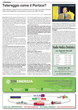 3 
Telereggio come il Portico? 
Mattia Mariani ci parla di come è cambiata la sua vita dopo la nomina a direttore 
della storica televisione e di quale deve essere il ruolo delle TV locali. 
Mattia Mariani 46 anni, persona che certamente non 
ha bisogno di presentazioni, ha da poco assunto la 
carica di direttore del Portico e marginalmente anche 
quella di direttore operativo di Telereggio, Radioreggio 
e degli altri due canali collegati: RECS e YouTV. Ab-biamo 
deciso di fare due chiacchiere con lui riguardo 
questo incarico secondario... 
Scherzi a parte il nostro concittadino diventa respon-sabile 
di una delle più antiche televisioni private d’Ita-lia, 
la prima nella nostra provincia, in un momento 
certamente non facile per l’azienda che patisce la crisi 
economica e i cambiamenti nel mondo dell’informa-zione. 
Sostituisce lo storico direttore Paolo Bonacini, 
un passaggio di consegne che alcuni osservatori 
considerano qualcosa di più che un ricambio gene-razionale 
ma un momento di ripensamento del ruolo 
della televisione reggiana. 
La scelta di Bonacini, concordata con la proprietà - 
racconta Mattia- ci ha sinceramente scombussolati, 
è come nelle famiglie tradizionali con il patriarca che 
dice ai figli, io passo, ora tocca a voi. La cosa ha 
avuto un impatto emotivo su tutti quelli che lavorano 
a Telereggio. 
E su di te in particolare quale impatto ha avuto? 
Devastante, la mia vita è stravolta: non è tanto una 
questione di orari, di mansioni o di impegni nuovi, 
quello che è «pesa» è la consapevolezza che il be-nessere, 
la sicurezza e la felicità delle persone che 
lavorano nell’azienda dipendono dalle scelte che farò. 
Quante sono le persone che lavorano a Telereggio? 
Attualmente sono 29 dipendenti e 20 collaboratori, il 
numero può cambiare dai periodi, oltre a Telereggio 
lavorano nei programmi di Radioreggio e nei due ca-nali 
specializzati del digitale terrestre. A questo propo-sito 
va ricordato che il DTT che fu propagandato come 
un’occasione per le piccole TV non si è rivelato tale, 
probabilmente è stato utile solo per i grossi network. 
Visto che parliamo di nuove tecnologie è innegabile 
che internet ha trasformato il modo di fare informa-zione 
mettendo in crisi i media tradizionali. 
Su questo rifletto ogni giorno. Credo che sia importan-te 
ragionare per piattaforme, per cui telereggio è una 
TV, ma anche un sito internet e una pagina facebook 
e tutti svolgono un ruolo complementare. 
Internet è stata una rivoluzione perché ha permesso a 
tutti di comunicare e di produrre contenuti. Io penso 
di Marco Villa 
però che tra qualche anno le cose cambieranno di 
nuovo ed emergerà chi saprà fare giornalismo, cioè 
chi saprà dare un’interpretazione degli eventi in un 
dato contesto, non chi si limiterà a dare la propria opi-nione 
preconcetta, ma chi avrà il coraggio di formare 
o modificare le proprie idee dopo aver approfondito 
pubblicamente un tema. 
Però in questi ultimi anni, per via della nascita dei 
nuovi media e ovviamente della crisi, le tv specie 
quelle medio piccole, non possono più contare sulle 
stesse risorse del passato, ma se riducono la loro 
offerta si rendono meno interessanti e quindi calano 
anche gli inserzionisti pubblicitari. Come si spezza 
questo circolo vizioso? 
È ovviamente la domanda che mi tormenta quoti-dianamente. 
Negli anni ‘90 e all’inizio del 2000 si 
diceva che le piccole dovevano crescere di dimensione 
espandendosi anche nelle province vicine acquisendo 
altre emittenti. Oggi vediamo che chi ha intrapreso 
questa strada non pare soddisfatto dei risultati. 
Allora la strada è la collaborazione tra diverse TV? 
Noi abbiamo una collaborazione con TRC, Via Emilia 
TV e Tele Romagna, in questo modo il nostro segnale 
può essere visto da chi è al mare o in altre province 
vicine, però non possiamo fare certo programmi 
insieme: ai reggiani non interessano le vicende ro-magnole 
e viceversa. 
Quindi quale modello adottare? 
Non lo dico per piaggeria ma per me l’esempio è il 
Portico, che non scimmiotta i giornali nazionali e non 
ha paura di raccontare le piccole storie del paese. 
Anche le TV devono riscoprire la propria vocazione 
locale, parlare delle di ciò che avviene nei piccoli centri. 
Anche noi non dobbiamo avere paura di raccontare 
situazioni ultralocali, così come dobbiamo intervistare 
anche quelle persone che non sono conosciute ma 
che hanno qualcosa da dire e da mostrare. 
La provincia di Reggio Emilia però è stretta e lunga, 
la distanza tra Luzzara e Ligonchio, è la stessa che 
c’è tra Reggio e Piacenza (e ci vuole molto più tempo 
a percorrerla) le due località hanno poco in comune 
e probabilmente i cittadini di entrambi i paesi si 
lamentano che Telereggio non parla mai di loro. 
La nostra sfida è che nessuno dica più questa frase, 
dobbiamo coprire ogni luogo del territorio in ogni 
momento . Senza nessun snobismo, anche, per dire, 
«la sagra delle donne dalle gambe storte» è un evento 
in cui noi dobbiamo esserci, perché magari a questa 
festa lavora tutto un paese ed è una cosa importante 
per l’identità e la coesione di quel territorio. 
Quali saranno allora i mutamenti nel palinsesto di 
telereggio? 
Aumenteremo il numero dei telegiornali con sei edi-zioni 
flash al giorno in modo da dare un’informazione 
sempre più tempestiva. La rubrica economica «Dare e 
avere» sarà completamente rinnovata. La vera novità 
sarà una rubrica in cui i giovani saranno protagonisti. 
Si dice che i giovani non siano più interessati alla TV 
ma solo ad internet, secondo me è dovuto al fatto 
che sulla rete possono esprimersi ma in televisione 
no e allora noi daremo spazio e voce ai ragazzi delle 
scuole per esprimere il loro punto di vista. 
Studio Medico Dentistico 
dott. Soprani Niccolò 
odontoiatra 
Lunedì 8.30 - 19.00 
Martedì 14.30 - 19.00 
Mercoledì 8.30 - 12.00 
Giovedì 8.30 - 12.00 
Venerdì 14.30 - 19.00 
Sabato 8.30 - 12.00 
Novellara (RE) 
Viale Roma, 44/G 
(piazzetta interna ex Convento) 
tel. 0522/653811 
 