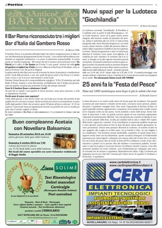 5 
Nuovi spazi per la Ludoteca 
“Giochilandia” 
La Ludoteca comunale “Giochilandia” di Novellara si 
è trasferita sotto ai portici di viale Montegrappa n. 32, 
un locale luminoso, sicuro ed in pieno centro storico 
adeguato alla funzione sociale ed educativa del servi-zio. 
Sabato 6 settembre alle ore 16.00 c’è stata la festa 
inaugurale nella vicina Piazzetta Borgonuovo con tanta 
musica, letture animate e buffet alla presenza delle au-torità 
e della Cooperativa L’OndaNova che ha in gestione 
il servizio. Questa inaugurazione è stata l’occasione per 
rilanciare la Ludoteca come spazio d’accoglienza e di 
creatività per tutti i bambini e le bambine (dai 4 ai 12 
anni), in sinergia con le altre agenzie educative presenti 
sul territorio. Da lunedì 8 settembre è entrato in pieno re-gime 
il servizio che prevede anche un aumento dei giorni 
di apertura, sempre ad accesso libero (previo possesso 
delle tessera della biblioteca): lunedì – martedì e giovedì 
dalle ore 16.00 alle 18.30 sabato dalle ore 9.30 alle 12.00. Il martedì pomeriggio sarà 
sempre dedicato a laboratori a tema. I bambini di 4 e 5 anni devono essere accompagnati 
da un adulto. Per informazioni Valeria Cocchi 329-7284582 
25 anni fa la “Festa del Pesce” 
Nata nel 1989 venticinque anni dopo è più in salute che mai. 
di Daniele Gareri 
AUTOMAZIONE INDUSTRIALE 
ASSISTENZA MACCHINE UTENSILI 
IMPIANTI ELETTRICI 
NOVELLARA(RE) Via Negri, 14-16 Tel.0522/662992-662811 
Il Bar Roma riconosciuto tra i migliori 
Bar d’Italia dal Gambero Rosso 
di Marco Villa 
Buon compleanno Acetaia 
con Novellara Balsamica 
Test Kinesiologico 
Dolori muscolari 
Cervicalgie 
(Naturopata Annalisa Goldoni) 
Fiori australiani 
42017 Novellara (RE) via Veneto, 18 tel.0522/662989 
www.erboristeriasanfrancesco.com 
di 
dr.ssa Bigliardi & dr.ssa Barill 
Tisaneria - Fiori di Bach - Fitoterapia 
Cura e igiene bimbo e mamma - Cura capelli e tinte vegetali 
Cosmesi naturale - Test intolleranze alimentari 
prodotti e novità L’Erbolario 
La festa del pesce è un evento molto atteso da buona parte dei novellaresi. Una grande 
occasione per stare insieme e rivedere vecchi amici, conoscere nuove persone, parlare, 
discutere e soprattutto mangiare bene. Aver avuto l’opportunità di lavorare al fianco di 
questi splendidi volontari, appassionati e competenti, mi ha lasciato tanto a livello umano 
ed ho imparato molto sul mio paese, vecchi aneddoti e storie d’altri tempi. Anche l’edi-zione 
di quest’anno è stato un grande successo grazie ad una macchina organizzativa 
collaudata ed estremamente efficiente. Una sola giornata per costruire ed allestire la cuci-na, 
il cuore pulsante della festa, un’altra per arredare tutta la sala e i relativi 400 coperti. 
Molti anche i ragazzi tra i volontari. Si sta consolidando un piacevole equilibrio tra giovani 
e meno giovani, perché prima di tutto la festa del pesce unisce diverse generazioni, di-verse 
provenienze, diverse teste pensanti. Momenti di confronto, di scambio di idee tra 
uno spaghetto allo scoglio ed un fritto misto, tra un brindisi e l’altro, tra una strigliata e 
un complimento. Una ricchezza umana inestimabile, soprattutto di questi tempi dove i 
rapporti sociali vanno via via indurendosi, queste occasioni rimangono di fondamentale 
importanza per creare legami e sviluppare una visione critica del mondo che ci circonda. 
Per me la festa del pesce oltre ad essere la festa del PD novellarese è molto di più. Rico-minciamo 
a parlare con le persone oltre alle etichette e connotazioni politiche, ricomin-ciamo 
a stare tra la gente e conoscere davvero chi abbiamo davanti e questa, come altre 
tantissime iniziative sul nostro territorio, sono fondamentali per sviluppare quel senso 
di comunità che da sempre ci appartiene. Riprendiamocelo allora. Colgo l’occasione per 
ringraziare ancora una volta tutti i volontari per l’ottimo lavoro di squadra! Ci rivediamo a 
Novembre, vi aspettiamo! 
Il Gambero Rosso è un’azienda editoriale leader del settore enogastronomico in Italia ed 
uno dei riferimenti per gli appassionati di tutto il mondo. I suoi simboli dell’eccellenza sono 
diventati un traguardo ambitissimo e un punto di riferimento imprescindibile. In poche 
parole un marchio di garanzia. Nel campo dei bar il massimo riconoscimento sono i Tre 
Chicchi per il caffè e le Tre Tazzine per il locale. E sono questi i simboli che nella guida 
del gambero ai migliori bar d’Italia ora sono affiancati al Bar Roma di Novellara, unico in 
tutta la Provincia e uno dei pochi in Regione. 
La guida esiste da oltre dieci anni ma solo di recente ha deciso di prendere in considerazione 
anche i locali della provincia, e non solo quelli dei grossi centri, il bar Roma vi è entrato 
l’anno scorso e ora si trova in vetta insieme a storici locali. 
Il titolare Cristian Bezzecchi è comprensibilmente orgoglioso “Il 29 e 30 settembre sarò alla 
finale di Roma, insieme a nomi famosissimi, probabilmente sarò il titolare più giovane, 
sarà una grande occasione per presentare il locale alla stampa nazionale”. 
Come fa il Gambero Rosso a selezionare i locali? 
Da quel che so manda i suoi ispettori in forma anonima, senza alcun annuncio, a volte 
su segnalazione di privati 
Perché pensi di essere stato segnalato? 
Credo abbia giocato a mio favore il fatto che nel locale puoi trovare dei prodotti di alta 
qualità che non si trovano ovunque. Anche il servizio può avere la sua importanza, il nostro 
buffet degli aperitivi, il fatto che noi siamo aperti 355 giorni all’anno a volte per 16-18 ore 
al giorno. Il personale viene poi regolarmente formato sui prodotti che sono in vendita per 
poter dare il servizio migliore al cliente. 
Se volete sostenere il Bar Roma su www.gamberosso.it c’è la possibilità di votarlo come bar 
dell’anno. 
di Sara Germani 
Domenica 28 settembre 2014 ore 15.00 
prima giornata della gara delle badesse 
Domenica 5 ottobre 2014 ore 7.00 
cottura del mosto in piazza 
ore 15.00 finali della corsa delle badesse 
Nei locali del centro specialità con aceto balsamico tradizionale 
di Reggio Emilia 
 