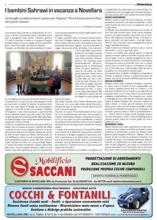 6 
I bambini Sahrawi in vacanza a Novellara 
Sei famiglie novellaresi hanno ospitato per 18 giorni i “Piccoli Ambasciatori di Pace” 
del popolo Sahrawi. 
L’associazione Jaima Sahrawi, in collaborazione con il Co-mune, 
è riuscita a promuovere anche a Novellara il pro-getto 
di accoglienza “Jaima Tenda”. L’iniziativa, giunta al 
15° anno in provincia, è rivolta ad un gruppo di bambini 
profughi Sahrawi che vivono rifugiati nel sud-ovest dell’Al-geria, 
a causa del conflitto nel Sahara occidentale. 
Il progetto, per Novellara alla prima esperienza, ha previ-sto 
l’accoglienza per due mesi di bambini Sahrawi in età 
compresa tra 8 e 12 anni, che ogni anno giungono in Italia 
per trascorrere un periodo di vacanza. Le prime tre setti-mane 
sono stati ospitati in famiglie per poi proseguire il 
soggiorno in comunità al mare o in montagna. L’obiettivo 
del soggiorno è stato di far trascorrere a questi bambini 
alcune settimane lontano dal caldo torrido del deserto, 
svolgere gli opportuni screening sanitari offerti dalla Regio-ne 
Emilia Romagna e fare scambi interculturali attraverso i 
campi estivi svolti sul territorio. 
Si tratta di un’esperienza importante nel campo della soli-darietà, 
che con l’intento di sottrarre i bambini alle difficili 
condizioni di vita cui sono soggetti, promuove la dovuta 
attenzione sul dramma che il popolo Sahrawi sta vivendo 
da oltre 40 anni, esiliato nel deserto dell’Hammada nel 
sud dell’Algeria in attesa di veder riconosciuto il proprio 
diritto all’autodeterminazione sancito dall’ Onu. Tutt’ora il 
popolo Sahrawi vive diviso tra i campi profughi Algerini 
e i territori del Sahara Occidentale occupato dall’esercito 
Marocchino. La preoccupante situazione politica di quei 
territori è già stata segnalata più volte da organizzazioni 
di Roberto Gelosini 
come Amnesty International, Human Rights Watch e Fon-dazione 
R. Kennedy. 
Il 2 luglio, in perfetto orario, la corriera è arrivata a Novel-lara, 
dove le famiglie ospitanti, in trepidante attesa, hanno 
potuto vedere i loro futuri ospiti, sei bambini di nove anni, 
provenienti dal deserto Algerino, che dopo due giorni di 
viaggio, alla presenza anche del Sindaco, sono stati accol-ti 
nel cortile della nostra Rocca. 
Davanti ad una frugale merenda 
sono iniziate le presentazioni da 
parte della presidente dell’asso-ciazione, 
ma soprattutto grazie 
all’intermediazione dell’accom-pagnatore 
July, la fondamentale 
risorsa di questa esperienza, il 
quale ha con poche ma chiare 
parole presentato i bimbi alle sei 
famiglie che hanno voluto aprire 
la porta della loro casa a que-sti 
piccoli ospiti. Bambini che si 
sono messi in viaggio, lasciando 
i loro cari, per diventare “Piccoli 
Ambasciatori di Pace” e porta-re 
una reale testimonianza delle 
loro difficoltà di popolo che vive 
da rifugiati in campi profughi nel 
deserto del Sahara. 
Zein, Nadia, Hamadi, Chaur, Nayem, Mueilemnin, questi 
i lori nomi, sono scesi dalla corriera alcuni frastornati o 
intimoriti altri pieni di curiosità ed accolti dall’emozione di 
nuovi e provvisori genitori. 
L’incontro con questi “Piccoli Ambasciatori di Pace” porta 
con sé un arricchimento per tutti coloro che ne vengono a 
contatto; l’interscambio culturale e il patrimonio che trasci-na 
con sé non hanno un valore quantificabile, si tratta di 
un’esperienza molto profonda, intensa e ricca di significati 
relazionali, sia per chi ospita sia per i bambini che vengono 
ospitati. 
I 18 giorni di permanenza presso la comunità novellarese 
sono trascorsi tra le attività del campo-giochi comunale e 
la vita presso le famiglie accoglienti, le quali hanno arric-chito 
la permanenza ai sei bimbi anche con incontri tra 
loro in piccoli incontri conviviali, visite a nostre particolarità 
territoriali, come gli allevamenti di bovini, di cavalli, la vi-sita 
al fiume Po, l’esperienza del circo e tante altre piccole 
opportunità di incontro. 
La comunità novellarese ha completato l’accoglienza con 
l’ospitalità della Casa della Carità nei confronti di July e un 
coordinamento tra vari soggetti per la fornitura del pasto, 
del campo-giochi, altre visite mediche ed incontri pubblici. 
Elena e Alessandro 
Abbiamo aperto la porta di casa ad Hamadi, un bimbo 
proveniente dal deserto del Sahara Occidentale e subito 
anche la porta del nostro cuore si è spalancata verso un 
mondo nuovo. 
La difficoltà nel comprendersi realmente non c’è stata. Ci 
sono stati tanti momenti, gesti, sorrisi, parole variopinte, 
parole in una lingua inventata, tutta nostra, che ad ascol-tarla 
a volte sorgevano spontanee le risate. C’era tanta vo-glia 
di conoscersi e di stare insieme. I miei figli, Diego e 
Fabio di 7 anni, sono stati i veri accompagnatori in questo 
viaggio nell’aridità del deserto. 
Perché il deserto con Hamadi è arrivato in casa e c’era da 
attraversarlo....con lui, mano nella mano. 
Il deserto era visibile nello sguardo gioioso di Hamadi 
quando si lasciava cullare tra le bolle di sapone nella va-sca 
da bagno, come un sapiente navigatore dei mari, o 
quando in piscina, noncurante del pericolo, si immergeva 
sott’acqua per vedere in profondità cosa c’era, in questo 
mondo nuovo. E come l’acqua in un recipiente si è adat-tato 
ai ritmi della casa e della famiglia, della vita che lo 
accoglieva, con occhi pieni di curiosità e gioia. 
Uno sguardo pieno di dignità, d’intelligenza e di gentilezza 
d’animo, di sapienza e amore, lo sguardo del popolo del 
deserto, che lascerà un ricordo indelebile nella nostra vita. 
Cecilia e Roberto 
Abbiamo accolto Chaur creatura vulnerabile e spaventa-ta, 
chiusa come un bocciolo di rosa, impenetrabile...ma 
con tempo e pazienza questo fiore si è schiuso e ci ha 
permesso di entrare nel suo mondo non invadendolo ma 
facendolo anche un po’ nostro. Chaur è una bimba dolce, 
intelligente e giocherellona, ci ha insegnato tanto, vedere 
la meraviglia nei suoi occhi davanti al rubinetto dell’acqua 
quando le abbiamo spiegato che: “qua puoi scegliere tra 
calda e fredda”, o al circo, gli occhi sbarrati e le bocche 
aperte quasi a volersi riempire di tanta meraviglia e vedere 
questi bimbi condividere la merenda con i compagni e che 
se hanno qualcosa prima lo offrono spontaneamente a 
te.... Tutte le certezze di questo mondo materiale vengono 
messe in discussione e anche l’ ostacolo della lingua viene 
superato quando capisci che in fondo quello che conta è 
parlarsi col cuore. 
Nazzarena e Enzo 
Nadia è stata la nostra ospite, già all’arrivo si è capito subi-to 
qual era il suo carattere, una bimba esuberante, curiosa, 
desiderosa di sperimentare, al punto che durante i primi 
giorni era quasi incapace di fermarsi e riflettere, tanto era 
eccitata di tutte le novità che la stavano investendo. Con 
il passare del tempo, con la parziale saturazione della sua 
curiosità, con l’applicazione di semplici regole, con il ten-tativo 
di dare spiegazioni, per quanto la comunicazione 
potesse permettere e con l’aiuto anche del suo educatore 
July, siamo riusciti a trovare un equilibrio più sereno e pro- 
S.Giovanni di Novellara (RE) via Provinciale Sud, 45 tel.0522657123 - fax 657735 email: info@arredamentisaccani.it 
nuova CARROZZERIA multimarca - SOCCORSO auto 
Assistenza ricambi usati - Sostit. e riparazione oscuramento vetri 
s.n.c. 
Rinnovo fanali senza sostituzione - Riverniciatura moto nuove e d’epoca 
Gestione e disbrigo pratiche assicurative 
SOCCORSO grATIS 
per auto in riparazione 
NOVELLARA (RE) via E. Mattei, 8/10/12 tel. e fax 654965 cell.347/5068015 - 339/7305543 email: cocchifontanilicarrozzeria@teletu.it 
 