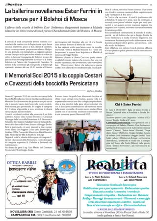 11
STUDIO DI FISIOTERAPIA E RIABILITAZIONE
Dott. in Ft. Orlandi Francesco
cell. 349/4776895
Valutazione funzionale fisioterapica
Riabilitazione pre e post operatoria - Rieducazione sportiva
Ginnastica medica / correttiva / vertebrale
Terapia manuale ortopedica - Rieducazione sec. Mckenzie
Rolfing - Massaggi decontratturanti - Ultrasuoni a massaggio
Tecar-diatermica capacitativa-resistiva - Ionoforesi
Tens ed elettroterapia antalgica - Elettrostimolazione
Si riceve solo su appuntamento
Lo studio si trova a Novellara (RE) in Piazza Unità d’Italia 30
(nella galleria a fianco bar Roma).
Dott. in Ft. Pietri Federico
cell. 338/9702813
NOVELLARA (RE) Corso Garibaldi, 21 tel. 654658
CAMPAGNOLA EM. (RE) P.zza Roma tel. 669883
Il periodo di studi comprende diverse materie a co-
minciare dal mattino con la lingua russa e poi danza
classica, repertorio, passo a due, danza di carattere,
danza contemporanea, preparazione atletica. Malgra-
do una giornata così impegnativa le ragazze sognano
trovare il tempo anche per andare a teatro a vedere da
vicino la famosa Compagnia del Bolshoi in uno dei
palcoscenici dove regolarmente si esibisce o al Teatro
Bolshoi o al Palazzo dei Congressi del Cremlino. Si
tratterà di far combinare gli orari perché al Bolshoi gli
spettacoli iniziano alle ore 18,30 mentre al Palazzo
dei Congressi del Cremlino alle ore 19 e la Scuola
dista diverse fermate di Metrò dal centro.
Le due ragazze scelte quest’anno sono la novella-
rese Ester Ferrini e Michela Mazzoni di 17 anni che
frequentano la quarta liceo linguistico al Matilde di
Canossa di Reggio Emilia.
Abbiamo chiesto a Liliana Cosi con quale criterio
sceglie le fortunate ragazze che possono fare una così
ambita esperienza, che ovviamente, tutte vorrebbero
fare. “Diversi sono i fattori che inducono a questa
scelta e non ultimo il loro rendimento alla Scuola pub-
La ballerina novellarese Ester Ferrini in
partenza per il Bolshoi di Mosca
L’allieva della scuola di balletto Cosi- Stefanescu frequenterà insieme a Michela
Mazzoni un intero mese di studi presso l’Accademia di Stato del Bolshoi di Mosca.
Chi è Ester Ferrini
E’ nata il 14/04/1997, figlia di Marco Ferrini e
Maura Cantarelli abita a Novellara in Strada Re-
atino 2.
Studente presso Liceo Linguistico “Matilde di Ca-
nossa” Reggio Emilia al 4° anno.
Curriculum professionale: vari spettacoli con la
compagnia di Balletto Classico Cosi-Stefanescu,
spettacoli di fine anno con il “Laboratorio danza e
teatro “(Cesena), “Aulos danza” (Rimini), “Carpe
diem Dance” (Fabbrico, Reggio Emilia), Scuola
di balletto Cosi-Stefanescu (Reggio Emilia) Tulsa
ballet school (Oklahoma),Ibstage performance
(Barcellona), spettacolo in Scala con la compa-
gnia del Teatro alla Scala (Milano) nella produ-
zione “Trittico Novecento”, più vari concorsi in-
ternazionali.
blica di cultura perché la forzata assenza di un mese
non dovrà in nessuna maniera influire negativamente
sulla valutazione di fine anno”.
La Cosi sa che un mese di studi è pochissimo (lei
al Bolshoi c’è stata per 4 anni e poi ha continuato a
tornarvi come prima ballerina ospite per tanti spet-
tacolo) e per questo occorre mandare ragazze che
sappiano non esaltarsi, ma trarne coscienziosamente
il massimo profitto.
Non si tratterà di cambiamento di metodo di studio,
perché sia al Bolshoi che qui a Reggio Emilia da
Cosi e Stefanescu si studia il metodo Vaganova, ma
ovviamente il contesto può molto influenzare e anche
il potersi dedicare tutto il giorno, per un mese, solo
allo studio del balletto.
Ester e Michela non vedono l’ora di atterrare a Mosca
e le temperature gelide previste non le intimoriscono
per niente!
Venerdì 23 gennaio 2015 si è conclusa sui campi della
Bocciofila Novellarese Circolo Arci la manifestazione
Memorial Soci in memoria dei giocatori non più tra noi
che in passato hanno dato lustro alla nostra società.
Nella nostra gara provinciale, 64 coppie di categoria
B-C-D divise al possibile si sono scontrate in diversi
campi di gara del circondario.
I match conclusivi svoltosi alla presenza di un folto
pubblico, hanno visto Cestari Roberto e Cavazzuti
Giuseppe della bocciofila Persicetana di S. Giovanni in
Persiceto (Bo) battere Palladini Franco e Bertarelli Ro-
berto della bocciofila Gatto Azzurro di Reggio Emilia.
Terzi a pari merito si sono piazzati le due coppie,
Viotto Mario con Reggiani Curzio della Bentivoglio di
Gualtieri (RE) e Prampolini Mauro con Maini Maurizio
della Rinascita MP filtri di Budrione di Carpi.
Degna di nota la vittoria della coppia di categoria C,
Cestari e Cavazzuti della Persicetana contro la coppia
di categoria superiore B, Palladini e Bertarelli del
Gatto Azzurro
Ha diretto la gara il sig. Ezio Medici del Comitato
Provinciale FIB di Reggio Emilia.
di Piero Ghidini
Il Memorial Soci 2015 alla coppia Cestari
e Cavazzuti della bocciofila Persicetana
Il nostro bravo fotografo Ivan Montanari che oltre ad
offrire i suoi servigi come barista, questa volta si è
superato elaborando una foto collage comprendente,
oltre ai due vincitori della gara, alcuni volontari che
con la loro opera contribuiscono all’esistenza stessa
della nostra bocciofila e il nostro nuovo sindaco Elena
Carletti che ci ha onorati, rendendo memorabile con
la sua presenza questo Memorial 2015.
 