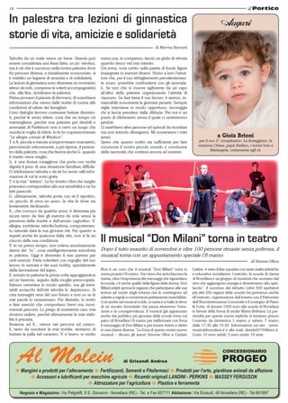 14
E Mangimi e prodotti per l’allevamento E Fertilizzanti, Sementi e Fitofarmaci E Prodotti per l’orto, giardinoe animali da affezione
E Accessori e lubrificanti per macchine agricole E Ricambi originali LANDINI - PERKINS E MASSEY FERGUSON
E Attrezzature per l’agricoltura E Plastice e ferramenta
Negozio e Magazzino: Via Pelgreffi, 9 S. Giovanni - Novellara (RE) - Tel. e Fax 657111 Abitazione: Via Einaudi, 49 Novellara (RE) - Tel.661897
Al Molein di Grisendi Andrea
CONCESSIONARIO
PROGEO
Talvolta da un male nasce un bene. Questa può
essere considerata una frase fatta, un po’ retorica,
ma è ciò che è successo nella nostra palestra dove
fra persone diverse, e inizialmente sconosciute, si
è stabilito un legame di amicizia e di solidarietà.
Le lezioni di ginnastica sono diventate un momento
atteso da tutti, comprese le solerti accompagnatrici
che, alla fine, riordinano la palestra.
Prima provano il piacere di ritrovarsi, di scambiarsi
informazioni che vanno dalle ricette di cucina alle
condizioni di salute dei famigliari.
I loro dialoghi devono contenere battute diverten-
ti, perché le sento ridere, cosa che un tempo mi
meravigliava, perché una palestra per disabili e
ammalati di Parkinson non è certo un luogo che
suscita la voglia di ridere. Io le ho soprannominate
“Le allegre comari di Windsor”.
T. e A. piccole e minute si improvvisano marciatrici,
percorrendo velocemente, a più riprese, il perime-
tro della palestra, cosa che faceva anche G. quando
il marito stava meglio.
G. è una donna coraggiosa che porta con molta
dignità il peso di una situazione familiare difficile.
Ci telefoniamo talvolta e da lei ho avuto utili infor-
mazioni di cui le sono grata.
T. è la mia “ lettrice”. Le ho fornito i libri che meglio
potevano corrispondere alla sua sensibilità e ne ha
letti parecchi.
G. ultimamente, talvolta porta con sé il nipotino,
un piccolo di circa un anno: la vita là dove sta
lentamente declinando.
E., che conosco da qualche anno, è diventata più
sicura tanto da fare gli esercizi da sola senza la
presenza della madre e dell’amato cagnolino. E’
allegra, sorridente, talvolta burlona, comportamen-
to naturale data la sua giovane età. Per quanto si
aspetti anche lei qualcosa dalla vita, non si fa un
cruccio della sua condizione.
V. in un primo tempo, non voleva assolutamente
darmi del “tu”, cosa intelligentemente introdotta
in palestra. Oggi è diventato il mio partner per
certi esercizi. Parla volentieri con orgoglio del suo
lavoro in sartoria e dei suoi hobby, specialmente
della lavorazione del legno.
E’ entrato in palestra la prima volta appoggiandosi
ad un bastone, seguito dalla moglie preoccupata.
Adesso cammina in modo spedito, ma gli inevi-
tabili acciacchi dell’età talvolta lo deprimono. Si
crea immagini nere del suo futuro e non so se le
mie parole lo rasserenano. Per distrarlo, lo invito
a fare esercizi che comportano brevi ma movi-
mentati percorsi. Lo prego di assistermi caso mai
dovessi cadere, perché ultimamente la mia stabi-
lità è precaria.
Assieme ad E., veloce nei percorsi ad ostaco-
li, tanto da suscitare la mia invidia, tentiamo di
buttare la palla nel canestro. V. è bravo, io molto
meno,ma, in compenso, lancio un grido di vittoria
quando riesco nel mio intento.
Chi entra, nota subito sulla parete di fondo figure
impegnate in esercizi diversi. Vicino a loro l’istrut-
tore che, per il suo abbigliamento prevalentemen-
te scuro, potrebbe confondersi con gli ammala-
ti. Se non che si muove agilmente da un capo
all’altro della palestra organizzando l’attività di
ciascuno. Sa fare bene il suo lavoro, è sereno, in-
stancabile nonostante le giornate pesanti. Sempre
vigile interviene in modo opportuno, incoraggia
chi si lascia prendere dalla sfiducia. Per noi è un
punto di riferimento senza il quale ci sentiremmo
perduti.
Ci sarebbero altre persone ed episodi da ricordare
ma non intendo dilungarmi. Mi scuseranno i miei
amici.
Spero che quanto scritto sia sufficiente per fare
conoscere il nostro piccolo mondo e convincere
della necessità che continui ancora ad esistere.
In palestra tra lezioni di ginnastica
storie di vita, amicizie e solidarietà
di Marisa Saccani
Auguri
a Gioia Brioni
per il suo 2° compleanno. La festeggiano, la
mamma Chiara, papà Stefano, i nonni Ivan e
Mariangela, unitamente agli zii.
Non è un caso che il musical “Don Milani” torni in
scena proprio l’8 marzo. Tra i temi che arricchiscono la
trama, oltre l’importanza dei messaggi che riguardano
la scuola, c’è anche quello della figura della donna. Don
Milani infatti sprona le ragazze che partecipano alle sue
lezioni ad uscire dagli schemi che le costringono ad
aderire a regole e convenzioni prettamente maschiliste.
Così anche nel musical si ride, si canta e si balla al ritmo
di un riscatto femminile che passa attraverso l’istru-
zione e la consapevolezza. Il musical già apprezzato
anche dal pubblico più giovane delle scuole torna sul
palco di Novellara l’8 marzo per riaffermare con forza
il messaggio di Don Milani e per essere rivisto e riletto
in una chiave diversa. “La forza di questo nostro nuovo
musical – dicono gli autori Simone Oliva e Cristian
Cattini– è stato il fare squadra con tante realtà artistiche
e educative novellaresi: l’oratorio, la scuola di danza
di Novellara e un gruppo di musicisti che suonano dal
vivo che aggiungono energia e divertimento allo spet-
tacolo”. Il successo del debutto (oltre 500 spettatori
più altri 250 ragazzi delle scuole) ha permesso anche
all’oratorio, organizzatore dell’evento con il Patrocinio
dell’Amministrazione Comunale e il sostegno di Piano
& Forte, di donare 1500 euro alla scuola di Novellara
in favore della borsa di studio Marta Beltrami. Le pre-
vendite per queste nuove repliche si terranno presso
l’oratorio da domenica 1 marzo a sabato 7 marzo
dalle 17.30 alle 19.30. Informazioni sul sito www.
musicaldonmilani.it e alla mail: davideb57@libero.it.
Costo 10 euro adulti, 5 euro under 18 anni.
Il musical “Don Milani” torna in teatro
Dopo il tutto esaurito di novembre e oltre 100 persone rimaste senza poltrona, il
musical torna con un appuntamento speciale l’8 marzo.
di Simone Oliva
 