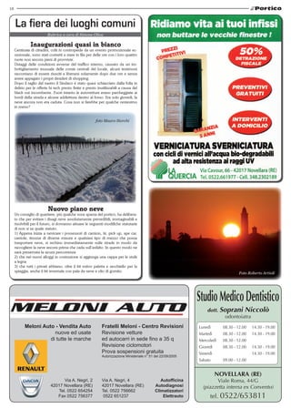 18
Meloni Auto - Vendita Auto
nuove ed usate
di tutte le marche
Fratelli Meloni - Centro Revisioni
Revisione vetture
ed autocarri in sede fino a 35 q
Revisione ciclomotori
Prova sospensioni gratuita
Autorizzazione Ministeriale n° 51 del 22/09/2005
Via A. Negri, 2
42017 Novellara (RE)
Tel. 0522 654254
Fax 0522 756377
Via A. Negri, 4
42017 Novellara (RE)
Tel. 0522 756662
0522 651237
Autofficina
Autodiagnosi
Climatizzatori
Elettrauto
Novellara (RE)
Viale Roma, 44/G
(piazzetta interna ex Convento)
tel. 0522/653811
StudioMedicoDentistico
dott. Soprani Niccolò
odontoiatra
Lunedì 	 08.30 - 12.00 	 14.30 - 19.00
Martedì 	 08.30 - 12.00	 14.30 - 19.00
Mercoledì 	 08.30 - 12.00
Giovedì 	 08.30 - 12.00 	 14.30 - 19.00
Venerdì 		 14.30 - 19.00
Sabato 	 09.00 - 12.00
Rubrica a cura di Simone Oliva
La fiera dei luoghi comuni
Inaugurazioni quasi in bianco
Centinaia di cittadini, colti in contropiede da un evento promozionale ec-
cezionale, sono stati costretti a stare in fila per delle ore con i loro quattro
ruote non ancora pieni di provviste.
Ostaggi delle condizioni avverse del traffico interno, causato da un im-
bottigliamento inusuale delle corsie centrali del locale, alcuni testimoni
raccontano di essere riusciti a liberarsi solamente dopo due ore e senza
avere appagato i propri desideri di shopping.
Dopo il taglio del nastro il Sindaco è stato quasi schiacciato dalla folla in
delirio per le offerte hi tech presto finite e presto inutilizzabili a causa del
black out incombente. Fuori intanto le autovetture erano parcheggiate ai
bordi della strada e alcune addirittura dentro al fosso. Era solo giovedì, la
neve ancora non era caduta. Cosa non si farebbe per qualche centesimo
in meno?
Nuovo piano neve
Un consiglio di quartiere, più qualche voce sparsa del portico, ha delibera-
to che per evitare i disagi neve assolutamente prevedibili, immaginabili e
risolvibili per il futuro, si dovranno attuare le seguenti modifiche statutarie
di non si sa quale statuto.
1) Appena inizia a nevicare i possessori di camion, tir, pick up, ape car,
carriole, tinozze di diverse misure e qualsiasi tipo di mezzo che possa
trasportare neve, si rechino immediatamente sulle strade in modo da
raccogliere la neve ancora prima che cada sull’asfalto. In questo modo ne
sarà preservata la sicura percorrenza
2) che nei nuovi alloggi in costruzione si aggiunga una cappa per le stufe
a legna
3) che tutti i privati abbiano, oltre il kit estivo paletta e secchiello per la
spiaggia, anche il kit invernale con pala da neve e olio di gomito.
foto Mauro Storchi
Foto Roberto Artioli
 