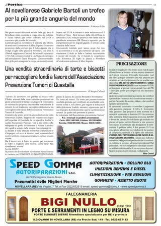 19
S.Giovanni di Novellara (RE) via Prov.le Sud, 119 - Tel. 0522-657182
FALEGNAMERIA
di Bigi Ivano
PORTE E SERRAMENTI IN LEGNO SU MISURA
PORTE BLINDATE DIERRE Rivenditore specializzato per RE e provincia
Nei giorni scorsi alla cena sociale della pro loco di
Novellara è stata mostrata la coppa vinta da Gabriele
e Sauro Bartoli per avere coltivato nel 2014 il
cocomero più grande del mondo.
L’azienda agricola novellarese è abituata alle vittorie,
da anni sono i dominatori di Miss Anguria, il concorso
promosso dalla pro loco per il frutto gigante che si
svolge a luglio nella piazza di Novellara. Due anni fa
i Bartoli raggiunsero il record del mondo superando
i 150 chili e vennero invitati a Las Vegas al convegno
dell’associazione Giant Pumpkin Commonwealth.
Non gli fu però assegnata la coppa per motivi formali.
Al novellarese Gabriele Bartoli un trofeo
per la più grande anguria del mondo
di Marco Villa
Invece nel 2014 la vittoria è stata indiscussa ed il
Trophy of Hope – Best Grower, dalla città di Hope in
Arkansas (USA), nota per essere la città natale dell’ex
presidente americano Bill Clinton e appunto, per la
competizione per le angurie giganti, è arrivato nella
cittadina della bassa.
Conoscendo Gabriele però siamo sicuri che non
si accontenterà e si sta già mettendo all’opera per
mantenere il titolo in Italia e battere nuovamente
il record del mondo. Se ci riuscirà lo scopriremo
solo domenica 26 luglio in piazza a Novellara
all’undicesima edizione di Miss Anguria.
“Sabato 20 dicembre, nei giardini di piazza Unità
D’Italia, animati dalle varie iniziative promosse nei
giorni antecedenti il Natale, un gruppo di volontarie e
di volontari ha proposto una vendita straordinaria di
dolcetti, la cui finalità era raccogliere delle risorse da
convogliare nelle cassa dell’Associazione Prevenzioni
Tumori di Guastalla.
L’iniziativa ha preso avvio da una sollecitazione della
dottoressa Scaltriti, dirigente del reparto oncologico
dell’ospedale di Guastalla, la cui specifica finalità  è
quella d’acquistare Paxman, vale a dire delle cuffie
refrigerate in grado di eliminare o ridurre la caduta
dei capelli a seguito delle terapie chemioterapiche.
La finalità è stata ritenuta meritevole d’attenzione e
d’impegno, ed ecco al lavoro i tanti volontari che il
nostro territorio copiosamente genera nel suo tessuto
sociale.
Ma il lavoro non è finito, in quanto per acquistare
le cuffie ci vogliono altre risorse. Come fare? Alla
novellarese, suvvia!
Suvvia DOVE?
Al pranzo che le volontarie e i volontari hanno messo
in cantiere per DOMENICA 22 MARZO PROSSIMO,
presso il Salone del Circolo Ricreativo Novellarese.
Un invito ad esserci. Un invito per passare insieme
una bella giornata, per contribuire ad una finalità certa-
mente nobile e, non ultimo, per seguire le indicazioni
della dottoressa Scaltriti, stimata e apprezzata per il
suo impegno di professionista e per la sua dimensione
umana. La quale sarà presente al pranzo.
Le volontarie dell’Associazione prevenzione Tumori”
P.S.: eventuali (e gradite) prenotazioni:
Carla: 0522 /661066; Cristina: 0522/654580
Patrizia: 0522/653449; Maura: 348/4164041.
Una vendita straordinaria di torte e biscotti
perraccoglierefondiafavoredell’Associazione
Prevenzione Tumori di Guastalla
di Sergio Calzari
AUTORIPARAZIONI s.n.c.
dei F.lli Parmiggiani e Guarini Alessio
Pneumatici delle Migliori Marche
NOVELLARA (RE) Via Virgilio, 7 Tel. e Fax 0522/652519 email: speed-gomma@libero.it - www.speedgomma.it
AUTORIPARAZIONI • BOLLINO BLU
INIEZIONI BENZINA E DIESEL
CLIMATIZZAZIONE • PRE REVISIONI
GOMMISTA • ASSETTO RUOTE
PRECISAZIONE
In data 30 maggio 2014 ho inviato una e-mail di auguri
di buon lavoro al sindaco e al vice-sindaco (essendosi
da 5 giorni rinnovato il Consiglio Comunale), mail
che oltre gli auguri conteneva una mia proposta per
un’attività sociale di volontariato che mi avrebbe reso
disponibile del tutto gratuitamente e senza
nessun rimborso spese (come volontario AUSER)
ad insegnare ai giovani e ai pensionati l’uso del PIN
= INPS per potere poi navigare nel sito medesimo
dell’Istituto.
Ai giovani: poter controllare la posizione dei contributi
(per verificare l’esattezza della contribuzione versata) o
per fare l’accredito del servizio militare o dei contributi
figurativi per maternità.
Ai pensionati: conoscere e controllare i pagamenti
della pensione, stampare il CUD e il frontespizio
della pensione. Tale proposta è stata accettata ed il
servizio è cominciato in dicembre 2014 in occasione
della settimana della trasparenza promossa dall’URP
a favore dei cittadini. In molti hanno già usufruito con
piacere di questo servizio.Durante la mia presenza
non manco di contribuire alla divulgazione di infor-
mazioni di pubblica utilità. A fine gennaio 2015 mi
sono giunte all’orecchio voci disdicevoli che parlano
di compenso personale e di sgarbi alle istituzioni.
Preciso che tutto quello che faccio è as-
solutamente gratuito, e se per caso individuo
inesattezze nelle posizioni pensionistiche o contributi-
ve, indirizzo le persone agli esperti previdenziali (Tali
prestazioni a me non competono e comunque occorro-
no abilitazioni informatiche di cui non posso disporre).
Quanto sopra solo per precisare, cordialmente 	
Miro Costoli
 