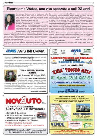 21
NOVELLARA (RE) via Prov.le Nord, 68/70 - www.novautosoncini.it
Tel. 654430 - 654231 cell. 335/6108145 - 335/6108133
CENTRO REVISIONI
AUTOVEICOLI E MOTOCICLI
- Servizio di Gommista
- Ricarica e assist. climatizzatori
- Officina riparazione autoveicoli
- Installazione impianti GPL/Metano
Vendita autovetture e autocarri
di tutte le Marche con garanzia e assistenza
AVIS INFORMA
Si comunica che sabato 7 e domenica 8 marzo 2015, presso la sede AVIS
di Novellara, ci sarà la consueta donazione di sangue.
Presentarsi dalle ore 7,30 alle 10,45 muniti di documento d’identità e codice
fiscale.
Alimenti permessi prima della donazione compresi gli esami annuali: acqua,
camomilla, caffé, spremute, il tutto senza zucchero.
Evitare tassativamente latte e suoi derivati.
GITA a SANTARCANGELO
e RIMINI
per domenica 17 maggio 2015
in occasione della FESTA dei BALCONI FIORITI
di Santarcangelo con visita guidata alla cittadina,
alle grotte e al museo del bottone. Seguirà il pranzo
in ristorante tipico con menù romagnolo al tagliere. Nel pomeriggio visita
guidata a Rimini con trenino turistico.
Il programma dettagliato è disponibile in sede dove ci si può iscrivere fino alla
disponibilità di posti, dalle 9.30 alle 11.30 nelle giornate di giovedì e sabato.
Il Segretario Piero Ghidini
Ricordiamo Wafaa, una vita spezzata a soli 22 anni
Non ci rimane che questo, con un grande vuoto nello
stomaco, gli occhi che si riempiono di lacrime e con la
bocca che non trova le parole, non si possono trovare
le parole perchè non esistono parole per ricordare una
giovane vita stroncata da non si sa cosa.
Il destino spesso è infame quando si tratta di spezzare il
legame che abbiamo con chi ci sta intorno.
Sempre più giovani rischiano sulla strada con incidenti
in auto a causa della folle velocità, rischiano con scelte di
vita sbagliate, rischiano con l’abuso di alcool, rischiano
con lo stupido uso di droghe. Ma quando un problema
di salute ti divora o divora in poco tempo un amato a noi
vicino, senza darti il tempo di capire, senza lasciarti una speranza, ecco, su-
bentra una rabbia inconscia per la quale vorresti spaccare tutto e non accettare
questo destino. Wafaa è incappata in questa ultima e sfortunata circostanza.
Era come tutti noi una cittadina di Novellara; discreta, silenziosa, volonterosa,
sorridente, impegnata, bellissima.
Non c’è persona incontrata in questa triste circostanza che su di LEI non abbia
avuto parole di stima, tutti quelli che la conoscevano le hanno voluto bene,
quelli che non la conoscevano erano tristi come se fosse una propria figlia.
Per un genitore sopravvivere ad un figlio deve essere una cosa mostruosa,
una prova che la vita non dovrebbe farti mai provare, ecco perchè tutti i citta-
dini di Novellara si stringono intorno alla famiglia di WAFAA con rispetto.
Tutta la comunità esprime con gesti o parole una una vicinanza ai genitori,
ai fratelli e a chi la conosceva, gesti o parole che non cambieranno il destino
crudele di questa ragazza. Gli arcieri dell’Ortica che hanno avuto WAFAA tra i
propri tesserati avranno sempre la sua figura presente, premurosa e precisa
nell’incarico che aveva tra il Gruppo Gestione Impianti Sportivi.
Certo avremmo voluto che rimanesse qui a Novellara tra i suoi amici e cono-
scenti, ma nel rispetto delle scelte della famiglia WAFAA è volata nella sua terra
d’origine, ma siamo sicuri che sia anche volata in cielo e ora sia una stella tra
le stelle.
Vorremmo che si superassero ogni confine, ogni ideologia, ogni religione nel
ricordare che ogni persona è soprattutto una persona è una vita umana pre-
ziosa e unica e quando è giovane, onesta, solare e sincera come WAFAA ti
deve far piacere l’averla conosciuta. Ciao Piccola stella.
					 Arcieri dell’Ortica – Gruppo
Gestione Impianti Sportivi
Un particolare ringraziamento a tutti coloro che in nome di Wafaa hanno do-
nato alla famiglia.
 