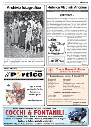 22
Assistenza ricambi usati - Sostit. e riparazione oscuramento vetri
Rinnovo fanali senza sostituzione - Riverniciatura moto nuove e d’epoca
Gestione e disbrigo pratiche assicurative
NOVELLARA (RE) via E. Mattei, 8/10/12 tel. e fax 654965 cell.347/5068015 - 339/7305543 email: cocchifontanilicarrozzeria@teletu.it
SOCCORSO grATIS
per auto in riparazione
nuova CARROZZERIA multimarca - SOCCORSO auto
s.n.c.
Anno 1952 - La famiglia Bolondi al completo nel cortile del podere in Strada
Reatino. Da sinistra: Prospero, Luisa, Dino, Maria, Lelio, Giovanni, Piero,
Osmanna e il piccolo Adriano.
Gruppi di Reggio Emilia e provincia tel.3463037000
CREDERCI...
Oggi sono convinto di aver recuperato un certo non so che di bello, che
aveva rischiato di sciuparsi e sono felice di non essere stato solo io a volerci
provare; sono insieme ai miei amici di percorso: gli Alcolisti Anonimi. Mi sento
bene quando mi sembra di aver costruito qualcosa quando posso pensare
con serenità alle persone a cui voglio bene e che me l’ hanno ricambiato,
nonostante tutto. Mi fa bene sapere che da qualche parte c’ è qualcuno che,
sebbene il disastroso passato, ricambia il mio affetto e capire che posso
iniziare a sentirmi a posto con me stesso.
Di errori ne ho commessi tanti e ho tanto su cui riflettere per cambiare. Ho
iniziato da poco questo percorso ma sono contento dei piccoli passi che
ho fatto finora, delle poche volte in cui ho potuto dire di stare bene con me
stesso e dei piccoli progressi che grazie a tutto questo, ho instaurato anche
nei rapporti con gli altri. Adesso posso voler bene alle persone in maniera più
indipendente, più spontanea.
Vado avanti cercando di evolvermi e i
colpi della vita li utilizzo per migliorare,
non per incattivirmi.
Forse non ho scoperto ancora il senso
della vita, né il segreto della felicità,
sono in cammino, sono io e va bene
così. Lascio fare alla Provvidenza a cui
chiedo di indicarmi la strada, momento
per momento.
Al Gruppo di Alcolisti Anonimi affido il
mio recupero e mi metto in azione, con
gioia e con il cuore pieno di riconoscen-
za. Voglio esserci!! Il mio salvataggio
è avere accettato di aggrapparmi agli
amici A.A., che ringrazio assieme ai
miei familiari e a chi mi dato fiducia;
ora posso dire; “ OGGI VIVO “.
Lorenzo
Croce Rossa Italiana
Comitato locale di Novellara
Donazioni ricevute nel mese di Gennaio 2015
In memoria di:		 hanno donato:
Montanari Luigi		 Zini Giancarlo
Marzi Valentina		 Gluh Anna
Tagliavini Gianfranco	 Tagliavini Franco e fam. Tagliavini Orfea
Banchi Andrea		 Benevelli Ermenegildo
Costa Sergio		 Bocaletti Dino e amici della pizza
Ferro Renzo		 Santini Eros, Santini Elsa, Ballabeni Sergio
			 Menotti Rosanna
DONATORI A SOSTEGNO DEL COMITATO C.R.I.
Pergreffi Grazia		 Santachiara Roberto
Marani Cristian		 Slanzi Antonio
Vogliamo ringraziare tutti quei cittadini che credono nel nostro lavoro e nel
nostro impegno, il più sentito e sincero grazie.
					 Il presidente del comitato
					 Crotti Roberto
Leggi le ultime
notizie del Portico
direttamente
online e gratis.
www.ilportico.me
 