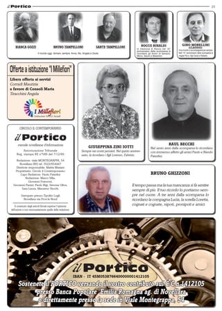 23
Redazione: viale MONTEGRAPPA, 54
Novellara (RE) tel. 0522/654447
Direttore responsabile: Mattia Mariani
Proprietario: Circolo il Contemporaneo
Capo Redattore: Paolo Paterlini
Redazione: Marco Villa,
Giovanni Franzoni,
Giovanni Panini, Paolo Bigi, Simone Oliva,
Sara Lanza, Massimo Vecchi.
Stampato presso Tipolito Lugli
Novellara via Prov.le Nord
Il contenuto degli articoli firmati esprime l'opinione
dell'autore e non necessariamente quella della redazione.
mensile novellarese d'informazione
Autorizzazione Tribunale
Reg. stampa RE nº589 del 7/12/89
CIRCOLO IL CONTEMPORANEO
Libera offerta ai servizi
Corradi Maurizia
a favore di Consoli Maria
Tiracchini Angela
Bianca gozzi
Il ricordo oggi, domani, sempre. Anna, Illic, Angela e Giulia
bruno tampelloni sante tampelloni
gino morellini
(CLAUDIO)
Il tuo ricordo ci accompagnerà per sempre.
Nell' 15° anniversario della scomparsa la
moglie Pia e i figli Giulio e Roberto.
raul becchi
Nel sesto anni dalla scomparsa lo ricordano
con immenso affetto gli amici Paolo e Nando
Paterlini.
giuseppina Zini Iotti
Sempre nei nostri pensieri. Nel quinto anniver-
sario, la ricordano i figli Lorenzo, Fabrizio.
rocco rinaldi
In memoria di Rocco nel 16°
anniversario della scomparsa lo
ricordano gli Amici di sempre,
Mirco, Sauro e Massimo.
BRUNO GHIZZONI
Il tempo passa ma la tua mancanza si fa sentire
sempre di più. Il tuo ricordo lo portiamo sem-
pre nel cuore. A tre anni dalla scomparsa lo
ricordano la compagna Lucia, la sorella Loretta,
cognati e cognate, nipoti, pronipoti e amici.
Sostenete il portico versando il vostro contributo sul C/C n.1412105
presso Banca Popolare Emilia Romagna ag. di Novellara
o direttamente presso la sede in Viale Montegrappa, 54
IBAN - IT 45M0538766400000001412105
 