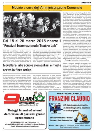 6
NOVELLARA (RE) via T. Nuvolari, 19
tel. fax 0522/661805 cell.339/7950728 Brioni Stefano
Email: 9llaratinteggiatura@gmail.com
Tinteggi interni ed esterni
decorazioni di qualsiasi genere
opere murarie
NOVELLARA (RE) via Donizzetti, 6 cell. 338/9241378
email: franziniclaudio.c@libero.it
OFFICINA MECCANICA
vendita riparazioni noleggio
costruzione e vendita
Saldatura radiatori e metalli
Tornitura fino diametro 700
Effettua riparazioni meccaniche
di macchine agricole e industriali
di qualsiasi genere.
Notizie a cura dell’Amministrazione Comunalerubrica di Sara Germani - Segreteria della Sindaca
A fine dicembre la giunta comunale di Novellara ha dato il
via libera al progetto di connessione telematica regionale
SchoolNET, che prevede al più presto la realizzazione di
un collegamento con la rete in fibra ottica alle scuole statali
elementari e medie della città. L’obiettivo è quello di con-
sentire un miglioramento della didattica e dell’offerta for-
mativa dell’istituto comprensivo a vantaggio di insegnanti,
studenti e personale scolastico. Soddisfatto l’assessore
comunale con delega all’innovazione tecnologica Alberto
Razzini: “Con questo intervento l’istituto comprensivo avrà
Novellara, alle scuole elementari e medie
arriva la fibra ottica
una connettività all’avanguardia per potere finalmente
accedere alle nuove tecnologie senza alcuna limitazione,
in linea con i più avanzati standard presenti in Europa”.
La connessione sarà garantita da Lepida Spa, società in
house della Regione Emilia-Romagna e degli enti locali re-
gionali (della quale anche il Comune di Novellara è socio
dal 2009) che gestisce la rete delle pubbliche amministra-
zioni di tutto il territorio emiliano-romagnolo.
La giunta del sindaco Carletti ha accettato una delle tre
proposte formulate da Lepida per il co-finanziamento
Dal 17 al 28 marzo 2014 apre a Novellara il Festival In-
ternazionale Teatro Lab, il cui tema sarà “Felicità”. L’im-
portanza di questa manifestazione, è quella di avvicinare
ragazzi  dai 15 ai 25 anni non solo provenienti dai comuni
della nostra provincia ma da tutta Italia, a condividere la
cultura e la cooperazione che il teatro può offrire, oltre alla
valenza del “ri-scoprire” un territorio carico di arte e tra-
dizioni. Teatro Lab vuole essere un laboratorio delle arti
Dal 15 al 28 marzo 2015 riparte il
“Festival Internazionale Teatro Lab”
dello spettacolo, non solo in ambito artistico, ma anche
organizzativo, di coordinamento e cooperazione, coinvol-
gendo giovani del territorio nella direzione artistica e gene-
rale congiunta alla direzione globale di Etoile C.T.E.
Il Teatro della Rocca Franco Tagliavini accoglierà di nuovo
il Festival a partire dall’anteprima, prevista per il 28 feb-
braio 2015. In questa occasione verrà presentato lo spet-
tacolo   “Heppiness”, coproduzione internazionale tra gli
allievi degli Istituti “Galvani-Iodi” di Reggio Emilia, “Silvio
D’Arzo” di Montecchio, “Bell’Etoile” di Bordeaux (Francia),
“Etoile International” di Utrecht (Olanda) e Etoile Centro
Teatrale Europeo. Nei primi due giorni, 15 e 16, il Festi-
val ufficialmente aprirà i battenti al Teatro Cavallerizza di
Reggio Emilia, con lo spettacolo della compagnia di Etoile
“Le Cose Cambiano”, un progetto contro l’omofobia tratto
dall’omonimo libro. Anche in questa edizione sul palco ve-
dremo mettersi alla prova non solo istituti superiori prove-
nienti da tutta Italia, ma anche associazioni e compagnie di
diverse regioni italiane, che si sono volute unire ad Etoile
nell’affrontare, con senso critico, sensibilità e il linguaggio
lieve tipico dell’arte, temi seri, in alcuni casi solo sopiti, ma
ancora pregnanti la società moderna.
Ed è proprio in questa logica di attenzione alla realtà cir-
costante ed al territorio che, anche quest’anno, come già
nelle edizioni precedenti, oltre al fondamentale contri-
buto dell’amministrazione comunale, tutta la cittadina si
mobiliterà per supportare questo Festival. A cominciare
dai commercianti, che non solo esporranno le locandine
e interpreteranno le vetrine sul tema del Festival, ma se-
guiranno attivamente tutta la manifestazione e vestiranno
Novellara con i colori di Teatro Lab, a riprova di un evento
di e per la collettività.Insomma un Festival ricco di conta-
minazioni e spunti di riflessione, in cui la comunità è vista
e vissuta come una energica commistione di punti di vista.
Da Reggio Emilia, passando per Francia e Olanda, fino a
Novellara, che non è un punto di arrivo, ma un crocevia in
cui fare incontrare realtà differenti, il cui aspetto comune
è quello di volersi mettere in gioco e di confrontarsi con
diversi modi di fare teatro e vivere la collettività.
Per maggiori informazioni www.centroetoile.eu
(rispetto al contributo regionale)  dell’intervento, quel-
la che prevede l’erogazione di un contributo in con-
to capitale di 9.330 euro, spesa peraltro già prevista e
stanziata nel bilancio 2014 del Comune novellarese.
Una soluzione che lascia la proprietà degli apparati tecno-
logici installati in mano a Lepida, ma che evita all’ammi-
nistrazione comunale il pagamento di qualsiasi ulteriore
canone mensile per il servizio di connettività a banda larga
delle scuole.
A Novellara sarà dunque la stessa Lepida, tramite le im-
prese affidatarie, a intervenire sugli immobili di proprie-
tà comunale interessati dall’intervento: i lavori, in ogni
caso, dovranno essere realizzati dal soggetto individuato
da Lepida “senza arrecare alcun danno alle proprietà del
Comune”, come si legge nella delibera di giunta. Al termi-
ne dell’intervento, inoltre, dovranno essere realizzati i cor-
retti ripristini secondo le indicazioni operative fornite man
mano dall’ufficio tecnico comunale.
 