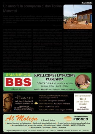 14
E Mangimi e prodotti per l’allevamento E Fertilizzanti, Sementi e Fitofarmaci E Prodotti per l’orto, giardinoe animali da affezione
E Accessori e lubrificanti per macchine agricole E Ricambi originali LANDINI - PERKINS E MASSEY FERGUSON
E Attrezzature per l’agricoltura E Plastice e ferramenta
Negozio e Magazzino: Via Pelgreffi, 9 S. Giovanni - Novellara (RE) - Tel. e Fax 657111 Abitazione: Via Einaudi, 49 Novellara (RE) - Tel.661897
Al Molejn di Grisendi Andrea
CONCESSIONARIO
PROGEO
In tanti, appunto, questa figura emblematica e pater-
na manca;  manca il suo sapere ascoltare;  manca il
potersi rifugiare nel suo cuore accogliente e aperto; 
manca la sua parola di conforto. Un conforto mai
banale e qualunquistico, il conforto di chi ti prende
per mano e senti che assieme a te compie il difficile
cammino della vita.
Un anno è passato da quando ci giunse la notizia
tristissima e inaspettata della morte del nostro pa-
dre missionario. Una notizia che ci ha portati nello
sconforto, poiché è stato come sentirci orfani, senza
una giuda dolce e tenace, senza quella carica umana
e morale che è ben difficile riscontrare in chiunque.
Don Tonino aveva lasciato il suo apostolato a Novel-
lara ben cinquant’anni prima. Una termine temporale
lungo,  specie ai giorni nostri ove tutto si brucia nel
volgere di un niente; un tempo più che abissale si
direbbe oggigiorno. Un tempo che per tantissimi
novellaresi non è valso a cancellare il bene che aveva
fatto quel giovane prete, approdato da noi subito dopo
la sua ordinazione sacerdotale.
Dopo i primi momenti di sconforto, i vari gruppi co-
munali, che don Tonino aveva costituiti nella bassa
reggiana, si sono incontrati e guardandosi negli occhi
si sono detti che era giusto continuare il lavoro di don
Tonino, altrimenti si sarebbe disperso un patrimonio di
solidarietà e d’amore che Lui aveva, pietra su pietra,
edificato. Il suo messaggio era conosciuto, il percorso
tracciato, la strada ben delineata e ben edificata.
Allora si è deciso di mettere insieme i vari gruppi, vale
a dire fondare in un unico organismo associativo i
volontari di Boretto, Brescello, Gualtieri, Guastalla e
Novellara, i Comuni nei quali don Tonino a “piene
mani” (un’espressione da Lui spesso usata) aveva
creata la sua base operativa, i suoi territori dove con
la fatica della semina raccoglieva frutti preziosi per le
sue missioni, per i suoi poveri, per le sue opere, per
“aprire, come diceva V.Hugo, scuole e di conseguenza
chiudere delle prigioni”.
Il costituito gruppo “Amici di don Tonino” trova
omologazione nella figure di Luigi Manzotti (fratello
minore di don Tonino) e in Giovan Antonio Moretto,
ora coordinatore del gruppo, il quale da sempre è stato
il responsabile che in modo correttissimo e pignolo
ha gestito le entrate e le uscite delle attività svolte.
In quest’anno di lavoro abbiamo avuto il conforto di
vedere la gente dei nostri territori continuare a devol-
vere importanti contributi al gruppo;  contributi che i
benefattori ci hanno detto avere in sé il ricordo della
figura straordinaria di don Tonino e, nel contempo,
dare continuità ad un’opera che il trascorrere del
tempo non deve cancellare.
Con i soldi ricevuti, di cui vogliamo dare ampio e
preciso riscontro, abbiamo contribuito all’amplia-
Parte delle aule intitolate a don Tonino
Un anno fa la scomparsa di don Tonino
Manzotti
In tanti, tuttora, hanno nel cuore don Tonino: un prete, un missionario e un uomo
che ha lasciato il segno, grazie all’umanità dei suoi rapporti, alla fede incrollabile
nel Suo Dio, alla cura che si prendeva delle cose, degli altri, dei problemi di chi a
Lui chiedeva aiuto.
di Sergi Calzari
mento delle scuola primarie di Bukawu/Chai  dove
don Tonino ha svolto le sue ultime e incredibili attività
pastorali e umanitarie. Ora campeggia sulla facciata
delle suddette scuole l’intitolazione delle stesse a “Pere
Tonino”, ovvero al nostro amato missionario.
Abbiamo inoltre deciso di accompagnare azioni a
supporto di medici (donne) laici che aiutano carcerati
a Goma (sempre in Congo a nord del lago Kiwu):
attività fortemente voluta e sostenuta da don Toni-
no.  Inoltre stiamo prendendo in esame piccoli aiuti
di micro-credito che don Tonino ha sempre cercato di
far decollare. Insomma nel nostro piccolo cerchiamo
di fare azioni utili per la crescita civile e economica di
questi fratelli africani che don Tonino aveva nel cuore.
A Pasqua invieremo a casa di ognuno degli offerenti
un resoconto di ciò che è stato fatto e il  riscontro dei
dati economici delle nostre attività.
Il gruppo è aperto a quanti vogliono farne parte. Non ci
sono barriere all’ingresso di forze nuove. Anzi. Quello
che si chiede è di credere nei valori del fondatore, cioè
condividere solidarietà, umanità, amore per il prossi-
mo e impegnarsi con passione, gratuità, entusiasmo.
Grazie per i contributi che ci avete inviati e grazie per
aver costudito don Tonino nei Vostri cuori.
Gruppo “Amici di don Tonino”.
SALUMIFICIO Macellazioneelavorazione
carnesuina
Centro Carni vendita al minuto
di carni bovine - suine - avicole
di Bartoli & C. snc NOVELLARA (RE) via C.Colombo, 84 tel.0522/654166
Mortadella
al Tartufo
 