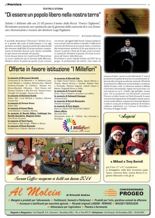 11

TEATRO E STORIA

“Di essere un popolo libero nella nostra terra”
Sabato 1 febbraio alle ore 21.00 presso il teatro della Rocca “Franco Tagliavini”,
Noveteatro presenta uno spettacolo per la giornata della memoria di e con Domenico Ammendola e musica del direttore Luigi Pagliarini.
di Carlotta Ghizzoni
È possibile dimenticare l’Olocausto? Sembra di no,
se si guarda alla mole di testimonianze a cui oggi
possiamo accedere. Eppure le parole dei sopravvissuti
allo sterminio degli Ebrei d’Europa rischiano costantemente di diventare discorsi vuoti, destino inevitabile
di ogni traccia immateriale del passato.
Come dunque tenere vivi i nostri ricordi? Nel produrre
un nuovo spettacolo per la Giornata della Memoria,
abbiamo deciso di partire da quanto di più concreto

In memoria di Montanari Arnalda
Condomini di via Matteotti n. 6; Beltrami Luisa,
Crotti Michele e Catalano Adorina,Fam. Bianchi
Umberto,Famiglie di Fabbrico: Vezzani Ivo,
Ermes,Maurizio, Olmerina , Terzi Franca ved.
Vezzani Umberto e BIsi Ilva ved. Vezzani Ivano;
Famiglie di Correggio: Vezzani Ida e Irto
In memoria di Bonvicini Euride
Battini Silla, Crotti Michele e Catalano Adorina,
Ferretti Erio
In memoria di Vezzani Bruno
Battini Silla
In memoria di Fusari Maria
Crotti Michele e Catalano Adorina
In memoria di Bartoli Aldino, Codeluppi Ivo,
Davolio Antonietta, Magnani Savina
Fam Rossi Giovanni
In memoria di Verri Fausto
Verri Mario e figli Giorgio, William e Maura
In memoria di Rossi Armando
Schiatti Lice e Iolanda, Mareina e Silvana

ci è rimasto: gli oggetti della Shoah. Faremo parlare le
cose comuni usate da vittime e carnefici. E dalle prove
concrete del dramma di un popolo intero, torneremo
alle testimonianze artistiche di chi quel periodo lo ha
vissuto: le parole e (forte più di ogni cosa) la musica.
Lo spettacolo debutterà a gennaio 2014 per la ricorrenza del Giorno della Memoria.
NoveTeatro è centro teatrale fondato nel 2007 da un
gruppo di professionisti del settore. Fare teatro ed

In memoria di Morselli Ilde
Le Figlie Ferrari Vanna e Maria, Agosti Alberto e
Tiziana, Barani Norma e Daniela. Bellesia Pina
e Donatella, Barboni Eugenia, Salardi Gianni e
Marisa, Bulgarelli Bruno e Adele
In memoria di Cavazzoli Luigi
Elvira, Silvia e fratelli lo ricordano con affetto
In memoria di Subazzoli Giuseppe
Subazzoli Ines	
In memoria di Bartoli Alessandro
Paterlini Giuseppe
In memoria di Orrù Angelo
Menozzi Giliola PER TELEFONO AMICO
Libera offerta
Baccarini Rina
Rimpatriata amici di S.Maria, San Giovanni e
Novellara

educare al teatro: questi i nuclei dell’attività. E’ ente di
produzione di spettacoli di prosa con professionisti diplomati alle principali accademie nazionali. All’attività
di produzione si affianca la scuola teatrale e un’intensa
attività di teatro civile. La direzione artistica è affidata
a Domenico Ammendola, regista che ha lavorato con
vari maestri tra cui G. Cobelli, Gigi dall’Aglio, Cesare
Lievi. Tra le produzioni con NoveTeatro annovera
Processo a Giulio Cesare con Paolo Bonacelli. In quasi
vent’anni di insegnamento di discipline teatrali, presso
scuole medie inferiori, superiori ed università allestisce
e mette in scena più di ottanta spettacoli. NoveTeatro
collabora stabilmente con Comune di Novellara e
Provincia di Reggio Emilia.

Auguri

a Mikael e Trey Bartoli

Susan Coffee augura a tutti un buon 2014

Al Molein

per il loro 11° e 6° compleanno.
Li festeggiano nella lieta ricorrenza papà
Sauro, mamma Ania, nonna Bruna il cuginetto Manuele e tutti gli zii.

CONCESSIONARIO

di Grisendi Andrea

PROGEO

E Mangimi e prodotti per l’allevamento E Fertilizzanti, Sementi e Fitofarmaci E Prodotti per l’orto, giardinoe animali da affezione
E Accessori e lubrificanti per macchine agricole E Ricambi originali LANDINI - PERKINS E MASSEY FERGUSON
E Attrezzature per l’agricoltura E Plastice e ferramenta
Negozio e Magazzino: Via Pelgreffi, 9 S. Giovanni - Novellara (RE) - Tel. e Fax 657111 Abitazione: Via Einaudi, 49 Novellara (RE) - Tel.661897

 