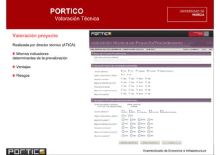PORTICO
                         Valoración Técnica


Valoración proyecto
Realizada por director técnico (ATICA)

  Mismos indicadores
determinantes de la prevaloración

  Ventajas

  Riesgos




                                              Vicerrectorado de Economía e Infraestructura
 