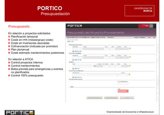 PORTICO
                         Presupuestación


Presupuesto
En relación a proyectos solicitados:
  Planificación temporal
  Coste en rrhh (meses/grupo coste)
  Coste en inversiones asociadas
  Cofinanciación (indicada por promotor)
  Plan plurianual
  Coste estimado mantenimientos posteriores

En relación a ATICA
  Control proyectos internos
  Control mantenimientos
  Bolsa prevista para emergencias y eventos
  no planificados
  Control 100% presupuesto




                                              Vicerrectorado de Economía e Infraestructura
 