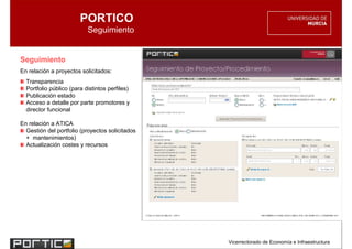 PORTICO
                           Seguimiento


Seguimiento
En relación a proyectos solicitados:
  Transparencia
  Portfolio público (para distintos perfiles)
  Publicación estado
  Acceso a detalle por parte promotores y
  director funcional

En relación a ATICA
  Gestión del portfolio (proyectos solicitados
  + mantenimientos)
  Actualización costes y recursos




                                                 Vicerrectorado de Economía e Infraestructura
 