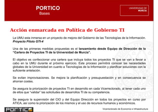 PORTICO
                   Bases



Acción enmarcada en Política de Gobierno TI
La UMU esta inmersa en un proyecto de mejora del Gobierno de las Tecnologías de la Información.
Proyecto Piloto GTI-4

Una de las primeras medidas propuestas es el lanzamiento desde Equipo de Dirección de la
“Cartera de Proyectos TI de la Universidad de Murcia”.

El objetivo es confeccionar una cartera que incluya todos los proyectos TI que se van a llevar a
cabo en la UMU durante el próximo ejercicio. Este proceso permitirá conocer las necesidades
globales de la Universidad en cuanto a Tecnologías de la Información y planificar soluciones con la
suficiente antelación.

Se evitan improvisaciones. Se mejora la planificación y presupuestación y en consecuencia se
ahorran costes.

Se asegura la priorización de proyectos TI en desarrollo en cada Vicerrectorado, al tener cada uno
de ellos que “validar” las solicitudes de desarrollos TI de su competencia.

Se asegura la supervisión del CIO y del Equipo Dirección en todos los proyectos en curso por
ATICA, así como la priorización de los mismos y el uso de recursos humanos y económicos.
                                                                  Vicerrectorado de Economía e Infraestructura
 