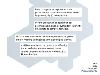 Estas duas grandes importadoras de perfumes precisavam elaborar o evento de lançamento de 10 novas marcas.Porém, precisavam se aproximar dos potenciais compradores (varejistas) e garantir uma quota de compras fechadas.Por isso, este evento não seria uma apresentação geral e sim um meeting de negócios com os principais clientes.A idéia era aumentar os contatos qualificados tratando diretamente com os decisores através de gerentes de produtos e vendas da RR e da Passion.