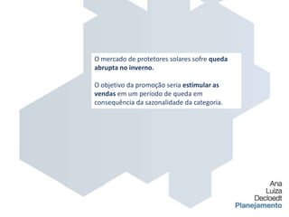 O mercado de protetores solares sofre queda abrupta no inverno.O objetivo da promoção seria estimular as vendas em um período de queda em consequência da sazonalidade da categoria.
